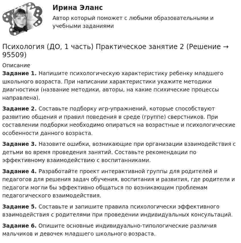      
            Описание
            Задание 1. Напишите психологическую характеристику ребенку младшего школьного возраста. При написании характеристики укажите методики диагностики (название методики, авторы, на какие психические процессы направлена).Задание 2. Составьте подборку игр-упражнений, которые способствуют развитию общения и правил поведения в среде (группе) сверстников. При составлении подборки необходимо опираться на возрастные и психологические особенности данного возраста.Задание 3. Назовите ошибки, возникающие при организации взаимодействия с детьми во время проведения занятий. Составьте рекомендации по эффективному взаимодействию с воспитанниками.Задание 4. Разработайте проект интерактивной группы для родителей и педагогов для решения задач обучения, воспитания и развития, где родители и педагоги могли бы эффективно общаться по возникающим проблемам педагогического взаимодействия.Задание 5. Составьте и запишите правила психологически эффективного взаимодействия с родителями при проведении индивидуальных консультаций.Задание 6. Опишите основные индивидуально-типологические различия мальчиков и девочек младшего школьного возраста.   
            
            
            Психология (ДО, 1 часть)Психология (ДО, 1 часть) Практическое занятие 2Психология (ДО, 2 часть)Психология (ДО, 2 часть)Психология (ДО, 2 часть)Психология (ДО, 2 часть)Психология (ДО, 2 часть)Психология детства-ВКСПсихология детства РОСДСИАТНТПсихология (ДО, 1 часть)Психология (ДО, 1 часть)Психология (ДО, 1 часть)Психология (ДО, 1 часть)Психология (ДО, 1 часть)