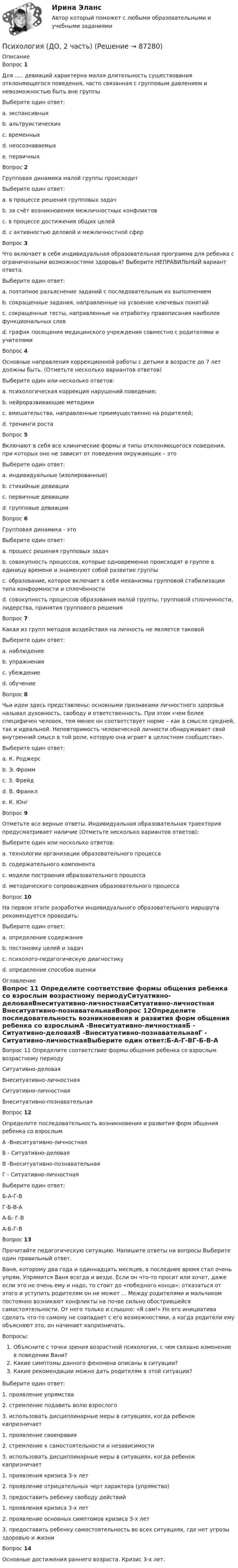     
            Описание
            Вопрос 1Для ..... девиаций характерна малая длительность существования отклоняющегося поведения, часто связанная с групповым давлением и невозможностью быть вне группыВыберите один ответ:a. экспансивныхb. альтруистическихc. временных d. неосознаваемыхe. первичныхВопрос 2Групповая динамика малой группы происходитВыберите один ответ:a. в процессе решения групповых задач b. за счёт возникновения межличностных конфликтовc. в процессе достижения общих целейd. с активностью деловой и межличностной сферВопрос 3Что включает в себя индивидуальная образовательная программа для ребенка с ограниченными возможностями здоровья? Выберите НЕПРАВИЛЬНЫЙ вариант ответа.Выберите один ответ:a. поэтапное разъяснение заданий с последовательным их выполнениемb. сокращенные задания, направленные на усвоение ключевых понятий c. сокращенные тесты, направленные на отработку правописания наиболее функциональных словd. график посещения медицинского учреждения совместно с родителями и учителямиВопрос 4Основные направления коррекционной работы с детьми в возрасте до 7 лет должны быть. (Отметьте несколько вариантов ответов)Выберите один или несколько ответов:a. психологическая коррекция нарушений поведения; b. нейроразвивающие методики c. вмешательства, направленные преимущественно на родителей; d. тренинги ростаВопрос 5Включают в себя все клинические формы и типы отклоняющегося поведения, при которых оно не зависит от поведения окружающих – этоВыберите один ответ:a. индивидуальные (изолированные) b. стихийные девиацииc. первичные девиацииd. групповые девиацииВопрос 6Групповая динамика - этоВыберите один ответ:a. процесс решения групповых задачb. совокупность процессов, которые одновременно происходят в группе в единицу времени и знаменуют собой развитие группы c. образование, которое включает в себя механизмы групповой стабилизации типа конформности и сплочённостиd. совокупность процессов образования малой группы, групповой сплоченности, лидерства, принятия группового решенияВопрос 7Какая из групп методов воздействия на личность не является таковойВыберите один ответ:a. наблюдение b. упражненияc. убеждениеd. обучениеВопрос 8Чьи идеи здесь представлены: основными признаками личностного здоровья называл духовность, свободу и ответственность. При этом «чем более специфичен человек, тем менее он соответствует норме – как в смысле средней, так и идеальной. Неповторимость человеческой личности обнаруживает свой внутренний смысл в той роли, которую она играет в целостном сообществе».Выберите один ответ:a. К. Роджерсb. Э. Фроммc. З. Фрейдd. В. Франкл e. К. ЮнгВопрос 9Отметьте все верные ответы. Индивидуальная образовательная траектория предусматривает наличие (Отметьте несколько вариантов ответов):Выберите один или несколько ответов:a. технологии организации образовательного процесса b. содержательного компонента c. модели построения образовательного процессаd. методического сопровождения образовательного процесса Вопрос 10На первом этапе разработки индивидуального образовательного маршрута рекомендуется проводить:Выберите один ответ:a. определение содержанияb. постановку целей и задачc. психолого-педагогическую диагностику d. определение способов оценки 
            Оглавление
            Вопрос 11 Определите соответствие формы общения ребенка со взрослым возрастному периодуСитуативно-деловаяВнеситуативно-личностнаяСитуативно-личностная  Внеситуативно-познавательнаяВопрос 12Определите последовательность возникновения и развития форм общения ребенка со взрослымА -Внеситуативно-личностнаяБ - Ситуативно-деловаяВ -Внеситуативно-познавательнаяГ - Ситуативно-личностнаяВыберите один ответ:Б-А-Г-ВГ-Б-В-А А-Б- Г-ВА-Б-Г-ВВопрос 13Прочитайте педагогическую ситуацию. Напишите ответы на вопросы Выберите один правильный ответ.Ваня, которому два года и одиннадцать месяцев, в последнее время стал очень упрям. Упрямится Ваня всегда и везде. Если он что-то просит или хочет, даже если это не очень ему и надо, то стоит до «победного конца»: отказаться от этого и уступить родителям он не может ... Между родителями и мальчиком постоянно возникают конфликты на почве сильно обострившейся самостоятельности. От него только и слышно: «Я сам!» Но его инициатива сделать что-то самому не совпадает с его возможностями, а когда родители ему объясняют это, он начинает капризничать. Вопросы:Объясните с точки зрения возрастной психологии, с чем связано изменение в поведении Вани?Какие симптомы данного феномена описаны в ситуации?Какие рекомендации можно дать родителям в этой ситуации?Выберите один ответ:1. проявление упрямства2. стремление подавить волю взрослого3. использовать дисциплинарные меры в ситуациях, когда ребенок капризничает1. проявление своенравия2. стремление к самостоятельности и независимости3. использовать дисциплинарные меры в ситуациях, когда ребенок капризничает1. проявления кризиса 3-х лет2. проявление отрицательных черт характера (упрямство)3. предоставить ребенку свободу действий1. проявления кризиса 3-х лет2. проявление основных симптомов кризиса 3-х лет3. предоставить ребенку самостоятельность во всех ситуациях, где нет угрозы здоровью и жизни Вопрос 14Основные достижения раннего возраста. Кризис 3-х лет.  
            
            
            Психология (ДО, 2 часть)Психология (ДО, 2 часть)Психология (ДО, 2 часть)Психология (ДО, 2 часть)Психология (ДО, 2 часть)Психология (ДО, 2 часть)Психология (ДО, 2 часть)Психология (ДО, 1 часть)Психология (ДО, 1 часть)Психология (ДО, 1 часть)Психология (ДО, 1 часть)Психология (ДО, 1 часть)Психология (ДО, 1 часть)Психология (ДО, 1 часть) Практическое занятие 2