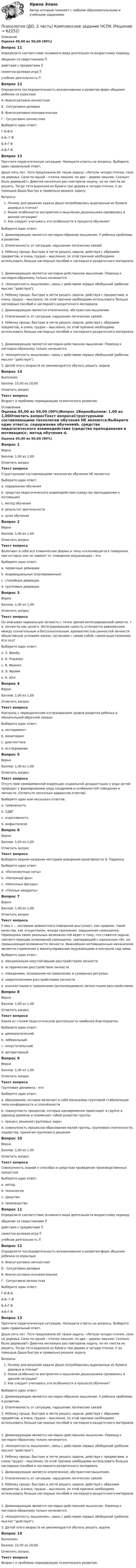      
            Описание
            Оценка 45,00 из 50,00 (90%)Вопрос 11Определите соответствие основного вида деятельности возрастному периодуобщение со сверстниками  действия с предметами  сюжетно-ролевая игра  учебная деятельность  Вопрос 12Определите последовательность возникновения и развития форм общения ребенка со взрослымА -Внеситуативно-личностнаяБ - Ситуативно-деловаяВ -Внеситуативно-познавательнаяГ - Ситуативно-личностнаяВыберите один ответ:Г-Б-В-А А-Б- Г-ВБ-А-Г-ВА-Б-Г-ВВопрос 13Прочтите педагогическую ситуацию. Напишите ответы на вопросы. Выберите один правильный ответ.Даше пять лет. Тетя предложила ей такую задачу: «Летели четыре птички, сели на деревья. Сели по одной – птичка лишняя, по две – дерево лишнее. Сколько было деревьев?» Девочка несколько раз повторила задачу, но не смогла ее решить. Тогда тетя вырезала из бумаги три дерева и четыре птички. С их помощью Даша быстро и правильно решила задачу.Вопросы:Почему для решения задачи Даше потребовались вырезанные из бумаги деревья и птички?Какие особенности восприятия и мышления дошкольника проявились в данной ситуации?Как следует учитывать эти особенности в процессе обучения?Выберите один ответ:1. Доминирующим является наглядно-образное мышление. У ребенка проблемы в развитии.2. Отвлеченность от ситуации, нарушение логических связей3. Ребенку проще, быстрее и легче решать задачи, действуя с образами предметов, и очень трудно – мысленно, по этой причине необходимо использовать больше наглядных пособий и наглядного раздаточного материала1. Доминирующим является наглядно-действенное мышление. Переход к наглядно-образному только начинается.2. «Конкретность мышления», связь с действием первых обобщений (ребенок мыслит действуя).3. Ребенку проще, быстрее и легче решать задачи, действуя с предметами, и очень трудно – мысленно, по этой причине необходимо использовать больше наглядных пособий и наглядного раздаточного материала. 1. Доминирующим является отвлеченное, абстрактное мышление.2. Отвлеченность от ситуации, нарушение логических связей.3. Ребенку проще, быстрее и легче решать задачи, действуя с образами предметов, и очень трудно – мысленно, по этой причине необходимо использовать больше наглядных пособий и наглядного раздаточного материала1. Доминирующим является наглядно-действенное мышление. Переход к наглядно-образному только начинается.2. «Конкретность мышления», связь с действием первых обобщений (ребенок мыслит действуя).3. Детей этого возраста не рекомендуется обучать решать задачиВопрос 14ВыполненБаллов: 15,00 из 20,00Отметить вопросТекст вопросаВозраст и проблема периодизации психического развития. 
            Оглавление
            Оценка 45,00 из 50,00 (90%)Вопрос 1ВерноБаллов: 1,00 из 1,00Отметить вопросТекст вопросаСтруктурными составляющими технологии обучения НЕ являются:Выберите один ответ:a. содержание обученияb. средства педагогического взаимодействия (средства преподавания и мотивация)c. метод обучения d. результат деятельностиe. цели обученияВопрос 2ВерноБаллов: 1,00 из 1,00Отметить вопросТекст вопросаВключают в себя все клинические формы и типы отклоняющегося поведения, при которых оно не зависит от поведения окружающих – этоВыберите один ответ:a. первичные девиацииb. индивидуальные (изолированные) c. стихийные девиацииd. групповые девиацииВопрос 3ВерноБаллов: 1,00 из 1,00Отметить вопросТекст вопросаОн описывал нормальную личность с точки зрения интегрированной самости, т. е. личности как целого. Интегрированная самость отличается равновесием между сознательным и бессознательным, адекватностью ценностей личности объективным условиям жизни, согласием с самим собой, самоосуществлением. Кто это?Выберите один ответ:a. З. Фрейдb. К. Роджерсc. В. Франклd. Э. Фроммe. К. Юнг Вопрос 4ВерноБаллов: 1,00 из 1,00Отметить вопросТекст вопросаКонтроль с периодическим отслеживанием уровня развития ребенка и обязательной обратной связью:Выберите один ответ:a. экспериментb. мониторинг c. диагностикаd. исследованиеВопрос 5ВерноБаллов: 1,00 из 1,00Отметить вопросТекст вопросаОтсутствие своевременной коррекции социальной дезадаптации у ряда детей приводит к формированию ряда синдромов и особенностей поведения и личности. (Отметьте несколько вариантов ответов)Выберите один или несколько ответов:a. тревожность b. СДВГ c. агрессивность d. инфантилизмВопрос 6ВерноБаллов: 1,00 из 1,00Отметить вопросТекст вопросаВыберите верное название методики измерения креативности Э. ТорренсаВыберите один ответ:a. «Полнозвучные ноты»b. «Неполный фон»c. «Неполные фигуры» d. «Полные квадраты»Вопрос 7ВерноБаллов: 1,00 из 1,00Отметить вопросТекст вопросаУ лиц с ... мотивами девиантного поведения выступают, как правило, такие качества, как эгоцентризм, жажда признания, завышенная самооценка. Переоценка своих реальных возможностей ведет к тому, что ставятся задачи, соответствующие иллюзорной самооценке, совпадающей с идеальным «Я», но превышающие возможности личности. Важнейшим мотивационным механизмом является стремление к манипулированию окружающими и контролю над ними.Выберите один ответ:a. эмоционально-неустойчивыми расстройствами личностиb. истерическим расстройством личности c. поведением, основанном на символизме и суеверных ритуалахd. невротическими расстройствами личностиe. ананкастными и тревожными (уклоняющимися) личностными расстройствамиВопрос 8ВерноБаллов: 1,00 из 1,00Отметить вопросТекст вопросаКакой из стилей педагогической деятельности наиболее благоприятенВыберите один ответ:a. демократический b. либеральныйc. попустительскийd. авторитарныйВопрос 9ВерноБаллов: 1,00 из 1,00Отметить вопросТекст вопросаГрупповая динамика - этоВыберите один ответ:a. образование, которое включает в себя механизмы групповой стабилизации типа конформности и сплочённостиb. совокупность процессов, которые одновременно происходят в группе в единицу времени и знаменуют собой развитие группы c. процесс решения групповых задачd. совокупность процессов образования малой группы, групповой сплоченности, лидерства, принятия группового решенияВопрос 10ВерноБаллов: 1,00 из 1,00Отметить вопросТекст вопросаСовокупность знаний о способах и средствах проведения производственных процессовВыберите один ответ:a. методb. технология c. средствоd. производствоВопрос 11Определите соответствие основного вида деятельности возрастному периодуобщение со сверстниками  действия с предметами  сюжетно-ролевая игра  учебная деятельность  Вопрос 12Определите последовательность возникновения и развития форм общения ребенка со взрослымА -Внеситуативно-личностнаяБ - Ситуативно-деловаяВ -Внеситуативно-познавательнаяГ - Ситуативно-личностнаяВыберите один ответ:Г-Б-В-А А-Б- Г-ВБ-А-Г-ВА-Б-Г-ВВопрос 13Прочтите педагогическую ситуацию. Напишите ответы на вопросы. Выберите один правильный ответ.Даше пять лет. Тетя предложила ей такую задачу: «Летели четыре птички, сели на деревья. Сели по одной – птичка лишняя, по две – дерево лишнее. Сколько было деревьев?» Девочка несколько раз повторила задачу, но не смогла ее решить. Тогда тетя вырезала из бумаги три дерева и четыре птички. С их помощью Даша быстро и правильно решила задачу.Вопросы:Почему для решения задачи Даше потребовались вырезанные из бумаги деревья и птички?Какие особенности восприятия и мышления дошкольника проявились в данной ситуации?Как следует учитывать эти особенности в процессе обучения?Выберите один ответ:1. Доминирующим является наглядно-образное мышление. У ребенка проблемы в развитии.2. Отвлеченность от ситуации, нарушение логических связей3. Ребенку проще, быстрее и легче решать задачи, действуя с образами предметов, и очень трудно – мысленно, по этой причине необходимо использовать больше наглядных пособий и наглядного раздаточного материала1. Доминирующим является наглядно-действенное мышление. Переход к наглядно-образному только начинается.2. «Конкретность мышления», связь с действием первых обобщений (ребенок мыслит действуя).3. Ребенку проще, быстрее и легче решать задачи, действуя с предметами, и очень трудно – мысленно, по этой причине необходимо использовать больше наглядных пособий и наглядного раздаточного материала. 1. Доминирующим является отвлеченное, абстрактное мышление.2. Отвлеченность от ситуации, нарушение логических связей.3. Ребенку проще, быстрее и легче решать задачи, действуя с образами предметов, и очень трудно – мысленно, по этой причине необходимо использовать больше наглядных пособий и наглядного раздаточного материала1. Доминирующим является наглядно-действенное мышление. Переход к наглядно-образному только начинается.2. «Конкретность мышления», связь с действием первых обобщений (ребенок мыслит действуя).3. Детей этого возраста не рекомендуется обучать решать задачиВопрос 14ВыполненБаллов: 15,00 из 20,00Отметить вопросТекст вопросаВозраст и проблема периодизации психического развития.  
            
            
            Психология (ДО, 2 часть) Комплексное задание НСПКПсихология (ДО, 2 часть) Комплексное задание НСПКПсихология (ДО, 2 часть) НСПК Практическое занятие 1. Задание 10 (автоматическое) КроссвордПсихология (ДО, 2 часть) НСПК Практическое занятие 1. Задание 9 (автоматическое)Психология (ДО, 2 часть) НСПК Практическое занятие 1. Задания 1-8Психология (ДО, 2 часть) НСПК Практическое занятие 2. Задание 9 (автоматическое)Психология (ДО, 2 часть) НСПК Практическое занятие 2. Задания 1-8 (автоматическое)Психология (ДО, 2 часть)Психология (ДО, 2 часть)Психология (ДО, 2 часть)Психология (ДО, 2 часть)Психология (ДО, 2 часть)Психология (ДО, 2 часть)Психология (ДО, 2 часть)