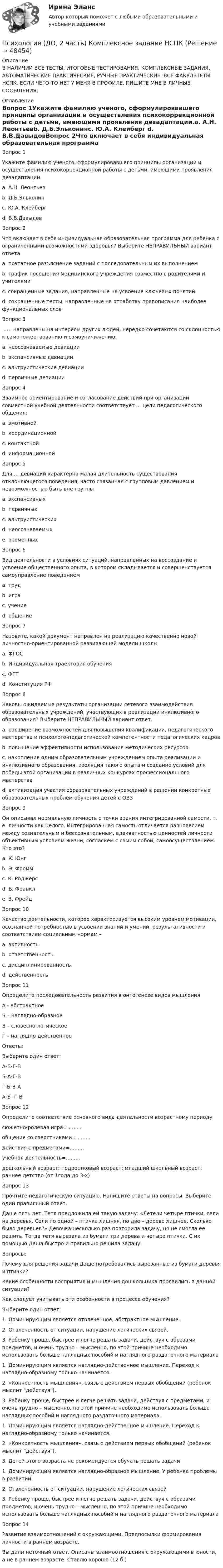     
            Описание
            В НАЛИЧИИ ВСЕ ТЕСТЫ, ИТОГОВЫЕ ТЕСТИРОВАНИЯ, КОМПЛЕКСНЫЕ ЗАДАНИЯ, АВТОМАТИЧЕСКИЕ ПРАКТИЧЕСКИЕ, РУЧНЫЕ ПРАКТИЧЕСКИЕ. ВСЕ ФАКУЛЬТЕТЫ НСПК. ЕСЛИ ЧЕГО-ТО НЕТ У МЕНЯ В ПРОФИЛЕ, ПИШИТЕ МНЕ В ЛИЧНЫЕ СООБЩЕНИЯ. 
            Оглавление
            Вопрос 1Укажите фамилию ученого, сформулировавшего принципы организации и осуществления психокоррекционной работы с детьми, имеющими проявления дезадаптации.a. А.Н. Леонтьевb. Д.Б.Эльконинc. Ю.А. Клейберг d. В.В.ДавыдовВопрос 2Что включает в себя индивидуальная образовательная программа для ребенка с ограниченными возможностями здоровья? Выберите НЕПРАВИЛЬНЫЙ вариант ответа.a. поэтапное разъяснение заданий с последовательным их выполнениемb. график посещения медицинского учреждения совместно с родителями и учителямиc. сокращенные задания, направленные на усвоение ключевых понятий d. сокращенные тесты, направленные на отработку правописания наиболее функциональных словВопрос 3...... направлены на интересы других людей, нередко сочетаются со склонностью к самопожертвованию и самоуничижению.a. неосознаваемые девиацииb. экспансивные девиацииc. альтруистические девиации d. первичные девиацииВопрос 4Взаимное ориентирование и согласование действий при организации совместной учебной деятельности соответствует ... цели педагогического общения:a. эмотивнойb. координационной c. контактнойd. информационнойВопрос 5Для … девиаций характерна малая длительность существования отклоняющегося поведения, часто связанная с групповым давлением и невозможностью быть вне группыa. экспансивныхb. первичныхc. альтруистическихd. неосознаваемыхe. временных Вопрос 6Вид деятельности в условиях ситуаций, направленных на воссоздание и усвоение общественного опыта, в котором складывается и совершенствуется самоуправление поведениемa. трудb. игра c. учениеd. общениеВопрос 7Назовите, какой документ направлен на реализацию качественно новой личностно-ориентированной развивающей модели школыa. ФГОС b. Индивидуальная траектория обученияc. ФГТd. Конституция РФВопрос 8Каковы ожидаемые результаты организации сетевого взаимодействия образовательных учреждений, участвующих в реализации инклюзивного образования? Выберите НЕПРАВИЛЬНЫЙ вариант ответ.a. расширение возможностей для повышения квалификации, педагогического мастерства и психолого-педагогической компетентности педагогических кадровb. повышение эффективности использования методических ресурсовc. накопление одним образовательным учреждением опыта реализации и инклюзивного образования, изоляция такого опыта и создание условий для победы этой организации в различных конкурсах профессионального мастерства d. активизация участия образовательных учреждений в решении конкретных образовательных проблем обучения детей с ОВЗВопрос 9Он описывал нормальную личность с точки зрения интегрированной самости, т. е. личности как целого. Интегрированная самость отличается равновесием между сознательным и бессознательным, адекватностью ценностей личности объективным условиям жизни, согласием с самим собой, самоосуществлением. Кто это?a. К. Юнг b. Э. Фроммc. К. Роджерсd. В. Франклe. З. ФрейдВопрос 10Качество деятельности, которое характеризуется высоким уровнем мотивации, осознанной потребностью в усвоении знаний и умений, результативности и соответствием социальным нормам –a. активность b. ответственностьc. дисциплинированностьd. действенностьВопрос 11Определите последовательность развития в онтогенезе видов мышленияА - абстрактноеБ – наглядно-образноеВ – словесно-логическоеГ – наглядно-действенноеОтветы:Выберите один ответ:А-Б-Г-ВБ-А-Г-ВГ-Б-В-А А-Б- Г-ВВопрос 12Определите соответствие основного вида деятельности возрастному периодусюжетно-ролевая игра=.........общение со сверстниками=.........действия с предметами=.........учебная деятельность=.........дошкольный возраст; подростковый возраст; младший школьный возраст; раннее детство (от 1года до 3-х)Вопрос 13Прочтите педагогическую ситуацию. Напишите ответы на вопросы. Выберите один правильный ответ.Даше пять лет. Тетя предложила ей такую задачу: «Летели четыре птички, сели на деревья. Сели по одной – птичка лишняя, по две – дерево лишнее. Сколько было деревьев?» Девочка несколько раз повторила задачу, но не смогла ее решить. Тогда тетя вырезала из бумаги три дерева и четыре птички. С их помощью Даша быстро и правильно решила задачу.Вопросы:Почему для решения задачи Даше потребовались вырезанные из бумаги деревья и птички?Какие особенности восприятия и мышления дошкольника проявились в данной ситуации?Как следует учитывать эти особенности в процессе обучения?Выберите один ответ:1. Доминирующим является отвлеченное, абстрактное мышление.2. Отвлеченность от ситуации, нарушение логических связей.3. Ребенку проще, быстрее и легче решать задачи, действуя с образами предметов, и очень трудно – мысленно, по этой причине необходимо использовать больше наглядных пособий и наглядного раздаточного материала1. Доминирующим является наглядно-действенное мышление. Переход к наглядно-образному только начинается.2. «Конкретность мышления», связь с действием первых обобщений (ребенок мыслит действуя).3. Ребенку проще, быстрее и легче решать задачи, действуя с предметами, и очень трудно – мысленно, по этой причине необходимо использовать больше наглядных пособий и наглядного раздаточного материала. 1. Доминирующим является наглядно-действенное мышление. Переход к наглядно-образному только начинается.2. «Конкретность мышления», связь с действием первых обобщений (ребенок мыслит действуя).3. Детей этого возраста не рекомендуется обучать решать задачи1. Доминирующим является наглядно-образное мышление. У ребенка проблемы в развитии.2. Отвлеченность от ситуации, нарушение логических связей3. Ребенку проще, быстрее и легче решать задачи, действуя с образами предметов, и очень трудно – мысленно, по этой причине необходимо использовать больше наглядных пособий и наглядного раздаточного материалаВопрос 14Развитие взаимоотношений с окружающими. Предпосылки формирования личности в раннем возрасте.Вы дали неточный ответ. Описаны взаимоотношения с окружающими в юности, а не в раннем возрасте. Ставлю хорошо (12 б.) 
            
            
            Психология (ДО, 2 часть)Психология (ДО, 2 часть) Комплексное задание НСПКПсихология (ДО, 2 часть) Комплексное задание НСПКПсихология (ДО, 2 часть) НСПК Практическое занятие 1. Задание 10 (автоматическое) КроссвордПсихология (ДО, 2 часть) НСПК Практическое занятие 1. Задание 9 (автоматическое)Психология (ДО, 2 часть) НСПК Практическое занятие 1. Задания 1-8Психология (ДО, 2 часть) НСПК Практическое занятие 2. Задание 9 (автоматическое)Психология (ДО, 1 часть) Практическое занятие 2Психология (ДО, 2 часть)Психология (ДО, 2 часть)Психология (ДО, 2 часть)Психология (ДО, 2 часть)Психология (ДО, 2 часть)Психология (ДО, 2 часть)