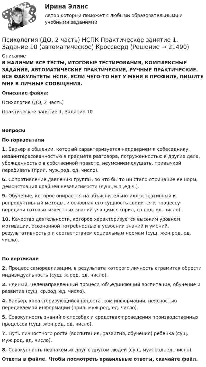      
          Описание
          В НАЛИЧИИ ВСЕ ТЕСТЫ, ИТОГОВЫЕ ТЕСТИРОВАНИЯ, КОМПЛЕКСНЫЕ ЗАДАНИЯ, АВТОМАТИЧЕСКИЕ ПРАКТИЧЕСКИЕ, РУЧНЫЕ ПРАКТИЧЕСКИЕ. ВСЕ ФАКУЛЬТЕТЫ НСПК. ЕСЛИ ЧЕГО-ТО НЕТ У МЕНЯ В ПРОФИЛЕ, ПИШИТЕ МНЕ В ЛИЧНЫЕ СООБЩЕНИЯ.Описание файла:Психология (ДО, 2 часть)Практическое занятие 1. Задание 10ВопросыПо горизонтали1. Барьер в общении, который характеризуется недоверием к собеседнику, незаинтересованностью в предмете разговора, погруженностью в другие дела, убежденностью в собственной правоте, неумением слушать, привычкой перебивать (прил, муж.род, ед. число).6. Сопротивление давлению группы, во что бы то ни стало отрицание ее норм, демонстрация крайней независимости (сущ.,м.р.,ед.ч.).9. Обучение, которое опирается на объяснительно-иллюстративный и репродуктивный методы, и основная его сущность сводится к процессу передачи готовых известных знаний учащимся (прил, ср.род, ед. число).10. Качество деятельности, которое характеризуется высоким уровнем мотивации, осознанной потребностью в усвоении знаний и умений, результативностью и соответствием социальным нормам (сущ, жен.род, ед. число).По вертикали2. Процесс самореализации, в результате которого личность стремится обрести индивидуальность (сущ, ж.род, ед. число).3. Единый, целенаправленный процесс, объединяющий воспитание, обучение и развитие (сущ, ср.род, ед. число).4. Барьер, характеризующийся недостатком информации, неясностью передаваемой информации (прил, муж.род, ед. число).5. Совокупность знаний о способах и средствах проведения производственных процессов (сущ, жен.род, ед. число).7. Путь личностного роста (воспитания, развития, обучения) ребенка (сущ, муж.род, ед. число).8. Совокупность незнакомых друг с другом людей (сущ, муж.род, ед. число).Ответы в файле. Чтобы посмотреть правильные ответы, скачайте файл.  
            
            
            Психология (ДО, 2 часть) Комплексное задание НСПКПсихология (ДО, 2 часть) НСПК Практическое занятие 1. Задание 10 (автоматическое) КроссвордПсихология (ДО, 2 часть) НСПК Практическое занятие 1. Задание 9 (автоматическое)Психология (ДО, 2 часть) НСПК Практическое занятие 1. Задания 1-8Психология (ДО, 2 часть) НСПК Практическое занятие 2. Задание 9 (автоматическое)Психология (ДО, 2 часть) НСПК Практическое занятие 2. Задания 1-8 (автоматическое)Психология (ДО, 2 часть) Практическое занятие 2. Задания 1-8  НСПКПсихология (ДО, 2 часть)Психология (ДО, 2 часть)Психология (ДО, 2 часть)Психология (ДО, 2 часть)Психология (ДО, 2 часть)Психология (ДО, 2 часть)Психология (ДО, 2 часть)