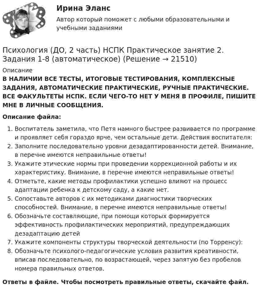      
          Описание
          В НАЛИЧИИ ВСЕ ТЕСТЫ, ИТОГОВЫЕ ТЕСТИРОВАНИЯ, КОМПЛЕКСНЫЕ ЗАДАНИЯ, АВТОМАТИЧЕСКИЕ ПРАКТИЧЕСКИЕ, РУЧНЫЕ ПРАКТИЧЕСКИЕ. ВСЕ ФАКУЛЬТЕТЫ НСПК. ЕСЛИ ЧЕГО-ТО НЕТ У МЕНЯ В ПРОФИЛЕ, ПИШИТЕ МНЕ В ЛИЧНЫЕ СООБЩЕНИЯ.Описание файла:Воспитатель заметила, что Петя намного быстрее развивается по программе и проявляет себя гораздо ярче, чем остальные дети. Действия воспитателя:Заполните последовательно уровни дезадаптированности детей. Внимание, в перечне имеются неправильные ответы!Укажите этические нормы при проведении коррекционной работы и их характеристику. Внимание, в перечне имеются неправильные ответы!Отметьте, какие методы профилактики успешно влияют на процесс адаптации ребенка к детскому саду, а какие нет.Сопоставьте авторов с их методиками диагностики творческих способностей. Внимание, в перечне имеются неправильные ответы! Обозначьте составляющие, при помощи которых формируется эффективность профилактических мероприятий, предупреждающих дезадаптацию детейУкажите компоненты структуры творческой деятельности (по Торренсу):Обозначьте психолого-педагогические условия развития креативности, вписав последовательно, по возрастающей, через запятую без пробелов номера правильных ответов.Ответы в файле. Чтобы посмотреть правильные ответы, скачайте файл.  
            
            
            Психология (ДО, 2 часть) НСПК Практическое занятие 2. Задание 9 (автоматическое)Психология (ДО, 2 часть) НСПК Практическое занятие 2. Задания 1-8 (автоматическое)Психология (ДО, 2 часть) Практическое занятие 2. Задания 1-8  НСПКПсихология (ДО, 2 часть). Практическое занятие 3.Психология (ДО, 2 часть) Тестовые вопросы к разделу 8 НСПКПсихология (ДО, 2 часть) Тестовые вопросы к разделу 9 НСПКПсихология дошкольного возраста (2023.г) тест с ответами Синергия/МОИ/ МТИ /МОСАППсихология (ДО, 2 часть)Психология (ДО, 2 часть)Психология (ДО, 2 часть)Психология (ДО, 2 часть) Комплексное задание НСПКПсихология (ДО, 2 часть) Комплексное задание НСПКПсихология (ДО, 2 часть) НСПК Практическое занятие 1. Задание 10 (автоматическое) КроссвордПсихология (ДО, 2 часть) НСПК Практическое занятие 1. Задание 9 (автоматическое)
