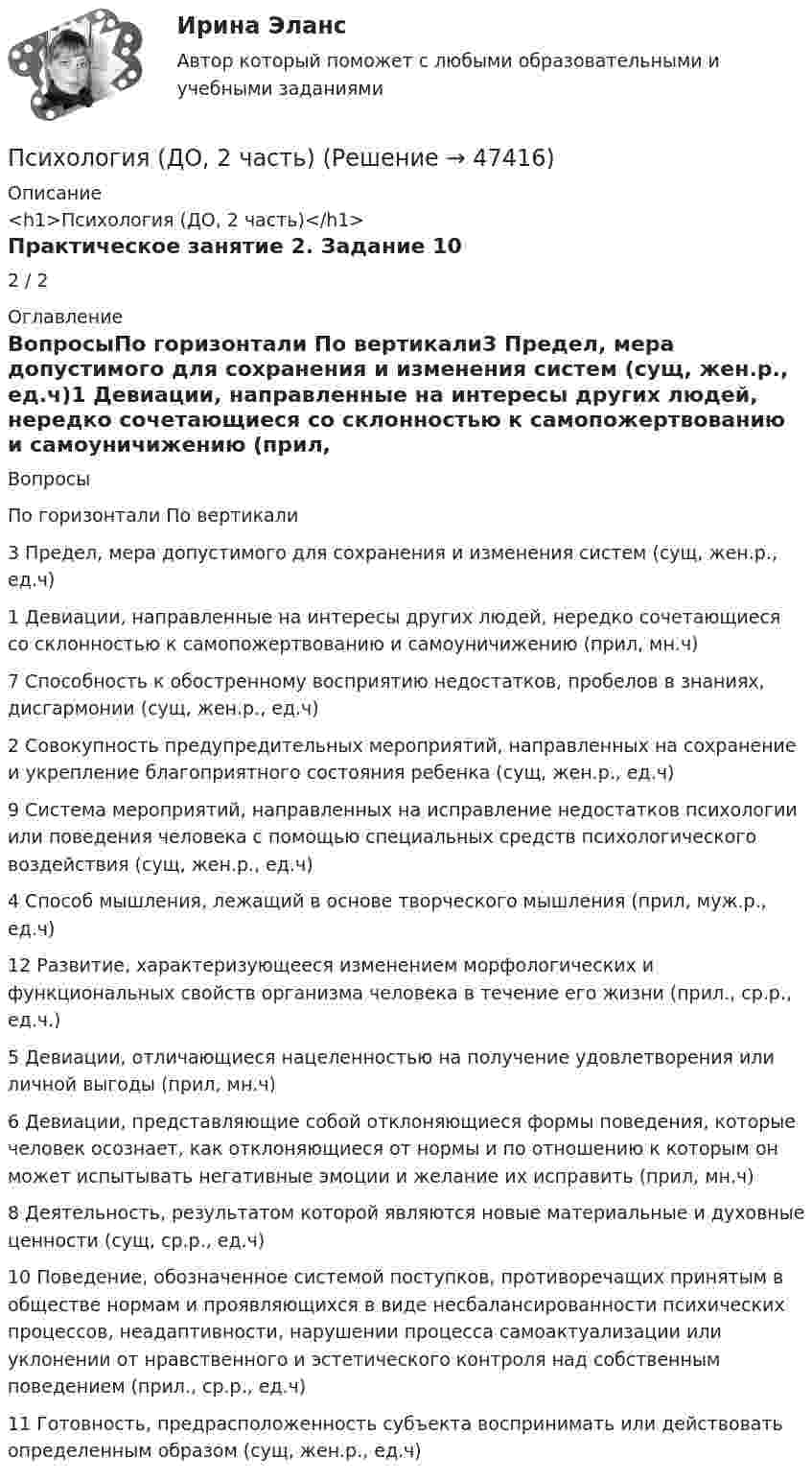      
            Описание
            <h1>Психология (ДО, 2 часть)</h1>Практическое занятие 2. Задание 102 / 2 
            Оглавление
            ВопросыПо горизонтали	По вертикали3 Предел, мера допустимого для сохранения и изменения систем (сущ, жен.р., ед.ч)1 Девиации, направленные на интересы других людей, нередко сочетающиеся со склонностью к самопожертвованию и самоуничижению (прил, мн.ч)7 Способность к обостренному восприятию недостатков, пробелов в знаниях, дисгармонии (сущ, жен.р., ед.ч)2 Совокупность предупредительных мероприятий, направленных на сохранение и укрепление благоприятного состояния ребенка (сущ, жен.р., ед.ч)9 Система мероприятий, направленных на исправление недостатков психологии или поведения человека с помощью специальных средств психологического воздействия (сущ, жен.р., ед.ч)4 Способ мышления, лежащий в основе творческого мышления (прил, муж.р., ед.ч)12 Развитие, характеризующееся изменением морфологических и функциональных свойств организма человека в течение его жизни (прил., ср.р., ед.ч.)5 Девиации, отличающиеся нацеленностью на получение удовлетворения или личной выгоды (прил, мн.ч)6 Девиации, представляющие собой отклоняющиеся формы поведения, которые человек осознает, как отклоняющиеся от нормы и по отношению к которым он может испытывать негативные эмоции и желание их исправить (прил, мн.ч)8 Деятельность, результатом которой являются новые материальные и духовные ценности (сущ, ср.р., ед.ч)10 Поведение, обозначенное системой поступков, противоречащих принятым в обществе нормам и проявляющихся в виде несбалансированности психических процессов, неадаптивности, нарушении процесса самоактуализации или уклонении от нравственного и эстетического контроля над собственным поведением (прил., ср.р., ед.ч)11 Готовность, предрасположенность субъекта воспринимать или действовать определенным образом (сущ, жен.р., ед.ч) 
            
            
            Психология (ДО, 2 часть)Психология (ДО, 2 часть)Психология (ДО, 2 часть)Психология (ДО, 2 часть)Психология (ДО, 2 часть)Психология (ДО, 2 часть) Комплексное задание НСПКПсихология (ДО, 2 часть) Комплексное задание НСПКПсихология (ДО, 1 часть)Психология (ДО, 1 часть)Психология (ДО, 1 часть)Психология (ДО, 1 часть)Психология (ДО, 1 часть) Практическое занятие 2Психология (ДО, 2 часть)Психология (ДО, 2 часть)