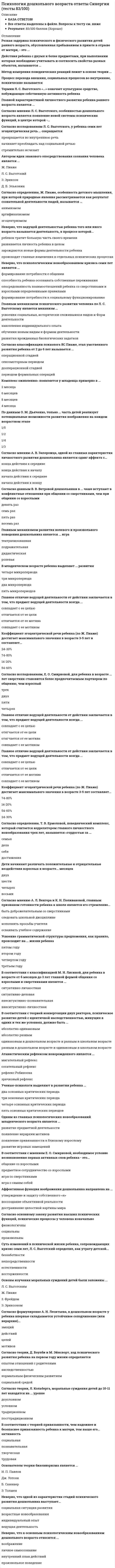    
          Описание
          54 вопроса с ответамиСдано на 80 баллов из 100 ХорошоГод сдачи -2017-2021.После покупки Вы получите файл с ответами на вопросы которые указаны ниже:***(Если нужна помощь с другими предметами или сдачей тестов онлайн, пишите в личные сообщения) 
          Оглавление
          1. Согласно гипотезе А. Л. Венгера, основой формирования общих умственных способностей дошкольника является овладение наглядным …2. Ученые-психологи выделяют в развитии ребенка … два основных критических периода три основных критических периода четыре основных критических периодапять основных критических периодов3. Предметная деятельность является ведущей для ребенка в ...младенческом возрасте (от рождения до года) младшем школьном возрасте (от 7 до 10 лет) раннем возрасте (от 1 года до 3 лет) дошкольном возрасте (от 4 до 6 лет)4. Согласно формулировке Е. О. Смирновой, главной характеристикой человека является его способность к …5. Неверно, что ведущей деятельностью ребенка того или иного возраста называется деятельность, в процессе которой ...развивается личность ребенка в целомпроисходят главные изменения в отдельных психических процессахребенок тратит большую часть своего временизарождаются новые Формы деятельности ребенка6. В соответствии с классификацией М. И. Лисиной, для ребенка в возрасте от 6 месяцев до 3 лет главной формой общения со взрослыми и сверстниками является ...внеситуативно-личностнаяситуативно-деловаявнеситуативно-познавательнаяситуативно-личностная7. Дети начинают различать положительные и отрицательные воздействия взрослых в возрасте … месяцев двух четырех шести восьми8. Неверно, что особенностью процессуальной игры ребенка второго года жизни является ...использование для игры только реалистичных игрушекразнообразие игровых действийслабая эмоциональная включенность в игруподражание взрослому в игровых действиях9. Основной закон развития высших психических функций является законом перехода от … процессам интерпсихических к интрапсихическим интрапсихических к интерпсихическим биологических к интрапсихическим биологических к интерпсихическим10. Согласно теории Д. Боулби и М. Эйнсворт, ход психического развития ребенка на первом году жизни определяется … опытом отношений с родителями наследственностью нормальным физическим развитиемсоциальной средой11. Резкая задержка психического и физического развития детей раннего возраста, обусловленная пребыванием в приюте в отрыве от матери, – это …12. Согласно исследованиям Ж. Пиаже, в возрасте от 5 до 12 лет моральные представления детей меняются от нравственного реализма к нравственному … нигилизму релятивизму конформизму13. Согласно теории Л. Кольберга, моральные суждения детей до 10-11 лет находятся на ... уровнеусловномдоусловномтрадиционномпосттрадиционном14. К основным методам детской психологии относятся методы эксперимента и … беседы анализа результатов детской деятельности наблюдения тестирования15. «Комплекс оживления» появляется у младенца примерно в ...2 месяца8 месяцев4 месяца6 месяцев16. Термин Л. С. Выготского «…» означает культурное средство, побуждающее собственную активность ребенка17. Неверно, что к основным психологическим новообразованиям дошкольного возраста относится … воображение личное самосознание внутренний план действий произвольное поведение18. Неверно, что суть закона «параллелограмма развития» состоит в том, что в ...*раннем возрасте у детей еще нет различий б успешности непосредственного (непроизвольного) и опосредованного (произвольного) запоминания *старшем дошкольном возрасте эффективность опосредованного запоминания еще больше возрастает по сравнению с эффективностью непосредственного  *старшем дошкольном возрасте успешность непосредственного запоминания поднимается до уровня опосредованного *середине дошкольного возраста успешность опосредованного запоминания становится значительно выше чем непосредственного19. Процесс перехода внешних, социальных процессов во внутренние, психические называется …20. Главным механизмом психического развития человека по Л. С. Выготскому является механизм ...*обучения новым видам и формам деятельности*усвоения социальных, исторически сложившихся видов и форм деятельности *накопления индивидуального опыта *развития врожденных биологических задатков21. В соответствии с мнением Е. О. Смирновой, необходимое условие возникновения первых активных слов ребенка – это … *общение со взрослыми *предметное сотрудничество со взрослыми *игра со сверстниками *игра с самим собой22. Неверно, что психологическим новообразованием кризиса семи лет является … *способность ребенка осознавать собственные переживания*опосредованность взаимоотношений ребенка со сверстниками и взрослыми определенными правилами *формирование потребности в общении *формирование потребности к социальному функционированию23. Согласно основному закону развития высших психических функций, психические процессы у человека изначально …*физиологичны *социальны *произвольны24. Согласно определению Т. В. Ермоловой, поведенческий комплекс, который считается коррелятором главного личностного новообразования трех лет, называется «гордостью за ...»*дела*достижения*себя*семью25. Высшей формой общения для дошкольного возраста является … *ситуативно-личностная *внеситуативно-личностная*ситуативно-деловая *внеситуативно-познавательная26. Главное отличие ведущей деятельности от действия заключается в том, что предмет ведущей деятельности всегда … *отличается от ее мотива *совпадает с ее мотивом *совпадает с ее целью *отличается от ее цели27. В соответствии с теорией привязанности, чем надежнее и безопаснее привязанность ребенка к матери, тем выше его … активность *социальная *познавательная *творческая *трудовая28. Неверно, что симптомом кризиса трех лет (по Л. С. Выготскому) является … негативизм своеволие рефлексия строптивость29. Коэффициент эгоцентрической речи ребенка (по Ж. Пиаже) достигает максимального значения в возрасте 3–5 лет и составляет …14–20 % 24–30 % 54–60 % 74–80 %30. Одним из главных психологических новообразований младенческого возраста является … *развитие предметной деятельности *появление иерархии мотивов *появление привязанности к близкому взрослому *развитие игровых замещений31. Согласно определению Ж. Пиаже, особенность детского мышления, при которой природные явления рассматриваются как результат сознательной деятельности людей, называется ...*эгоцентризмом*артификализмом*анимизмом32. Согласно исследованиям Л. С. Выготского, у ребенка семи лет эгоцентрическая речь … *стремительно исчезает *превращается во внутреннюю речь *сокращается *начинает преобладать над социальной речью33. В младенческом возрасте ребенка выделяют … развития *два микропериода *три микропериода *четыре микропериода *пять микропериодов34. Основателем теории бихевиоризма является ...Э. Толмен Б. СкиммерДж. УотсонИ. П. Павлов35. Согласно формулировке А. Н. Леонтьева, в дошкольном возрасте у ребенка впервые складывается устойчивое соподчинение (или иерархия) … *Тиэмоций *действий*целей *мотивов36. Психологическая теория происхождения речи ребенка, в основе которой лежит открытие ребенком знаковой, символической функции речи («открытии слов»), разработана психологом ...*В. Штерном *К. Бюлером *А. Бине*А. Валлоном37. По данным О. М. Дьяченко, только … часть детей реализует потенциальные возможности развития воображения на каждом возрастном этапе 1/2 1/3 1/4 1/538. Главным механизмом развития волевого и произвольного поведения дошкольника является ... игра*театрализованная*дидактическая*подражательная*ролевая39. Неверно, что одной из характеристик стадий психического развития дошкольника выступает … *социальная ситуация развития *возрастные новообразования *индивидуальный опыт *ведущая деятельность40. Методику определения волевой готовности ребенка к школе, основу которой составляет рисование под диктовку, разработал … Ж. Пиаже Л. А. Венгер З. Фрейд А. Валлон41. Согласно мнению А. Л. Венгера и К. Н. Поливановой, главным признаком готовности ребенка к школе является его стремление … *следовать школьной дисциплине *исполнять просьбы учителя *осваивать учебное содержание *быть доброжелательным со сверстниками42. Согласно исследованиям Е. О. Смирновой, для ребенка в возрасте … лет сверстник становится более предпочитаемым партнером по общению, чем взрослый *Двух*трех *четырех *пяти43. Неверно, что «комплекс оживления» младенца включает … *замирание и зрительное сосредоточение *Улыбку*двигательное оживление и вокализации *плач44. Согласно данным В. В. Ветровой, дошкольники в … чаще вступают в конфликтные отношения при общении со сверстниками, чем при общении со взрослыми *пять раз *девять раз *семь раз *восемь раз45. Согласно мнению Л. С. Выготского, особенностью дошкольного возраста является появление новой системы психических функций, в центре которой – … 46. Усвоение грамматической структуры предложения, как правило, происходит на … жизни ребенка *втором году *третьем году *четвертом году *пятом году47. Впервые автономную детскую речь описал … *Л. С. Выготский *Д. Б. Эльконин *Ч. Дарвин *Ж. Пиаже48. Аффективная функция воображения дошкольника направлена на … *утверждение и защиту собственного «я» *воссоздание объективной реальности *достраивание целостной картины мира49. Согласно классификации психолога Ж. Пиаже, этап умственного развития ребенка от 2 до 6 лет называется … дооперационной стадией операционной стадией сенсомоторным периодом периодом формальных операций50. Согласно мнению А. В. Запорожца, одной из главных характеристик личностного развития дошкольника является сдвиг аффекта с … *конца действия к началу *начала действия к концу *конца действия к середине *начала действия к середине51. Основы изучения моральных суждений детей были заложены ...*Ж. Пиаже *3. Фрейдом*Л. С. Выготским *Э. Эриксоном52. Метод измерения поведенческих реакций лежит в основе теории … 53. Согласно основному закону развития высших психических функций, психические процессы у человека изначально ... *произвольны*физиологичны*социальны54. В соответствии с теорией конвергенции двух факторов, психическое развитие детей с идентичной наследственностью, живущих в одних и тех же условиях, должно быть … *абсолютно одинаковым *абсолютно разным одинаковым *в дошкольном возрасте и разным в школьном возрасте *разным в дошкольном возрасте и одинаковым в школьном возрасте 
            
            
            Психология дошкольного возраста (тест с ответами Синергия)Психология и педагогика игры Ответы Синергия (Тесты 90/100)Психология и педагогика игры (тест с ответами Синергия)Психология и психофизиология стресса (НИИ ДПО)Психология лиц с нарушением речи (логопсихология). ВГАПС. Тестовые и практические задания с верными ответами.100.00 из 100.00.Психология лиц со сложным дефектом, основы коррекционной работыПсихология лиц со сложным дефектом, основы коррекционной работы. 2Психология делового общения/Психология деловых отношений Синергия/МОИ (Отлично! около 90 вопросов)Психология делового общения​.Тест Синергия 2021г Психология деловых отношений (тест с ответами Синергия)Психология деловых отношений тесты (ответы Синергия)Психология детей младшего школьного возраста - Ответы Синергия Тест 2021Психология детей младшего школьного возраста Тест СинергияПсихология детей младшего школьного возраста (тест с ответами Синергия)