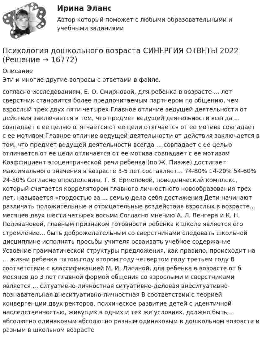      
          Описание
          Эти и многие другие вопросы с ответами в файле.согласно исследованиям, Е. О. Смирновой, для ребенка в возрасте ... лет сверстник становится более предпочитаемым партнером по общению, чем взрослый трех двух пяти четырех Главное отличие ведущей деятельности от действия заключается в том, что предмет ведущей деятельности всегда ... совпадает с ее целью отягчается от ее цели отягчается от ее мотива совпадает с ее мотивом Главное отличие ведущей деятельности от действия заключается в том, что предмет ведущей деятельности всегда ... совпадает с ее целью отличается от ее цели отличается от ее мотива совпадает с ее мотивом Коэффициент эгоцентрической речи ребенка (по Ж. Пиаже) достигает максимального значения в возрасте 3-5 лет составляет... 74-80% 14-20% 54-60% 24-30% Согласно определению, Т. В. Ермоловой, поведенческий комплекс, который считается коррелятором главного личностного новообразования трех лет, называется «гордостью за ... семью дела себя достижения Дети начинают различать положительные и отрицательные воздействия взрослых в возрасте... месяцев двух шести четырех восьми Согласно мнению А. Л. Венгера и К. Н. Поливановой, главным признаком готовности ребенка к школе является его стремление... быть доброжелательным со сверстниками следовать школьной дисциплине исполнять просьбы учителя осваивать учебное содержание Усвоение грамматической структуры предложения, как правило, происходит на ... жизни ребенка пятом году втором году четвертом году третьем году В соответствии с классификацией М. И. Лисиной, для ребенка в возрасте от б месяцев до 3 лет главной формой общения со взрослыми и сверстниками является ... ситуативно-личностная ситуативно-деловая внеситуативно-познавательная внеситуативно-личностная В соответствии с теорией конвергенции двух ректоров, психическое развитие детей с идентичной наследственностью, живущих в одних и тех же условиях, должно быть ... абсолютно одинаковым абсолютно разным одинаковым в дошкольном возрасте и разным в школьном возрасте  
            
            
            ✅ Психология дошкольного возраста 47 вопросов СИНЕРГИЯ МТИ 2022Психология дошкольного возраста СИНЕРГИЯ ОТВЕТЫ 2022Психология задание 1ПСИХОЛОГИЯ ЗАДАНИЕ 1Психология задание 12Психология ЗАДАНИЕ 1 СибУПК Психология. Задание 1. СибУпкПсихология (ДО, 2 часть) НСПК Практическое занятие 1. Задания 1-8Психология (ДО, 2 часть) НСПК Практическое занятие 2. Задание 9 (автоматическое)Психология (ДО, 2 часть) НСПК Практическое занятие 2. Задания 1-8 (автоматическое)Психология (ДО, 2 часть) Практическое занятие 2. Задания 1-8  НСПКПсихология (ДО, 2 часть). Практическое занятие 3.Психология (ДО, 2 часть) Тестовые вопросы к разделу 8 НСПКПсихология (ДО, 2 часть) Тестовые вопросы к разделу 9 НСПК
