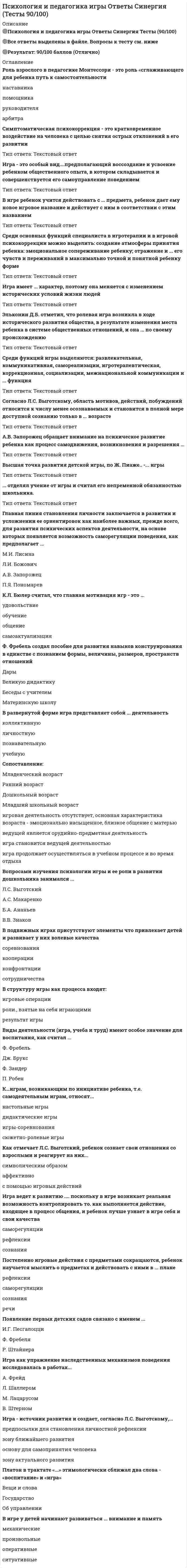    
          Описание
          52 вопроса с ответамиСдано на 80 баллов из 100 ХорошоГод сдачи -2017-2022.После покупки Вы получите файл с ответами на вопросы которые указаны ниже:***(Если нужна помощь с другими предметами или сдачей тестов онлайн, пишите в личные сообщения   ) 
          Оглавление
          1. Игры, идущие от исторически сложившихся традиций этноса, - это ... игрытеатрализованныенародныесловесныеподвижные2. Вопросами изучения психологии игры и ее роли в развитии дошкольника занимался … *А.С. Макаренко*Л.С. Выготский*В.В. Знаков*Б.А. Ананьев3. Психокоррекцией в России может заниматься специалист, имеющий высшее … образование или прошедший профессиональную переподготовку, повышение квалификации по избранному направлению работы4. Педагог... считал, что игра имеет для ребенка то же значение, какое у взрослого имеет работа, служба, и что каков ребенок в игре, таким во многом он будет в работе*С.Т. Шацкий*А.И. Кочетов*Ю.К. Бабанский*А.С. Макаренко5. Было установлено, что сначала ребенок улавливает ... действия с предметом, и лишь затем усваивает операционально-техническую сторону действияфункциюсмыслмеханизмсвойства6. В игре у детей начинают развиваться ... внимание и памятьмеханическиепроизвольныеоперативныеситуативные7. Согласно Ж. Пиаже, внутренний мир ребенка построен по …внутренний мир взрослогосовершенно иным законам, чемтем же самым законам, что исходным законам, что и8. Термин «игровая терапия» был предложен ...Г. Гуг-ГельмутМ. Кляйн3. ФрейдомА. Фрейд9. ... способны не только придумать весь ход игры, но и без помощи взрослых организовать достаточно сложную совместную деятельностьПодросткидошкольногоМладшие школьникиДети раннего возраста10. В развернутой форме игра представляет собой ... деятельностьпознавательнуюличностнуюучебнуюколлективную11. Среди функций игры выделяются: развлекательная, коммуникативная, самореализации, игротерапевтическая, коррекционная, социализации, межнациональной коммуникации и … функция12.... отмечал, что духовная жизнь ребенка полноценна, когда он живет в мире игры, сказки, музыки, фантазии, творчестваВ.Л. СухомлинскийЕ.А. ПокровскийА.В. ЗапорожецР.С. Буре13. Появление первых детских садов связано с именемИ.Г. ПесталоцциР. ШтайнераФ. Фребеля14. Попытку систематического изучения игры первым предпринял в конце XIX века немецкий ученый ...К.Л. БюлерВ. ШтернК. ГроссС. Витгенштерн15. Среди основных функций специалиста в игротерапии и в игровой психокоррекции можно выделить: создание атмосферы принятия ребенка; эмоциональное сопереживание ребенку; отражение и … его чувств и переживаний в максимально точной и понятной ребенку форме16. Отечественный специалист … выделяет диагностическую, терапевтическую и обучающую функции игры Е.П. Ильин А.И. Захаров Е.В. Сидоренко Л.С. Выготский17. Сюжетом детской игры как процесса…*являются игровые действия как средство реализации этих ролей*являются реальные отношения между играющими*является игровое употребление предметов, т.е. замещение реальных вещей игровыми, условными*является область действительности, условно воспроизводимая в игре18. Высшая точка развития детской игры, по Ж. Пиаже, – … игры19. Платон в трактате «...» этимологически сближал два слова - «воспитание» и «игра»об управленииВещи и словаГосударство20. Представления об игре в связи с теорией развития интеллекта развивал зарубежный психолог …21. Игровая терапия эффективна при работе с детьми и взрослыми с различными проблемами, при этом ее применение исключают при...*невротических расстройствах*тяжелых случаях аутизма, неконтактной шизофрении*тревожности, фобиях*поведенческих расстройствах22. Один из основателей юнгианской песочной психотерапии – … Л. Штейнхард А. Адлер Д. Кальф К. Хорни23. Теория элементарного природосообразного воспитания и обучения, необходимость параллельного и гармоничного развития всех задатков человеческой личности изучались и разрабатывались ...Дж. ЛоккомИ.В. ГербартомИ.Г. ПесталоцциА.В. Дистервегом24. По степени участия специалиста выделяют … игротерапия недирективную и директивную индивидуальную и групповую длительную и кратковременную бифокальную и личную25. Игра ведет к развитию .... поскольку в игре возникает реальная возможность контролировать то. как выполняется действие, входящее в процесс общения, и ребенок лучше узнает в игре себя и свои качествасаморегуляциирефлексиисознания26. Как отмечает Л.С. Выготский, ребенок сознает свои отношения со взрослыми и реагирует на них ...с помощью игровых действийсимволическим образомаффективно27. Роль взрослого в педагогике Монтессори - это роль «сглаживающего для ребенка путь к самостоятельности»помощникаарбитранаставникаруководителя28. Игра как ведущая деятельность имеет особое значение для развития … функции речи ребенка29. Игра как упражнение наследственных механизмов поведения исследовалась в работах ...М. ЛацарусомЛ. ШаллеромА. ФрейдВ. Штерном30. В игре ребенок создает, согласно Л.С. Выготскому,... ситуацию, что становится возможным на основе расхождения видимого и смыслового поля, появляющегося в дошкольном возрасте.проблемнуюреальнуюсоциальнуюмнимую31. Виды деятельности (игра, учеба и труд) имеют особое значение для воспитания, как считал ...Дж. БруксФ. ЗандерФ. ФребельП. Робен32. В подвижных играх присутствуют элементы .... что привлекает детей и развивает у них волевые качествасотрудничествакооперации соревнованияконфронтации33. Игра имеет … характер, поэтому она меняется с изменением исторических условий жизни людей34. К.Л. Бюлер считал, что главная мотивация игр - это ...обучениеобщениесамоактуализацияудовольствие35. Один ив основателей юнгианской песочной психотерапииЛ. Штейнхард О Д. Кальф К. Хорни А. Адлер36. Ф. Фребель создал «…» – пособие для развития навыков конструирования в единстве с познанием формы, величины, размеров, пространств отношений Дары Великую дидактику Беседы с учителем Материнскую школу37. Сюжетно-ролевая игра заключается в воспроизведении детьми …взаимодействия между сверстникамисвоих накопленных знаний, умений, навыковдействий взрослых и отношений между нимипрофессиональной деятельности38. Игра удовлетворяет функциональную потребность использовать развивающиеся функции, еще не подключенные к реальной деятельности; это же определяет и содержание игры, согласно … Л.С. Выготскому Д.Н. Узнадзе Л.И. Божович39. Идеи о развитии способностей детей в соответствии с законами природы предлагал … Ж.-Ж. Руссо Я. Корчак Я.А. Коменский40. Игра - источник развития и создает, согласно Л.С. Выготскому,...основу для самопринятия человеказону ближайшего развитиязону актуального развитияпредпосылки для становления личностной рефлексии41. В структуру игры как процесса входят:роли, взятые на себя играющимиигровые операциирезультат игры42. Главная линия становления личности заключается в развитии и усложнении ее ориентировок как наиболее важных, прежде всего, для развития психических аспектов деятельности, на основе которых появляется возможность саморегуляции поведения, как предполагает...Л.И. БожовичП.Я. ПономаревА.В. ЗапорожецМ.И. Лисина43. К играм, возникающим по инициативе ребенка, т.е. самодеятельным играм, относят … настольные игры дидактические игры игры-соревнования сюжетно-ролевые игры44. Педагогическую систему, основанную на индивидуальном подходе педагога к каждому ребенку, в котором ребенок сам выбирает дидактический материал и продолжительность занятий, развиваясь в собственном ритме и направлении, разработала …45. Симптоматическая психокоррекция – это кратковременное воздействие на человека с целью снятия острых … отклонений в его развитии46. Функция игры, связанная с включением ребенка в систему общественных отношений, усвоения норм человеческого общежития, называется функцией … *самореализации *социализации *интериоризации47. По характеру направленности выделяют симптоматическую и … психокоррекцию48. В игре ребенок учится действовать с … предмета, ребенок дает ему новое игровое название и действует с ним в соответствии с этим названием49. Согласно Л.С. Выготскому, область мотивов, действий, побуждений относится к числу менее осознаваемых и становится в полной мере доступной сознанию только в … возрасте50. В дошкольном возрасте ведущей деятельностью является …51. … отделял учение от игры и считал его непременной обязанностью школьника52. Эльконин Д.Б. отметил, что ролевая игра возникла в ходе исторического развития общества, в результате изменения места ребенка в системе общественных отношений, и она … по своему происхождению 
          Список литературы
          Введение в курс Тема 1.Основы психологии и педагогики игры Тема 2.История развития представлений о6 игре в психологии и педагогике Тема 3.Теории игр в психологии и педагогике Тема 4.Развитие игры ребенка в онтогенезе Тема 5.Игра как средства развития личности ребенка в психологии и педагогике Тема 6. Игра как средства психокоррекции и психотерапии 
            
            
            Психология и педагогика игры (тест с ответами Синергия)Психология и психофизиология стресса (НИИ ДПО)Психология лиц с нарушением речи (логопсихология). ВГАПС. Тестовые и практические задания с верными ответами.100.00 из 100.00.Психология лиц со сложным дефектом, основы коррекционной работыПсихология лиц со сложным дефектом, основы коррекционной работы. 2Психология лиц со сложным дефектом, основы коррекционной работы. 3Психология лиц с расстройствами эмоционально-волевой сферы и поведения, основы коррекционной работыПсихология деловых отношений (тест с ответами Синергия)Психология деловых отношений тесты (ответы Синергия)Психология детей младшего школьного возраста - Ответы Синергия Тест 2021Психология детей младшего школьного возраста Тест СинергияПсихология детей младшего школьного возраста (тест с ответами Синергия)Психология дошкольного возраста ответы Синергия (тесты 83/100)Психология дошкольного возраста (тест с ответами Синергия)