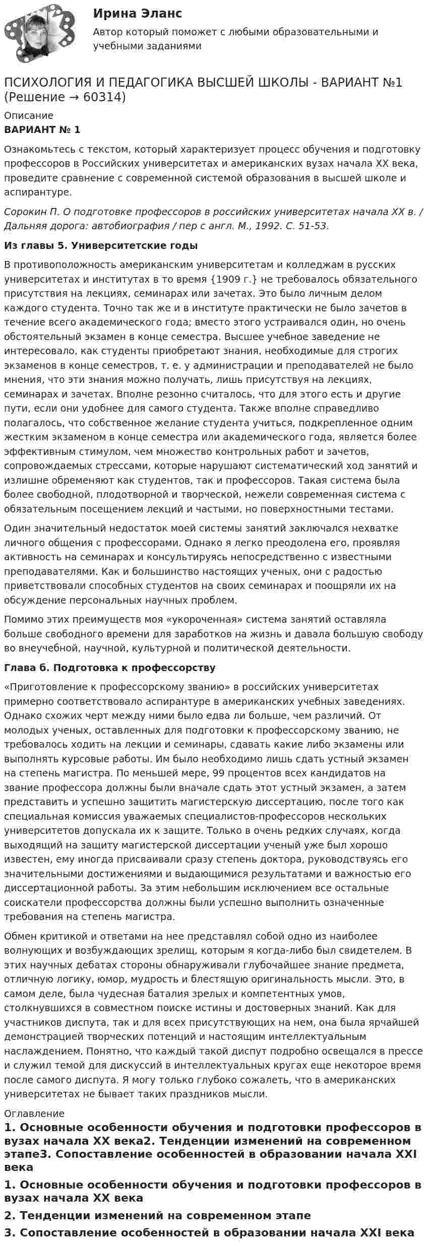     
            Описание
             ВАРИАНТ № 1	Ознакомьтесь с текстом, который характеризует процесс обучения и подготовку профессоров в Российских университетах и американских вузах начала ХХ века, проведите сравнение с современной системой образования в высшей школе и аспирантуре. Сорокин П. О подготовке профессоров в российских университетах начала XX в. / Дальняя дорога: автобиография / пер с англ. М., 1992. С. 51-53. Из главы 5. Университетские годы	В противоположность американским университетам и колледжам в русских университетах и институтах в то время {1909 г.} не требовалось обязательного присутствия на лекциях, семинарах или зачетах. Это было личным делом каждого студента. Точно так же и в институте практически не было зачетов в течение всего академического года; вместо этого устраивался один, но очень обстоятельный экзамен в конце семестра. Высшее учебное заведение не интересовало, как студенты приобретают знания, необходимые для строгих экзаменов в конце семестров, т. е. у администрации и преподавателей не было мнения, что эти знания можно получать, лишь присутствуя на лекциях, семинарах и зачетах. Вполне резонно считалось, что для этого есть и другие пути, если они удобнее для самого студента. Также вполне справедливо полагалось, что собственное желание студента учиться, подкрепленное одним жестким экзаменом в конце семестра или академического года, является более эффективным стимулом, чем множество контрольных работ и зачетов, сопровождаемых стрессами, которые нарушают систематический ход занятий и излишне обременяют как студентов, так и профессоров. Такая система была более свободной, плодотворной и творческой, нежели современная система с обязательным посещением лекций и частыми, но поверхностными тестами. 	Один значительный недостаток моей системы занятий заключался нехватке личного общения с профессорами. Однако я легко преодолена его, проявляя активность на семинарах и консультируясь непосредственно с известными преподавателями. Как и большинство настоящих ученых, они с радостью приветствовали способных студентов на своих семинарах и поощряли их на обсуждение персональных научных проблем.	Помимо этих преимуществ моя «укороченная» система занятий оставляла больше свободного времени для заработков на жизнь и давала большую свободу во внеучебной, научной, культурной и политической деятельности. Глава б. Подготовка к профессорству	«Приготовление к профессорскому званию» в российских университетах примерно соответствовало аспирантуре в американских учебных заведениях. Однако схожих черт между ними было едва ли больше, чем различий. От молодых ученых, оставленных для подготовки к профессорскому званию, не требовалось ходить на лекции и семинары, сдавать какие либо экзамены или выполнять курсовые работы. Им было необходимо лишь сдать устный экзамен на степень магистра. По меньшей мере, 99 процентов всех кандидатов на звание профессора должны были вначале сдать этот устный экзамен, а затем представить и успешно защитить магистерскую диссертацию, после того как специальная комиссия уважаемых специалистов-профессоров нескольких университетов допускала их к защите. Только в очень редких случаях, когда выходящий на защиту магистерской диссертации ученый уже был хорошо известен, ему иногда присваивали сразу степень доктора, руководствуясь его значительными достижениями и выдающимися результатами и важностью его диссертационной работы. За этим небольшим исключением все остальные соискатели профессорства должны были успешно выполнить означенные требования на степень магистра.	Обмен критикой и ответами на нее представлял собой одно из наиболее волнующих и возбуждающих зрелищ, которым я когда-либо был свидетелем. В этих научных дебатах стороны обнаруживали глубочайшее знание предмета, отличную логику, юмор, мудрость и блестящую оригинальность мысли. Это, в самом деле, была чудесная баталия зрелых и компетентных умов, столкнувшихся в совместном поиске истины и достоверных знаний. Как для участников диспута, так и для всех присутствующих на нем, она была ярчайшей демонстрацией творческих потенций и настоящим интеллектуальным наслаждением. Понятно, что каждый такой диспут подробно освещался в прессе и служил темой для дискуссий в интеллектуальных кругах еще некоторое время после самого диспута. Я могу только глубоко сожалеть, что в американских университетах не бывает таких праздников мысли. 
            Оглавление
            1. Основные особенности обучения и подготовки профессоров в вузах начала ХХ века2. Тенденции изменений на современном этапе3. Сопоставление особенностей в образовании начала XXI века  
            
            
            Психология / Из курса СИБУПК/ Задание 1 - 90% Зачет/ Задание 2 -90 % ЗачетПСИХОЛОГИЯ И ПЕДАГОГИКА ВЫСШЕЙ ШКОЛЫ - ВАРИАНТ №1Психология и педагогика игры. Синергия. Ответы на ИТОГОВЫЙ ТЕСТ. На отлично!Психология и педагогика// Московский финансово-юридический университет//итоговый тестПсихология и психофизиология стрессаПсихология и психофизиология стрессаПсихология и социология семьи. Тест. Ответы. РосдистантПсихология задание 5Психология (задания)Психология заданияпсихология задания (камгу) 1 курс, 1 семестр, 2 семестрПсихология здоровьяПсихология здоровьяПсихология Здоровья РОСДИСТАНТ 