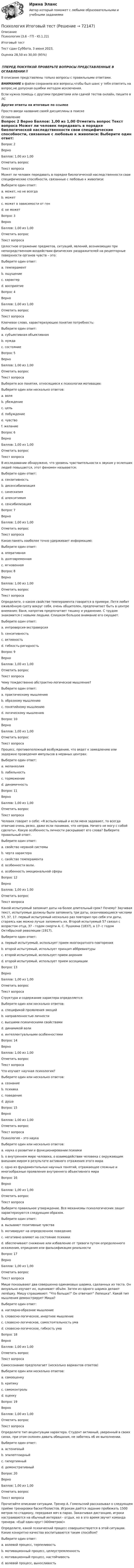      
            Описание
            Психология (3.6 - ГП - Ю.1.22)	Итоговый тест	Тест сдан 	Суббота, 3 июня 2023,Оценка	28,50 из 30,00 (95%)‼️ПЕРЕД ПОКУПКОЙ ПРОВЕРЬТЕ ВОПРОСЫ ПРЕДСТАВЛЕННЫЕ В ОГЛАВЛЕНИИ‼️В описание представлены только вопросы с правильными ответами.ВНИМАНИЕ в файле сохранила все вопросы,чтобы был шанс у тебя ответить на вопрос,не допуская ошибки методом исключения.Если нужна помощь с другими предметами или сдачей тестов онлайн, пишите в ЛС Другие ответы на итоговые по ссылке Просто введи название своей дисциплины в поиске 
            Оглавление
            

Вопрос 2
Верно
Баллов: 1,00 из 1,00
Отметить вопрос
Текст вопроса
Может ли человек передавать  в порядке биологической наследственности свои специфические способности, связанные с любовью к живописи: 
Выберите один ответ:
a. может, но не всегда
b. может
c. может в зависимости от ген
d. не может 
Вопрос 3
Верно
Баллов: 1,00 из 1,00
Отметить вопрос
Текст вопроса
Целостное отражение предметов, ситуаций, явлений, возникающих при непосредственном воздействии физических раздражителей на рецепторные поверхности органов чувств – это:
Выберите один ответ:
a. темперамент
b. ощущение
c. характер
d. восприятие 
Вопрос 4
Верно
Баллов: 1,00 из 1,00
Отметить вопрос
Текст вопроса
Ключевое слово, характеризующее понятие потребность:
Выберите один ответ:
a. субъективная объективная
b. нужда 
c. состояние
Вопрос 5
Верно
Баллов: 1,00 из 1,00
Отметить вопрос
Текст вопроса
Выберите все понятия, относящиеся к психологии мотивации:
Выберите один или несколько ответов:
a. воля
b. убеждение
c. цель 
d. побуждение 
e. чувство
f. желание 
Вопрос 6
Верно
Баллов: 1,00 из 1,00
Отметить вопрос
Текст вопроса
 В исследовании обнаружено, что уровень чувствительности к  звукам у ослепших людей повышается, этот феномен называется:
Выберите один ответ:
a. сензитивность
b. десенсибилизация
c. синескизия
d. алекситимия
e. сенсибилизация 
Вопрос 7
Верно
Баллов: 1,00 из 1,00
Отметить вопрос
Текст вопроса
Какая память наиболее точно удерживает информацию:
Выберите один ответ:
a. оперативная
b. долговременная
c. мгновенная 
Вопрос 8
Верно
Баллов: 1,00 из 1,00
Отметить вопрос
Текст вопроса
Определите, о каком свойстве темперамента говорится в примере. Петя любит оживлённую суету вокруг себя, очень общителен, предпочитает быть в центре внимания; Ваня, напротив предпочитает тишину и уединение. С трудом знакомится с новыми людьми. Слишком большое внимание его смущает.
Выберите один ответ:
a. интроверсия-экстраверсия 
b. сенситивность
c. активность
d. гибкость-ригидность
Вопрос 9
Верно
Баллов: 1,00 из 1,00
Отметить вопрос
Текст вопроса
Чему тождественно абстрактно-логическое мышление?
Выберите один ответ:
a. практическому мышлению
b. образному мышлению
c. понятийному мышлению 
d. логическому мышлению
Вопрос 10
Верно
Баллов: 1,00 из 1,00
Отметить вопрос
Текст вопроса
Процесс, противоположный возбуждению, что ведет к замедлению или задержке проведения импульсов в нервных центрах:
Выберите один ответ:
a. меланхолия
b. лабильность
c. торможение 
d. динамичность
Вопрос 11
Верно
Баллов: 1,00 из 1,00
Отметить вопрос
Текст вопроса
Человек говорит о себе: «Я вспыльчивый и если меня задевают, то всегда отвечаю очень резко, даже если понимаю, что неправ. Ничего не могу с собой сделать». Какую особенность личности раскрывают его слова? Выберите правильный ответ.
Выберите один ответ:
a. свойство нервной системы
b. черта характера 
c. свойство темперамента
d. особенности воли.
e. особенность эмоциональной сферы
Вопрос 12
Верно
Баллов: 1,00 из 1,00
Отметить вопрос
Текст вопроса
Какой испытуемый запомнит даты на более длительный срок? Почему? Заучивая текст, испытуемые должны были запомнить три даты, оканчивающиеся числами 57, 37, 17. первый испытуемый несколько раз повторил про себя эти даты, стараясь как можно лучше запомнить их. Второй испытуемый 57 связал с возрастом отца, 37 - годом смерти А. С. Пушкина (1837), а 17- с годом Октябрьской революции (1917).
Выберите один ответ:
a. первый испытуемый, использует прием многократного повторения
b. второй испытуемый, использует принцип аббревиатуры
c. второй испытуемый, использует прием акроним
d. второй испытуемый, использует прием ассоциации 
Вопрос 13
Верно
Баллов: 1,00 из 1,00
Отметить вопрос
Текст вопроса
Структура и содержание характера определяется:
Выберите один или несколько ответов:
a. спецификой проявления эмоций 
b. направленностью личности
c. высшими психическими свойствами
d. динамикой воли 
e. интеллектуальными особенностями 
Вопрос 14
Верно
Баллов: 1,00 из 1,00
Отметить вопрос
Текст вопроса
Что изучает научная психология?
Выберите один или несколько ответов:
a. сознание 
b. психика 
c. поведение 
d. душа
Вопрос 15
Верно
Баллов: 1,00 из 1,00
Отметить вопрос
Текст вопроса
Психология – это наука
Выберите один или несколько ответов:
a. наука о развитии и функционировании психики 
b. о внутреннем мире человека, о взаимодействии человека с окружающим внешним миром в результате активного отражения этого мира 
c. одно из фундаментальных научных понятий, отражающее сложные и многообразные проявления внутреннего объективного мира
Вопрос 16
Верно
Баллов: 1,00 из 1,00
Отметить вопрос
Текст вопроса
Выберите правильное утверждение. Все механизмы психологических защит характеризуются следующим образом.
Выберите один ответ:
a. вызывают позитивные чувства
b. мотивируют на определенное поведение
c. негативно влияют на состояние психики
d. обеспечивают снижение или избавление от тревоги путем определенного искажения, отрицания или фальсификации реальности 
Вопрос 17
Верно
Баллов: 1,00 из 1,00
Отметить вопрос
Текст вопроса
Мише показывают два совершенно одинаковых шарика, сделанных из теста. Он визуально изучает их, оценивает объём. Затем из одного шарика делают лепёшку. Мишу спрашивают: Что больше? Он отвечает Лепешка. Какой тип мышления демонстрирует Миша?
Выберите один ответ:
a. наглядно-образное мышление 
b. словесно-логическое, инертное мышление
c. словесно-логическое, самостоятельность ума
d. словесно-логическое, гибкость ума
Вопрос 18
Верно
Баллов: 1,00 из 1,00
Отметить вопрос
Текст вопроса
Самосознание предполагает (несколько вариантов ответов)
Выберите один или несколько ответов:
a. самооценку 
b. критику
c. самоконтроль 
d. оценку
Вопрос 19
Верно
Баллов: 1,00 из 1,00
Отметить вопрос
Текст вопроса
Определите тип акцентуации характера. Студент активный, уверенный в своих силах, при этом склонен давать обещания, не заботясь об их выполнении.
Выберите один ответ:
a. астеничный
b. эпилептоидный
c. гипертимный 
d. демонстративный
Вопрос 20
Верно
Баллов: 1,00 из 1,00
Отметить вопрос
Текст вопроса
Прочитайте описание ситуации. Тренер А. Гомельский рассказывал о следующем приёме тренировки баскетболистов. Игрокам даётся задание пробежать 1500 метров по стадиону, передавая мяч в парах. Заканчивая дистанцию, игроки настраиваются на обычный интервал - отдых, но в это время звучит команда тренера: «Ещё один круг! (400метров)»
Определите, какой психический процесс совершенствуется в этой ситуации. Какие конкретно качества воспитываются таким способом?
Выберите один ответ:
a. волевой процесс, терпеливость
b. мотивационный процесс, целеустремленность
c. мотивационный процесс, настойчивость
d. волевой процесс, выносливость 
  
            
            
            Психология Итоговый тест Психология Итоговый тест Психология ИТОГОВЫЙ ТЕСТ Психология Итоговый тест/Сибупк Психология Комплексное заданиеПсихология  Комплексное задание  НСПКПсихология конфликтаПсихология здоровья, Росдистант. Промежуточные тесты 1-2Психология / Из курса СИБУПК/ Задание 1 - 90% Зачет/ Задание 2 -90 % ЗачетПСИХОЛОГИЯ И ПЕДАГОГИКА ВЫСШЕЙ ШКОЛЫ - ВАРИАНТ №1Психология и педагогика игры. Синергия. Ответы на ИТОГОВЫЙ ТЕСТ. На отлично!Психология и педагогика// Московский финансово-юридический университет//итоговый тестПсихология и психофизиология стрессаПсихология и психофизиология стресса