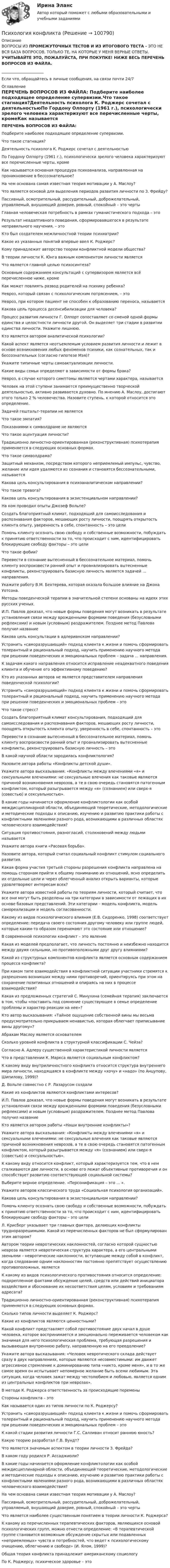     
            Описание
            ВОПРОСЫ ИЗ ПРОМЕЖУТОЧНЫХ ТЕСТОВ И ИЗ ИТОГОВОГО ТЕСТА - ЭТО НЕ ВСЯ БАЗА ВОПРОСОВ, ТОЛЬКО ТЕ, НА КОТОРЫЕ У МЕНЯ ВЕРНЫЕ ОТВЕТЫ. УЧИТЫВАЙТЕ ЭТО, ПОЖАЛУЙСТА, ПРИ ПОКУПКЕ! НИЖЕ ВЕСЬ ПЕРЕЧЕНЬ ВОПРОСОВ ИЗ ФАЙЛА. ______________________Если что, обращайтесь в личные сообщения, на связи почти 24/7 
            Оглавление
            ПЕРЕЧЕНЬ ВОПРОСОВ ИЗ ФАЙЛА: Подберите наиболее подходящее определение супеpвизии.Что такое стагнация?Деятельность психолога К. Роджерс сочетал с деятельностьюПо Гордону Олпорту (1961 г.), психологически зрелого человека характеризуют все перечисленные черты, кромеКак называется основная процедура психоанализа, направленная на проникновение в бессознательное?На чем основана самая известная теория мотивации у А. Маслоу?Что является основой для выделения периодов развития личности по З. Фpейду?Пассивный, осмотрительный, рассудительный, доброжелательный, управляемый, внушающий доверие, ровный, спокойный – это чертыГлавная человеческая потребность в рамках гуманистического подхода – этоРезультат неадаптивного поведения, сформировавшегося в результате неправильного научения, – этоКто был создателем межличностной теории психиатрии?Какое из указанных понятий впервые ввел К. Роджерс? Кому принадлежит авторство теории конфликтной модели общества?В теории личности К. Юнга важным компонентом личности являетсяЧто является главной целью психосинтеза?Основным содержанием консультаций с супервизором является всё перечисленное ниже, кромеКак может повлиять развод родителей на психику ребенка?Невроз, который связан с психологическим потрясением, – этоНевроз, при котором пациент не способен к образованию переноса, называетсяКакова цель процесса десенсибилизации для человека?Процесс развития личности Г. Олпорт сопоставляет со сменой одной формы единства и целостности личности другой. Он выделяет три стадии в развитии единства личности. Укажите лишнюю.Кто является автором аналитической психологии?Какой аспект является неотъемлемым условием развития личности и лежит в основе возникновения любых феноменов психики, как сознательных, так и бессознательных (согласно гипотезе Мэя)?Укажите типичные черты самоактуализации личности.Какие виды семьи определяют в зависимости от формы брака?Невроз, в случае которого симптомы являются чертами характера, называетсяЧеловек на этой ступени занимается преимущественно творческой деятельностью, активно развивается духовно. По мнению А. Маслоу, достигают этого только 2 % человечества. Назовите ступень, к которой относится это определение.Задачей гештальт-терапии не являетсяЧто такое эмпатия?Показаниями к символдраме не являютсяЧто такое ацентуация личности?Традиционно личностно-ориентированная (реконструктивная) психотерапия применяется в следующих основных формах.Что такое символдрама?Защитный механизм, посредством которого неприемлемый импульс, чувство, желание или идея удаляются из сознания и становятся бессознательными, называетсяКакова цель консультирования в психоаналитическом направлении?Что такое тревога?Какова цель консультирования в экзистенциальном направлении?На ком проводил опыты Джозеф Вольпе?Создать благоприятный климат, подходящий для самоисследования и распознавания факторов, мешающих росту личности, поощрять открытость клиента опыту, уверенность в себе, спонтанность – это целиПомочь клиенту осознать свою свободу и собственные возможности, побуждать к принятию ответственности за то, что происходит с ним, идентифицировать блокирующие свободу факторы – это целиЧто такое фобии?Перевести в сознание вытесненный в бессознательное материал, помочь клиенту воспроизвести ранний опыт и проанализировать вытесненные конфликты, реконструировать базисную личность является задачей ... направления.Укажите работу В.М. Бехтерева, которая оказала большое влияние на Джона Уотсона.Методы поведенческой терапии в значительной степени основаны на идеях этих русских ученых.И.П. Павлов доказал, что новые формы поведения могут возникать в результате установления связи между врожденными формами поведения (безусловными рефлексами) и новым (условным) раздражителем. Позднее метод Павлова получил названиеКакова цель консультации в адлерианском направлении?Устранить «саморазрушающий» подход клиента к жизни и помочь сформировать толерантный и рациональный подход, научить применению научного метода при решении поведенческих и эмоциональных проблем – задача ... направления.К задачам какого направления относится исправление неадекватного поведения клиента и обучение его эффективному поведению?Кто из указанных авторов не является представителем направления поведенческой психологии?Устранить «саморазрушающий» подход клиента к жизни и помочь сформировать толерантный и рациональный подход, научить применению научного метода при решении поведенческих и эмоциональных проблем – этоЧто такое стресс?Создать благоприятный климат консультирования, подходящий для самоисследования и распознавания факторов, мешающих росту личности, поощрять открытость клиента опыту, уверенность в себе, спонтанность – этоПеревести в сознание вытесненный в бессознательное материал, помочь клиенту воспроизвести ранний опыт и проанализировать вытесненные конфликты, реконструировать базисную личность – этоВ какой научной области зародилась конфликтология?Назовите автора работы «Конфликты детской души».Укажите автора высказывания: «Конфликты между влечениями «я» и сексуальными влечениями: не сексуальные влечения как таковые являются причиной возникновения неврозов, а те в свою очередь становятся патогенным конфликтом, который разыгрывается между «я» (сознанием) или сверх-я (совестью) и сексуальностью».В какие годы начинается оформление конфликтологии как особой междисциплинарной области, объединяющей теоретические, методологические и методические подходы к описанию, изучению и развитию практики работы с конфликтными явлениями разного рода, возникающими в различных областях человеческого взаимодействия?Ситуация противостояния, разногласий, столкновений между людьми называетсяУкажите автора книги «Расовая борьба».Назовите автора, который считал социальный конфликт стимулом социального развития.Какая форма участия третьей стороны разрешения конфликта направлена на помощь сторонам прийти к общему пониманию их отношений, ясно определить их отдельные цели и через облегченный анализ открыть варианты, которые удовлетворяют интересам всех?Укажите автора известной работы по теориям личности, который считает, что все они могут быть разделены на три категории в зависимости от лежащих в их основе базовых представлений. Эти категории – модель конфликта, модель самореализации и модель согласованности.Какому из видов психологического влияния (Е.В. Сидоренко, 1998) соответствует определение: передача своего состояния другому человеку или группе людей, которые каким-то образом перенимают это состояние или отношение?В современной психологии конфликт – это явлениеКакая из моделей предполагает, что личность постоянно и неизбежно находится между двумя сильными, но противоположными друг другу влияниями?Какой из структурных компонентов конфликта является основным содержанием процесса конфликта?При каком типе взаимодействия в конфликтной ситуации участники стремятся к разрешению возникших между ними противоречий, ориентируясь при этом на сохранение позитивных отношений и опираясь на них в процессе взаимодействия?Какая из предложенных стратегий С. Минухина (семейная терапия) заключается в том, чтобы «поставить под сомнение существующее в семье определение проблемы и характер реакции на нее»?Кто автор высказывания: «Тайное ощущение собственной вины мы весьма предусмотрительно прикрываем ненавистью, которая облегчает приписывание вины другому»?Абрахам Маслоу является основателемСколько уровней конфликта в структурной классификации С. Чейза?Согласно А. Адлеру существенной характеристикой личности являетсяЧто в представлении К. Маркса является социальным конфликтом?К какому виду внутриличностного конфликта относится структура внутреннего мира личности, находящаяся в конфликте между «хочу» и «надо» (по Анцупову, Шипилову, 1999)?Д. Вольпе совместно с Р. Лазарусом создалиКакие из конфликтов являются конфликтами интересов?И.П. Павлов доказал, что новые формы поведения могут возникать в результате установления связи между врожденными формами поведения (безусловными рефлексами) и новым (условным) раздражителем. Позднее метод Павлова получил названиеКто является автором работы «Наши внутренние конфликты»?Укажите автора высказывания: «Конфликты между влечениями «я» и сексуальными влечениями: не сексуальные влечения как таковые являются причиной возникновения неврозов, а те в свою очередь становятся патогенным конфликтом, который разыгрывается между «я» (сознанием) или сверх-я (совестью) и сексуальностью».К какому виду относится конфликт, который характеризуется тем, что в нем сталкиваются две личности, в основе его лежат объективные противоречия и он способствует развитию соответствующей социальной системы?Выберите верное определение. «Персонификация – это ... ».Укажите авторов классического труда «Социальная психология организаций».Какова цель консультирования в экзистенциальном направлении?Помочь клиенту осознать свою свободу и собственные возможности, побуждать к принятию ответственности за то, что происходит с ним, идентифицировать блокирующие свободу факторы – это целиЛ. Крисберг указывает три главных фактора, делающих конфликты трудноразрешимыми. Какой из перечисленных факторов не был сформулирован этим автором?Автором теории невротических наклонностей, согласно которой сущностью невроза является невротическая структура характера, а его центральными звеньями – невротические наклонности, вступающие между собой в конфликт, когда следование одним наклонностям постоянно препятствует осуществлению противоположных, являетсяК какому из видов психологического противостояния относится определение: подкрепленное фактами обсуждение целей, средств или действий инициатора воздействия и обоснование их несоответствия целям, условиям и требованиям адресата?Традиционно личностно-ориентированная (реконструктивная) психотерапия применяется в следующих основных формах.Сколько типов личности выделяет К. Роджерс?Какие из конфликтов являются ценностными?Какой конфликт представляет собой противостояние двух начал в душе человека, которое воспринимается и эмоционально переживается человеком как значимая для него психологическая проблема, требующая разрешения и вызывающая внутреннюю работу, направленную на его преодоление?Укажите автора высказывания: «Человек невротического склада действует сразу в двух направлениях, которые являются несовместимыми: им движет агрессивное стремление к доминированию типа «никто, кроме меня», и в то же самое время он испытывает непомерное желание быть всеми любимым. Эта ситуация, когда человек зажат между честолюбием и любовью, является одним из центральных конфликтов при неврозах».В методе К. Роджерса ответственность за происходящие переменыСтороны конфликта – этоКак называется один из типов личности по К. Роджерсу?Устранить «саморазрушающий» подход клиента к жизни и помочь сформировать толерантный и рациональный подход, научить применению научного метода при решении поведенческих и эмоциональных проблем – этоК какой стадии развития личности Г.С. Салливан относит раннюю юность?Какую теорию разработал Г.В. Вундт?Что является значимым аспектом в теории личности З. Фpейда?В каком году родился Р. Ассаджиоли?В какие годы начинается оформление конфликтологии как особой междисциплинарной области, объединяющей теоретические, методологические и методические подходы к описанию, изучению и развитию практики работы с конфликтными явлениями разного рода, возникающими в различных областях человеческого взаимодействия?На чем основана самая известная теория мотивации у А. Маслоу?Пассивный, осмотрительный, рассудительный, доброжелательный, управляемый, внушающий доверие, ровный, спокойный – это чертыЧто является наиболее существенным понятием в теории личности К. Pоджеpса? К какому из перечисленных терапевтических факторов, являющихся основой психологических групп, можно отнести определение: «В терапевтической группе становится возможным обсуждение скрытых или подавленных «неприемлемых» чувств и потребностей, что ведет к психологическому очищению, облегчению и свободе» (И. Ялом, 1999)?Общая теория конфликта принадлежит американскому социологуПо К. Роджерсу, психическое здоровье – это  
            
            
            Психология конфликтаПсихология конфликтаПсихология конфликта. Итоговый тест. Росдистант.Психология конфликта (ответы на тест Синергия / МТИ / МОИ / МосАП)Психология конфликта. РосдистантПсихология (КП, 2 часть) Итоговое тестирование по дисциплинеПсихология (КП, 2 часть) Практическое занятие 3. Задание 10Психология и психофизиология стрессаПсихология и социология семьи. Тест. Ответы. РосдистантПсихология Итоговый тест Психология Итоговый тест Психология ИТОГОВЫЙ ТЕСТ Психология Итоговый тест/Сибупк Психология Комплексное задание