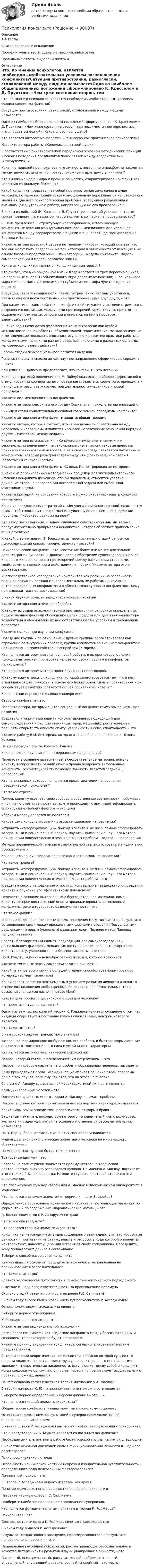     
            Описание
            1-4 тесты.Список вопросов в оглавленииПромежуточные тесты сданы на максимальные баллыПравильные ответы выделены желтым 
            Оглавление
            Что, по мнению психологов, является необходимым/обязательным условием возникновения конфликтов?Ситуация противостояния, разногласий, столкновений между людьми называетсяОдно из наиболее общепризнанных положений сформулировано К. Красселом и Д. Пруиттом: «Чем хуже состояние сторон, тем пессимистичнее перспективы, что … будет успешной». Какое слово пропущено?Кто является автором монографии «Режиссура как практическая психология»?Назовите автора работы «Конфликты детской души».В соответствии с бихевиористской парадигмой основной методический принцип изучения поведения предполагал поиск связей между воздействиями («стимулами») иКакая из моделей предполагает, что личность постоянно и неизбежно находится между двумя сильными, но противоположными друг другу влияниями?Кто выдвинул идею «мира и промышленности», охарактеризовав конфликт как «опасную социальную болезнь»?Какой конфликт представляет собой противостояние двух начал в душе человека, которое воспринимается и эмоционально переживается человеком как значимая для него психологическая проблема, требующая разрешения и вызывающая внутреннюю работу, направленную на его преодоление?В каком из действий (К. Крассел и Д. Пруитт) речь идет об усилиях, которые может предпринять медиатор, чтобы получить согласие на посредничество?С. Чейз предложил ... структурную классификацию, охватывающую конфликтные явления от внутриличностного и межличностного уровня до конфликтов между государствами, нациями и т. д. вплоть до противостояния Востока и Запада.Укажите автора известной работы по теориям личности, который считает, что все они могут быть разделены на три категории в зависимости от лежащих в их основе базовых представлений. Эти категории – модель конфликта, модель самореализации и модель согласованности.Какие из конфликтов являются конфликтами интересов?Кто считал, что мир обыденной жизни людей состоит из трех пересекающихся, но различных миров: 1) объективного мира деловых отношений; 2) социального мира с его нормами и оценками и 3) субъективного мира чувств людей, их надежд?Ситуации, затрагивающие цели, планы, устремления, мотивы участников, оказывающиеся несовместимыми или противоречащими друг другу, – этоПри каком типе взаимодействия в конфликтной ситуации участники стремятся к разрешению возникших между ними противоречий, ориентируясь при этом на сохранение позитивных отношений и опираясь на них в процессе взаимодействия?В какие годы начинается оформление конфликтологии как особой междисциплинарной области, объединяющей теоретические, методологические и методические подходы к описанию, изучению и развитию практики работы с конфликтными явлениями разного рода, возникающими в различных областях человеческого взаимодействия?Восемь стадий психосоциального развития выделялГуманистическая психология как научное направление оформилась в середине ... века.Концепция Э. Эриксона предполагает, что конфликт – это источникКакая из стратегий поведения (по М. Дойчу) оказалась наиболее эффективной в стимулировании кооперативного поведения субъекта и, кроме того, приводила к наилучшему результату совместной деятельности участников игровой процедуры?Укажите вид межличностных конфликтов.Укажите авторов классического труда «Социальная психология организаций».Чьи идеи стали концептуальной основой современной парадигмы конфликта?Укажите автора книги «Конфликт и защита: общая теория».Укажите автора, который считает, что «враждебность естественна между человеком и человеком» и является «основой человеческих отношений наряду с другой – симпатией между людьми».Укажите автора высказывания: «Конфликты между влечениями «я» и сексуальными влечениями: не сексуальные влечения как таковые являются причиной возникновения неврозов, а те в свою очередь становятся патогенным конфликтом, который разыгрывается между «я» (сознанием) или сверх-я (совестью) и сексуальностью».Укажите автора книги «Конфликты XX века. Иллюстрированная история».К какой из перечисленных методических процедур для экспериментального изучения конфликта (бихевиористской парадигмы) относится условие: движение сторон в направлении поставленной задачи или выбранной участниками цели?Укажите критерий, на основании которого можно охарактеризовать конфликт как явление.Какая из предложенных стратегий С. Минухина (семейная терапия) заключается в том, чтобы «поставить под сомнение существующее в семье определение проблемы и характер реакции на нее»?Кто автор высказывания: «Тайное ощущение собственной вины мы весьма предусмотрительно прикрываем ненавистью, которая облегчает приписывание вины другому»?К какой, с точки зрения Э. Эриксона, из перечисленных стадий относится психосоциальный кризис «продуктивность – застой»?Психологический конфликт – это «состояние более или менее длительной дезинтеграции личности, выражающееся в обострении существовавших ранее или в возникновении новых противоречий между различными сторонами, свойствами, отношениями и действиями личности». Укажите автора этого высказывания.«Непосредственное исследование конфликтов как реакции на особенности внешней ситуации связано с экспериментальными работами в изучении интерперсональных конфликтов и в области межгрупповых конфликтов». Кому принадлежит данное высказывание?В какой научной области зародилась конфликтология?Укажите автора книги «Расовая борьба».К какому из видов психологического противостояния относится определение: подкрепленное фактами обсуждение целей, средств или действий инициатора воздействия и обоснование их несоответствия целям, условиям и требованиям адресата?Укажите подход при изучении конфликта.Поведение группы и ее отношение к другим группам рассматривается как отражение ее внутренних проблем, группа нуждается во внешнем конфликте с целью решения своих собственных проблем (З. Фрейд).Кто является автором метода групповой работы, в основе которого лежит психодраматическая проработка человеком своих проблем и конфликтов (психодрама)?Кто является автором метода принципиальных переговоров?К какому виду относится конфликт, который характеризуется тем, что в нем сталкиваются две личности, в основе его лежат объективные противоречия и он способствует развитию соответствующей социальной системы?Как с латыни переводится слово «пацифизм»?Стороны конфликта – этоНазовите автора, который считал социальный конфликт стимулом социального развития.Создать благоприятный климат консультирования, подходящий для самоисследования и распознавания факторов, мешающих росту личности, поощрять открытость клиента опыту, уверенность в себе, спонтанность – этоУкажите работу В.М. Бехтерева, которая оказала большое влияние на Джона Уотсона.На ком проводил опыты Джозеф Вольпе?Какова цель консультации в адлерианском направлении?Перевести в сознание вытесненный в бессознательное материал, помочь клиенту воспроизвести ранний опыт и проанализировать вытесненные конфликты, реконструировать базисную личность является задачей ... направления.Кто из указанных авторов не является представителем направления поведенческой психологии?Что такое стресс?Помочь клиенту осознать свою свободу и собственные возможности, побуждать к принятию ответственности за то, что происходит с ним, идентифицировать блокирующие свободу факторы – это целиАбрахам Маслоу является основателемКакова цель консультирования в экзистенциальном направлении?Устранить «саморазрушающий» подход клиента к жизни и помочь сформировать толерантный и рациональный подход, научить применению научного метода при решении поведенческих и эмоциональных проблем – задача ... направления.Методы поведенческой терапии в значительной степени основаны на идеях этих русских ученых.Какова цель консультирования в психоаналитическом направлении?Что такое тревога?Устранить «саморазрушающий» подход клиента к жизни и помочь сформировать толерантный и рациональный подход, научить применению научного метода при решении поведенческих и эмоциональных проблем – этоК задачам какого направления относится исправление неадекватного поведения клиента и обучение его эффективному поведению?Перевести в сознание вытесненный в бессознательное материал, помочь клиенту воспроизвести ранний опыт и проанализировать вытесненные конфликты, реконструировать базисную личность – этоЧто такое фобии?И.П. Павлов доказал, что новые формы поведения могут возникать в результате установления связи между врожденными формами поведения (безусловными рефлексами) и новым (условным) раздражителем. Позднее метод Павлова получил названиеСоздать благоприятный климат, подходящий для самоисследования и распознавания факторов, мешающих росту личности, поощрять открытость клиента опыту, уверенность в себе, спонтанность – это целиПо В. Вундту, мимика – новообразование психики, которое возникаетУкажите типичные черты самоактуализации личности.Какой из типов воспитания в большей степени способствует формированию истероидных черт характера?Какой аспект является неотъемлемым условием развития личности и лежит в основе возникновения любых феноменов психики, как сознательных, так и бессознательных (согласно гипотезе Мэя)?Какова цель процесса десенсибилизации для человека?Что такое ацентуация личности?Одним из важных положений теории К. Роджерса является суждение о том, что индивид существует в постоянно изменяющемся мире, центром которого являетсяЧто такое эмпатия?В чём состоит задача трансактного анализа?Медленное формирование возбуждения, его слабость и быстрое формирование реактивного торможения, его сила и устойчивость характерныКто является автором аналитической психологии?Невроз, который связан с психологическим потрясением, – этоНевроз, при котором пациент не способен к образованию переноса, называетсяКому принадлежат слова: «Каждый пациент знает решение своей проблемы даже в том случае, если ему кажется, что он этого не знает»?Согласно А. Адлеру существенной характеристикой личности являетсяКоммуникабельный человек – этоОдно из центральных мест в теории А. Маслоу занимает проблемаНевроз, в случае которого симптомы являются чертами характера, называетсяКакие виды семьи определяют в зависимости от формы брака?Защитный механизм, посредством которого неприемлемый импульс, чувство, желание или идея удаляются из сознания и становятся бессознательными, называетсяПо Э. Берну, большая часть жизненных сценариев усваиваетсяИндивидуально-психологическая ориентация человека на мир внешних объектов – этоПо мнению Мэя, чувство бытия тождественноТрансценденция «я» – это ..Человек на этой ступени занимается преимущественно творческой деятельностью, активно развивается духовно. По мнению А. Маслоу, достигают этого только 2 % человечества. Назовите ступень, к которой относится это определение.Кто стал научным руководителем для А. Маслоу в Висконсинском университете в Мэдисоне?Что является значимым аспектом в теории личности З. Фpейда?Определенное образование архаического характера, включающее равно как по форме, так и по содержанию мифологические мотивы, – этоД. Вольпе совместно с Р. Лазарусом создалиЧто такое символдрама?Что является главной целью психосинтеза?Конфликт является одним из видов социального взаимодействия, это «борьба за ценности и притязания на статус, власть и ресурсы, в ходе которой оппоненты нейтрализуют, наносят ущерб или устраняют своих соперников». Определите, кому принадлежит данное высказывание.Выберите способ разрешения конфликта.Как называется основная процедура психоанализа, направленная на проникновение в бессознательное?Что такое стагнация?Главная человеческая потребность в рамках гуманистического подхода – этоВ методе К. Роджерса ответственность за происходящие переменыСколько стадий развития личности выделял Г.С. Салливан?В каком году в Риме был основан институт психосинтеза Р. Ассаджиоли?Основоположником психоанализа являетсяВыберите верное утверждение.К. Роджерс является лидеромУкажите автора индивидуальной психологии.Если невроз понимается как следствие конфликта между бессознательным и сознанием, то психотерапия будет направленаУкажите причину внутренних конфликтов, согласно психоаналитическим представлениям.Автором теории невротических наклонностей, согласно которой сущностью невроза является невротическая структура характера, а его центральными звеньями – невротические наклонности, вступающие между собой в конфликт, когда следование одним наклонностям постоянно препятствует осуществлению противоположных, являетсяНа чем основана самая известная теория мотивации у А. Маслоу?В теории личности К. Юнга важным компонентом личности являетсяВыберите верное определение. «Персонификация – это ... ».Что является главной целью психосинтеза?Общая теория конфликта принадлежит американскому социологуОсновным содержанием консультаций с супервизором является всё перечисленное ниже, кромеВ начале … века Р. Ассаджиоли разработал новый метод лечения – психосинтез.Что в представлении К. Маркса является социальным конфликтом?Необходимыми элементами в работе балинтовской группы являются следующие.В качестве основной движущей силы в функционировании личности К. Роджерс рассматривалПсихопрофилактика включаетОсобенность клинической картины невроза и избирательная чувствительность к определенного рода психогенным факторам зависитЛичностный подход – этоВ Европе Р. Ассаджиоли широко известен как врач иПонятие «комплекс неполноценности» введено в психологиюНазовите научную сферу Г.С. Салливана.Подберите наиболее подходящее определение супеpвизии.Что является фундаментальным понятием в теории К. Роджерса?Психосинтез – этоДеятельность психолога К. Роджерс сочетал с деятельностьюВ каком году родился Р. Ассаджиоли?Результат неадаптивного поведения, сформировавшегося в результате неправильного научения, – этоНаправление глубинной психологии, рассматривающее бессознательное в качестве детерминанты развития и функционирования личности, – этоПассивный, осмотрительный, рассудительный, доброжелательный, управляемый, внушающий доверие, ровный, спокойный – это черты  
            
            
            Психология  Комплексное задание  НСПКПсихология конфликтаПсихология конфликтаПсихология конфликта. Итоговый тест. Росдистант.Психология конфликта (ответы на тест Синергия / МТИ / МОИ / МосАП)Психология конфликта. РосдистантПсихология (КП, 2 часть) Итоговое тестирование по дисциплинеПсихология и психофизиология стрессаПсихология и психофизиология стрессаПсихология и социология семьи. Тест. Ответы. РосдистантПсихология Итоговый тест Психология Итоговый тест Психология ИТОГОВЫЙ ТЕСТ Психология Итоговый тест/Сибупк 