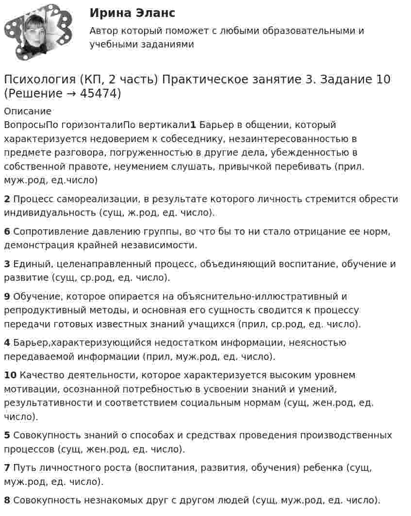      
            Описание
            ВопросыПо горизонталиПо вертикали1 Барьер в общении, который характеризуется недоверием к собеседнику, незаинтересованностью в предмете разговора, погруженностью в другие дела, убежденностью в собственной правоте, неумением слушать, привычкой перебивать (прил. муж.род, ед.число)2 Процесс самореализации, в результате которого личность стремится обрести индивидуальность (сущ, ж.род, ед. число).6 Сопротивление давлению группы, во что бы то ни стало отрицание ее норм, демонстрация крайней независимости.3 Единый, целенаправленный процесс, объединяющий воспитание, обучение и развитие (сущ, ср.род, ед. число).9 Обучение, которое опирается на объяснительно-иллюстративный и репродуктивный методы, и основная его сущность сводится к процессу передачи готовых известных знаний учащихся (прил, ср.род, ед. число).4 Барьер,характеризующийся недостатком информации, неясностью передаваемой информации (прил, муж.род, ед. число).10 Качество деятельности, которое характеризуется высоким уровнем мотивации, осознанной потребностью в усвоении знаний и умений, результативности и соответствием социальным нормам (сущ, жен.род, ед. число).5 Совокупность знаний о способах и средствах проведения производственных процессов (сущ, жен.род, ед. число).7 Путь личностного роста (воспитания, развития, обучения) ребенка (сущ, муж.род, ед. число).8 Совокупность незнакомых друг с другом людей (сущ, муж.род, ед. число).  
            
            
            Психология (КП, 2 часть) Итоговое тестирование по дисциплинеПсихология (КП, 2 часть) Практическое занятие 3. Задание 10Психология (КП, 2 часть) Практическое занятие 3. Задания 1-8Психология (КП, 2 часть) Практическое занятие 4. Задание 10Психология (КП, 2 часть) Практическое занятие 4. Задание 10Психология (КП, 2 часть) Практическое занятие 4. Задания 1-8Психология кризисных состояний. Ответы на 7 тестов + Итоговый тест.РосдистантПсихология Итоговый тест/Сибупк Психология Комплексное заданиеПсихология  Комплексное задание  НСПКПсихология конфликтаПсихология конфликтаПсихология конфликта. Итоговый тест. Росдистант.Психология конфликта (ответы на тест Синергия / МТИ / МОИ / МосАП)