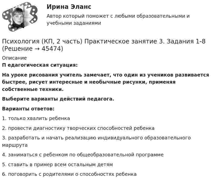      
            Описание
            П едагогическая ситуация:На уроке рисования учитель замечает, что один из учеников развивается быстрее, рисует интересные и необычные рисунки, применяя собственные техники.Выберите варианты действий педагога. Варианты ответов:1. только хвалить ребенка2. провести диагностику творческих способностей ребенка3. разработать и начать реализацию индивидуального образовательного маршрута4. заниматься с ребенком по общеобразовательной программе5. ставить в пример всем остальным детям6. поговорить с родителями о способностях ребенка  
            
            
            Психология (КП, 2 часть) Практическое занятие 3. Задание 10Психология (КП, 2 часть) Практическое занятие 3. Задания 1-8Психология (КП, 2 часть) Практическое занятие 4. Задание 10Психология (КП, 2 часть) Практическое занятие 4. Задание 10Психология (КП, 2 часть) Практическое занятие 4. Задания 1-8Психология кризисных состояний. Ответы на 7 тестов + Итоговый тест.Росдистант«Психология лидерства и командной работы»Психология Комплексное заданиеПсихология  Комплексное задание  НСПКПсихология конфликтаПсихология конфликтаПсихология конфликта. Итоговый тест. Росдистант.Психология конфликта (ответы на тест Синергия / МТИ / МОИ / МосАП)Психология конфликта. Росдистант