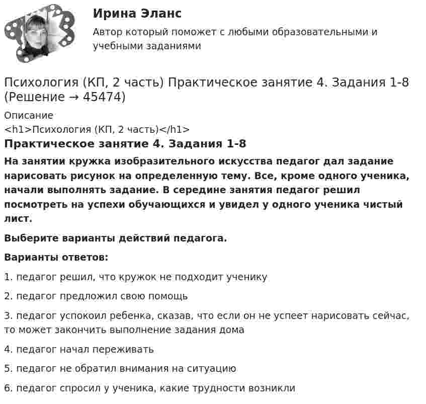      
            Описание
            <h1>Психология (КП, 2 часть)</h1>Практическое занятие 4. Задания 1-8На занятии кружка изобразительного искусства педагог дал задание нарисовать рисунок на определенную тему. Все, кроме одного ученика, начали выполнять задание. В середине занятия педагог решил посмотреть на успехи обучающихся и увидел у одного ученика чистый лист. Выберите варианты действий педагога.Варианты ответов:1. педагог решил, что кружок не подходит ученику2. педагог предложил свою помощь3. педагог успокоил ребенка, сказав, что если он не успеет нарисовать сейчас, то может закончить выполнение задания дома4. педагог начал переживать5. педагог не обратил внимания на ситуацию6. педагог спросил у ученика, какие трудности возникли  
            
            
            Психология (КП, 2 часть) Практическое занятие 4. Задание 10Психология (КП, 2 часть) Практическое занятие 4. Задания 1-8Психология кризисных состояний. Ответы на 7 тестов + Итоговый тест.Росдистант«Психология лидерства и командной работы»Психология лидерства и командной работы«ПСИХОЛОГИЯ ЛИДЕРСТВА И КОМАНДНОЙ РАБОТЫ»Психология лидерства и командной работы (семестр 1) КонтрольнаяПсихология конфликтаПсихология конфликта. Итоговый тест. Росдистант.Психология конфликта (ответы на тест Синергия / МТИ / МОИ / МосАП)Психология конфликта. РосдистантПсихология (КП, 2 часть) Итоговое тестирование по дисциплинеПсихология (КП, 2 часть) Практическое занятие 3. Задание 10Психология (КП, 2 часть) Практическое занятие 3. Задания 1-8