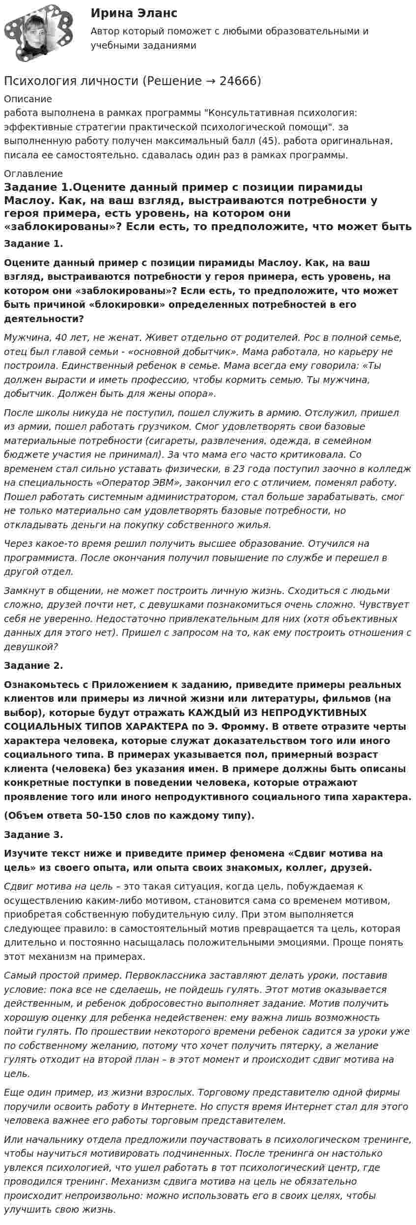      
          Описание
          работа выполнена в рамках программы Консультативная психология: эффективные стратегии практической психологической помощи. за выполненную работу получен максимальный балл (45). работа оригинальная, писала ее самостоятельно. сдавалась один раз в рамках программы. 
          Оглавление
          Задание 1.Оцените данный пример с позиции пирамиды Маслоу. Как, на ваш взгляд, выстраиваются потребности у героя примера, есть уровень, на котором они «заблокированы»? Если есть, то предположите, что может быть причиной «блокировки» определенных потребностей в его деятельности? Мужчина, 40 лет, не женат. Живет отдельно от родителей. Рос в полной семье, отец был главой семьи - «основной добытчик». Мама работала, но карьеру не построила. Единственный ребенок в семье. Мама всегда ему говорила: «Ты должен вырасти и иметь профессию, чтобы кормить семью. Ты мужчина, добытчик. Должен быть для жены опора».После школы никуда не поступил, пошел служить в армию. Отслужил, пришел из армии, пошел работать грузчиком. Смог удовлетворять свои базовые материальные потребности (сигареты, развлечения, одежда, в семейном бюджете участия не принимал). За что мама его часто критиковала. Со временем стал сильно уставать физически, в 23 года поступил заочно в колледж на специальность «Оператор ЭВМ», закончил его с отличием, поменял работу. Пошел работать системным администратором, стал больше зарабатывать, смог не только материально сам удовлетворять базовые потребности, но откладывать деньги на покупку собственного жилья.Через какое-то время решил получить высшее образование. Отучился на программиста. После окончания получил повышение по службе и перешел в другой отдел.Замкнут в общении, не может построить личную жизнь. Сходиться с людьми сложно, друзей почти нет, с девушками познакомиться очень сложно. Чувствует себя не уверенно. Недостаточно привлекательным для них (хотя объективных данных для этого нет). Пришел с запросом на то, как ему построить отношения с девушкой?Задание 2.Ознакомьтесь с Приложением к заданию, приведите примеры реальных клиентов или примеры из личной жизни или литературы, фильмов (на выбор), которые будут отражать КАЖДЫЙ ИЗ НЕПРОДУКТИВНЫХ СОЦИАЛЬНЫХ ТИПОВ ХАРАКТЕРА по Э. Фромму. В ответе отразите черты характера человека, которые служат доказательством того или иного социального типа. В примерах указывается пол, примерный возраст клиента (человека) без указания имен. В примере должны быть описаны конкретные поступки в поведении человека, которые отражают проявление того или иного непродуктивного социального типа характера.(Объем ответа 50-150 слов по каждому типу).Задание 3.Изучите текст ниже и приведите пример феномена «Сдвиг мотива на цель» из своего опыта, или опыта своих знакомых, коллег, друзей.Сдвиг мотива на цель – это такая ситуация, когда цель, побуждаемая к осуществлению каким-либо мотивом, становится сама со временем мотивом, приобретая собственную побудительную силу. При этом выполняется следующее правило: в самостоятельный мотив превращается та цель, которая длительно и постоянно насыщалась положительными эмоциями. Проще понять этот механизм на примерах.Самый простой пример. Первоклассника заставляют делать уроки, поставив условие: пока все не сделаешь, не пойдешь гулять. Этот мотив оказывается действенным, и ребенок добросовестно выполняет задание. Мотив получить хорошую оценку для ребенка недейственен: ему важна лишь возможность пойти гулять. По прошествии некоторого времени ребенок садится за уроки уже по собственному желанию, потому что хочет получить пятерку, а желание гулять отходит на второй план – в этот момент и происходит сдвиг мотива на цель.Еще один пример, из жизни взрослых. Торговому представителю одной фирмы поручили освоить работу в Интернете. Но спустя время Интернет стал для этого человека важнее его работы торговым представителем.Или начальнику отдела предложили поучаствовать в психологическом тренинге, чтобы научиться мотивировать подчиненных. После тренинга он настолько увлекся психологией, что ушел работать в тот психологический центр, где проводился тренинг. Механизм сдвига мотива на цель не обязательно происходит непроизвольно: можно использовать его в своих целях, чтобы улучшить свою жизнь. 
            
            
            психология личностиПсихология личностиПСИХОЛОГИЯ ЛИЧНОСТИПсихология личности (1-4 тест) ВиттеПсихология личности (2023.г) тест с ответами Синергия/МОИ/ МТИ /МОСАППсихология личности» (72 вопроса)Психология личности (Задания 1,3,4)Психология лидерства и командной работы«ПСИХОЛОГИЯ ЛИДЕРСТВА И КОМАНДНОЙ РАБОТЫ»Психология лидерства и командной работы (семестр 1) КонтрольнаяПсихология лидерства и командной работы ТЕСТПсихология лидерства и командной работы (тест с ответами) 70%Психология лидерства и командной работы (тест с ответами) 80%Психология лидерства и командной работы (тест с ответами) 85%