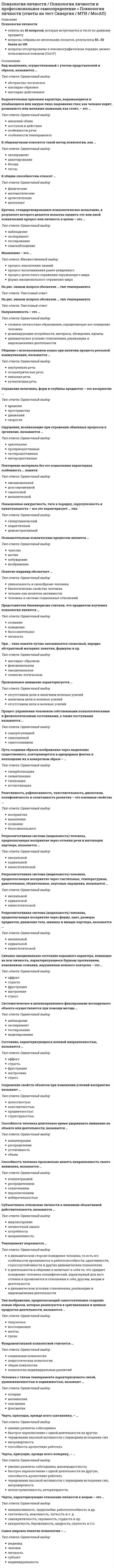    
          Описание
          Сдано на 100 баллов в 2020г. Верно 30 из 30 вопросов. Скриншот с отметкой прилагается к работе. Ответы выделены цветом.После покупки Вы получите файл с ответами на вопросы которые указаны ниже: 
          Оглавление
          Самое широкое понятие психологии индивидуальность субъект личность человек индивидОбщение с использованием языка при наличии процесса реальной коммуникации, называется внешняя речь эгоцентрическая речь аутентичная речь внутренняя речьСистематическое и целенаправленное фиксирование исследуемого объекта осуществляется при помощи метода … тестирование моделирование эксперимент наблюдениеПроизвольное внимание характеризуется отсутствием цели и волевых усилий наличием цели и волевых усилий отсутствием цели и наличием волевых усилийРепрезентативная система (модальность) человека, предполагающая восприятие через тактильные, температурные, двигательные, обонятельные, вкусовые ощущения, называется … аудиальной визуальной кинестетическойПознавательным психическим процессом является чувство воображение побуждение мотивПовторение материала без его осмысления характерная особенность … памяти долговременной механической эмоциональной смысловойРепрезентативная система (модальность) человека, предполагающая восприятие через форму, цвет, размеры предметов, движения тела, мимику и имидж партнера, называется … визуальной кинестетической аудиальной Индивидуально-психологические особенности человека, проявляющиеся в деятельности и являющиеся условием успешности ее выполнения, называются … характером темпераментом способностямиК общим способностям относят … артистические интеллект физические математическиеПуть создания образов воображения через выделение существенного, повторяющегося в однородных фактах и воплощение их в конкретном образе — .. схематизация типизация агглгогинация гиперболизацияОтражение величины, форм и глубины предметов — это восприятие скорости пространства времени движенийРепрезентативная система (модальность) человека, предполагающая восприятие через оттенки речи и интонации партнера, называется … кинессетической аудиальной визуальнойК общенаучным относится такой метод психологии, как … беседа тесты анкетирование экспериментВ структуру психики входит понятие … психические состояния опыт, знания, умения нервная система индивидуальность На рис. знаком вопроса обозначен ... тип темперамента  Реактивность, рефлексивность, чувствительность, диалогизм, полифоничность и спонтанность развития – это основные свойства... восприятия мышления сознания бессознательногоСубъективное отношение личности к явлениям объективной действительности, называется ... мировоззрение личностный смысл потребность направленностьЕсли в общение с другими мы оперируем определенными заповедями, запретами, нормами, правилами, то мы находимся в позиции … ребенка родителя взрослогоПовышенная аккуратность, тяга к порядку, скрупулезность и пунктуальность – все это характеризует … тип демонстративный педантичный гипертимический Направленность – это … динамическое условие становления, реализации и видоизменения деятельности сложное личностное образование, определяющее все поведение человека доминирующие потребности, интересы, убеждения, идеалыМетод - это... научный принцип научная гипотеза путь (способ) научного исследованияМышление - это... процесс накопления знаний процесс воспоминания ранее увиденного процесс целостного отражения окружающего мира форма эмоционального отражения мираСпособность человека длительное время удерживать внимание на объекте или деятельности, называется ... концентрация распределение устойчивость объемСильное эмоциональное состояние взрывного характера, влияющее на всю личность, характеризующееся бурным протеканием, изменением сознания, нарушением волевого контроля – это … фрустрация страсть настроение стресс аффектТемперамент выражается … в деятельности и общении и включает в себя то, что придает поведению человека специфический, характерный для него оттенок и проявляется в отношении к себе, другим, вещам и деятельности в динамической стороне поведения человека, то есть его особенности проявляются в работоспособности, адаптивности, стрессоустойчивости и других динамических показателяхСостояние, характеризующееся волевой направленностью, называется ... аффект страсть фрустрация настроение стрессСохранение свойств объектов при изменении условий восприятия называют ... целостностью константностью предметностью структурностьюОщущения, возникающие при отражении обменных процессов в организме, называются … зрительные экстероцептивные проприоцептивные интероцептивные  Черта, присущая, прежде всего сангвинику, - ... умение развлечь собеседника быстрое переключение с одной деятельности на другую чередование высокой активности с периодами истощения сил интровертность способность кропотливо работать  
            
            
            Психология личности.Тест Синергия 2020 на 100 балловПсихология личности (тест с ответами Синергия)Психология личности. Тест (экзамен) ИСОПсихология массовых коммуникаций (тест с ответами Синергия)Психология общения МИППсихология общения (ответы на 30 вопросов)Психология Организация мотивации персонала, управление вознаграждениямиПсихология и психофизиология стресса (НИИ ДПО)Психология лиц с нарушением речи (логопсихология). ВГАПС. Тестовые и практические задания с верными ответами.100.00 из 100.00.Психология лиц со сложным дефектом, основы коррекционной работыПсихология лиц со сложным дефектом, основы коррекционной работы. 2Психология лиц со сложным дефектом, основы коррекционной работы. 3Психология лиц с расстройствами эмоционально-волевой сферы и поведения, основы коррекционной работыПсихология личности