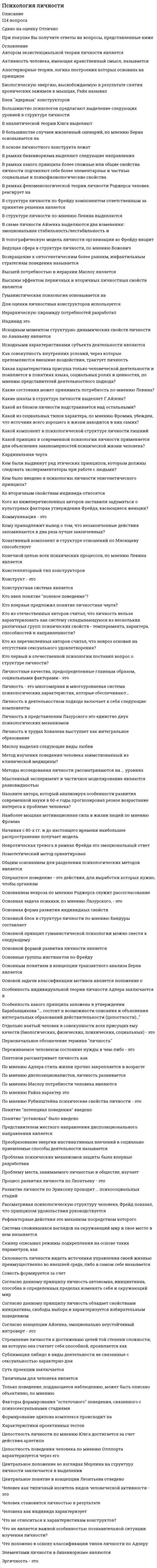      
          Описание
          Психология личностиответы на 40 вопросов, которые встречаются в тесте по данному предметувопросы собраны из нескольких попыток, результаты 83...93 балла из 100вопросы отсортированы в лексикографическом порядке, можно пользоваться поиском (Ctrl+F) 
          Оглавление
          Вид мышления, осуществляемый с учетом представлений и образов, называется …Тип ответа: Одиночный выборабстрактно-логическоенаглядно-образноенаглядно-действенноеВыразительные признаки характера, выражающиеся в: улыбающееся или хмурое лицо; выражение глаз; как человек ходит, размашисто или мелкими шажками; как стоит, – это ...Тип ответа: Одиночный выборвнешний обликпоступки и действияособенности речиособенности темпераментаК общенаучным относится такой метод психологии, как …Тип ответа: Одиночный выборэкспериментанкетированиебеседатестыК общим способностям относят …Тип ответа: Одиночный выборфизическиематематическиеартистическиеинтеллектКраткое, стандартизированное психологическое испытание, в результате которого делается попытка оценить тот или иной психический процесс или личность в целом – это …Тип ответа: Одиночный выборнаблюдениеэксперименттестированиесамонаблюдениеМышление – это …Тип ответа: Множественный выборпроцесс накопления знанийпроцесс воспоминания ранее увиденногопроцесс целостного отражения окружающего мираформа эмоционального отражения мираНа рис. знаком вопроса обозначен … тип темперамента Тип ответа: Текcтовый ответНа рис. знаком вопроса обозначен … тип темперамента Тип ответа: Текcтовый ответНаправленность – это …Тип ответа: Одиночный выборсложное личностное образование, определяющее все поведение человекадоминирующие потребности, интересы, убеждения, идеалыдинамическое условие становления, реализации и видоизменения деятельностиОбщение с использованием языка при наличии процесса реальной коммуникации, называется …Тип ответа: Одиночный выборвнутренняя речьэгоцентрическая речьвнешняя речьаутентичная речьОтражение величины, форм и глубины предметов – это восприятие …Тип ответа: Одиночный выборвременипространствадвиженийскоростиОщущения, возникающие при отражении обменных процессов в организме, называются …Тип ответа: Одиночный выборзрительныепроприоцептивныеэкстероцептивныеинтероцептивныеПовторение материала без его осмысления характерная особенность … памятиТип ответа: Одиночный выборэмоциональнойдолговременнойсмысловоймеханическойПовышенная аккуратность, тяга к порядку, скрупулезность и пунктуальность – все это характеризует … типТип ответа: Одиночный выборгипертимическийпедантичныйдемонстративныйПознавательным психическим процессом является …Тип ответа: Одиночный выборчувствомотивпобуждениевоображениеПонятие индивид обозначает …Тип ответа: Одиночный выборуникальность и своеобразие человекабиологические свойства человекачеловек как носитель активностичеловека в системе социальных отношенийПредставители бихевиоризма считали, что предметом изучения психологии является …Тип ответа: Одиночный выборсознаниеповедениебессознательноеличностьПри … типе памяти лучше запоминается словесный, нередко абстрактный материал: понятия, формулы и пр.Тип ответа: Одиночный выборнаглядно-образномфеноменальномэмоциональноисловесно-логическомПроизвольное внимание характеризуется …Тип ответа: Одиночный выборотсутствием цели и наличием волевых усилийналичием цели и волевых усилийотсутствием цели и волевых усилийПроцесс управления человеком собственными психологическими и физиологическими состояниями, а также поступками называется …Тип ответа: Одиночный выборсаморегуляциейсамооценкойсамосознаниемПуть создания образов воображения через выделение существенного, повторяющегося в однородных фактах и воплощение их в конкретном образе – …Тип ответа: Одиночный выборгиперболизациясхематизациятипизацияагглютинацияРеактивность, рефлексивность, чувствительность, диалогизм, полифоничность и спонтанность развития – это основные свойства …Тип ответа: Одиночный выборвосприятиямышлениясознаниябессознательногоРепрезентативная система (модальность) человека, предполагающая восприятие через оттенки речи и интонации партнера, называется …Тип ответа: Одиночный выборвизуальнойаудиальнойкинестетическойРепрезентативная система (модальность) человека, предполагающая восприятие через тактильные, температурные, двигательные, обонятельные, вкусовые ощущения, называется …Тип ответа: Одиночный выборвизуальнойаудиальнойкинестетическойРепрезентативная система (модальность) человека, предполагающая восприятие через форму, цвет, размеры предметов, движения тела, мимику и имидж партнера, называется …Тип ответа: Одиночный выборвизуальнойаудиальнойкинестетическойСильное эмоциональное состояние взрывного характера, влияющее на всю личность, характеризующееся бурным протеканием, изменением сознания, нарушением волевого контроля – это …Тип ответа: Одиночный выбораффектстрастьфрустрациянастроениестрессСистематическое и целенаправленное фиксирование исследуемого объекта осуществляется при помощи метода …Тип ответа: Одиночный выборнаблюдениеэксперименттестированиемоделированиеСостояние, характеризующееся волевой направленностью, называется …Тип ответа: Одиночный выбораффектстрастьфрустрациянастроениестрессСохранение свойств объектов при изменении условий восприятия называют …Тип ответа: Одиночный выборцелостностьюконстантностьюпредметностьюструктурностьюСпособность человека длительное время удерживать внимание на объекте или деятельности, называется …Тип ответа: Одиночный выборконцентрацияраспределениеустойчивостьобъемСпособность человека произвольно менять направленность своего внимания, называется …Тип ответа: Одиночный выборконцентрациейраспределениемотвлечениемпереключениемизбирательностьюСубъективное отношение личности к явлениям объективной действительности, называется …Тип ответа: Одиночный выбормировоззрениеличностный смыслпотребностьнаправленностьТемперамент выражается …Тип ответа: Одиночный выборв динамической стороне поведения человека, то есть его особенности проявляются в работоспособности, адаптивности, стрессоустойчивости и других динамических показателяхв деятельности и общении и включает в себя то, что придает поведению человека специфический, характерный для него оттенок и проявляется в отношении к себе, другим, вещам и деятельностив динамическом условии становления, реализации и видоизменения деятельностиТип воображения, предполагающий самостоятельное создание новых образов, которые реализуются в оригинальных и ценных продуктах деятельности, называется …Тип ответа: Одиночный выбортворческоевоссоздающеемечтыгрезыФундаментальной психологией считается …Тип ответа: Одиночный выборсоциальная психологияпедагогическая психологияобщая психологияпсихология индивидуальных различийЧеловека с типом темперамента характеризуемого силой, уравновешенностью и подвижностью, называют …Тип ответа: Одиночный выборхолерикмеланхоликсангвиникфлегматикЧерта, присущая, прежде всего сангвинику, – …Тип ответа: Одиночный выборумение развлечь собеседникабыстрое переключение с одной деятельности на другуючередование высокой активности с периодами истощения силинтровертностьспособность кропотливо работатьЧерты, присущие, прежде всего холерику, – …Тип ответа: Одиночный выборумение развлечь собеседника, жизнерадостностьбыстрое переключение с одной деятельности на другую, способность кропотливо работатьчередование высокой активности с периодами истощения сил, интровертностьцелеустремленность, авторитарностьЧерты, характеризующие отношение личности к вещам – это …Тип ответа: Одиночный выборинициативность, трудолюбие, работоспособность и др.тактичность, вежливость, чуткость и т. д.самокритичность, скромность, гордость и пр.аккуратность, бережливость, щедрость, скупость и т.п.Cамое широкое понятие психологии – …Тип ответа: Одиночный выбориндивидчеловекличностьсубъектиндивидуальность  
            
            
            Психология личности / Психология личности и профессиональное самоопределение > Психология личности (ответы на тест Синергия / МТИ / МосАП)Психология личности.Тест Синергия 2020 на 100 балловПсихология личности (тест с ответами Синергия)Психология личности. Тест (экзамен) ИСОПсихология массовых коммуникаций (тест с ответами Синергия)Психология общения МИППсихология общения (ответы на 30 вопросов)Психология и педагогика игры (тест с ответами Синергия)Психология и психофизиология стресса (НИИ ДПО)Психология лиц с нарушением речи (логопсихология). ВГАПС. Тестовые и практические задания с верными ответами.100.00 из 100.00.Психология лиц со сложным дефектом, основы коррекционной работыПсихология лиц со сложным дефектом, основы коррекционной работы. 2Психология лиц со сложным дефектом, основы коррекционной работы. 3Психология лиц с расстройствами эмоционально-волевой сферы и поведения, основы коррекционной работы