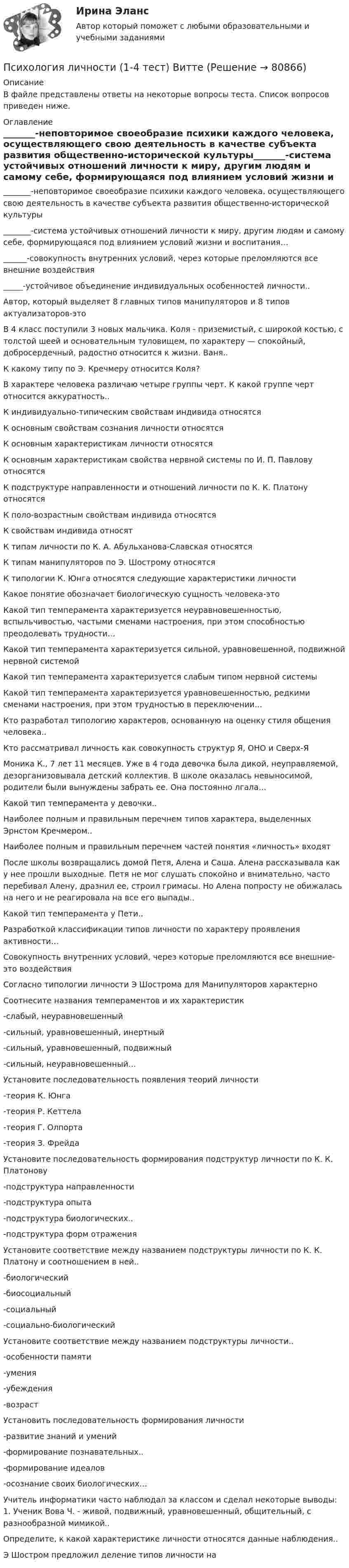      
            Описание
            В файле представлены ответы на некоторые вопросы теста. Список вопросов приведен ниже. 
            Оглавление
            _______-неповторимое своеобразие психики каждого человека, осуществляющего свою деятельность в качестве субъекта развития общественно-исторической культуры_______-система устойчивых отношений личности к миру, другим людям и самому себе, формирующаяся под влиянием условий жизни и воспитания…______-совокупность внутренних условий, через которые преломляются все внешние воздействия_____-устойчивое объединение индивидуальных особенностей личности..Автор, который выделяет 8 главных типов манипуляторов и 8 типов актуализаторов-этоВ 4 класс поступили 3 новых мальчика. Коля - приземистый, с широкой костью, с толстой шеей и основательным туловищем, по характеру — спокойный, добросердечный, радостно относится к жизни. Ваня..К какому типу по Э. Кречмеру относится Коля?В характере человека различаю четыре группы черт. К какой группе черт относится аккуратность..К индивидуально-типическим свойствам индивида относятсяК основным свойствам сознания личности относятсяК основным характеристикам личности относятсяК основным характеристикам свойства нервной системы по И. П. Павлову относятсяК подструктуре направленности и отношений личности по К. К. Платону относятсяК поло-возрастным свойствам индивида относятсяК свойствам индивида относятК типам личности по К. А. Абульханова-Славская относятсяК типам манипуляторов по Э. Шострому относятсяК типологии К. Юнга относятся следующие характеристики личностиКакое понятие обозначает биологическую сущность человека-этоКакой тип темперамента характеризуется неуравновешенностью, вспыльчивостью, частыми сменами настроения, при этом способностью преодолевать трудности…Какой тип темперамента характеризуется сильной, уравновешенной, подвижной нервной системойКакой тип темперамента характеризуется слабым типом нервной системыКакой тип темперамента характеризуется уравновешенностью, редкими сменами настроения, при этом трудностью в переключении…Кто разработал типологию характеров, основанную на оценку стиля общения человека..Кто рассматривал личность как совокупность структур Я, ОНО и Сверх-ЯМоника К., 7 лет 11 месяцев. Уже в 4 года девочка была дикой, неуправляемой, дезорганизовывала детский коллектив. В школе оказалась невыносимой, родители были вынуждены забрать ее. Она постоянно лгала…Какой тип темперамента у девочки..Наиболее полным и правильным перечнем типов характера, выделенных Эрнстом Кречмером..Наиболее полным и правильным перечнем частей понятия «личность» входятПосле школы возвращались домой Петя, Алена и Саша. Алена рассказывала как у нее прошли выходные. Петя не мог слушать спокойно и внимательно, часто перебивал Алену, дразнил ее, строил гримасы. Но Алена попросту не обижалась на него и не реагировала на все его выпады..Какой тип темперамента у Пети..Разработкой классификации типов личности по характеру проявления активности…Совокупность внутренних условий, через которые преломляются все внешние-это воздействияСогласно типологии личности Э Шострома для Манипуляторов характерноСоотнесите названия темпераментов и их характеристик-слабый, неуравновешенный-сильный, уравновешенный, инертный-сильный, уравновешенный, подвижный-сильный, неуравновешенный…Установите последовательность появления теорий личности-теория К. Юнга-теория Р. Кеттела-теория Г. Олпорта-теория З. ФрейдаУстановите последовательность формирования подструктур личности по К. К. Платонову-подструктура направленности-подструктура опыта-подструктура биологических..-подструктура форм отраженияУстановите соответствие между названием подструктуры личности по К. К. Платону и соотношением в ней..-биологический-биосоциальный-социальный-социально-биологическийУстановите соответствие между названием подструктуры личности..-особенности памяти-умения-убеждения-возрастУстановить последовательность формирования личности-развитие знаний и умений-формирование познавательных..-формирование идеалов-осознание своих биологических…Учитель информатики часто наблюдал за классом и сделал некоторые выводы: 1. Ученик Вова Ч. - живой, подвижный, уравновешенный, общительный, с разнообразной мимикой..Определите, к какой характеристике личности относятся данные наблюдения..Э Шостром предложил деление типов личности на  
            
            
            ПСИХОЛОГИЯ ЛИЧНОСТИПсихология личности (1-4 тест) ВиттеПсихология личности (2023.г) тест с ответами Синергия/МОИ/ МТИ /МОСАППсихология личности» (72 вопроса)Психология личности (Задания 1,3,4)Психология личности  и профессиональное самоопределение   (ответы на тест Синергия / МТИ / МосАП)Психология личности к лекции 2.Психология лидерства и командной работы (семестр 1) КонтрольнаяПсихология лидерства и командной работы ТЕСТПсихология лидерства и командной работы (тест с ответами) 70%Психология лидерства и командной работы (тест с ответами) 80%Психология лидерства и командной работы (тест с ответами) 85%Психология лидерства и командной работы (тест с ответами) 95%психология личности
