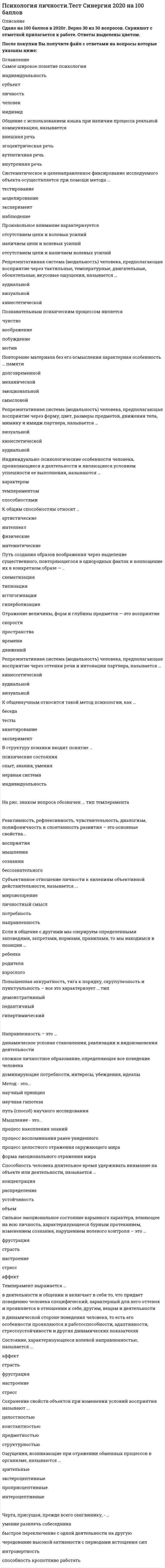   
          Описание
          43  вопроса  с ответамиСдано на 83 балла из 100 ХорошоГод сдачи - с 2017 по 2020.После покупки Вы получите файл с ответами на вопросы которые указаны ниже:***(Если нужна помощь с другими предметами или сдачей тестов онлайн, пишите в личные сообщения) 
          Оглавление
          1. Мышление – это … процесс воспоминания ранее увиденного процесс накопления знаний форма эмоционального отражения мира процесс целостного отражения окружающего мира2. Состояние, характеризующееся волевой направленностью, называется … страсть настроение аффект стресс фрустрация3. Вид мышления, осуществляемый с учетом представлений и образов, называется … абстрактно-логическое наглядно-образное наглядно-действенное4. Познавательным психическим процессом является … побуждение мотив чувство воображение5. Метод – это … научный принцип путь (способ) научного исследования научная гипотеза6. Процесс управления человеком собственными психологическими и физиологическими состояниями, а также поступками называется … Самосознаниемсаморегуляцией самооценкой7. Ощущения, возникающие при отражении обменных процессов в организме, называются … интероцептивные зрительные экстероцептивные проприоцептивные8. Тип воображения, предполагающий самостоятельное создание новых образов, которые реализуются в оригинальных и ценных продуктах деятельности, называется … мечты воссоздающее грезы творческое9. Черты, характеризующие отношение личности к вещам – это … самокритичность, скромность, гордость и пр. аккуратность, бережливость, щедрость, скупость и т.п. инициативность, трудолюбие, работоспособность и др. тактичность, вежливость, чуткость и т. д.10. Понятие индивид обозначает … биологические свойства человека человека в системе социальных отношений уникальность и своеобразие человека человек как носитель активности11. Репрезентативная система (модальность) человека, предполагающая восприятие через форму, цвет, размеры предметов, движения тела, мимику и имидж партнера, называется … визуальной аудиальной кинестетической12. Человека с типом темперамента характеризуемого силой, уравновешенностью и подвижностью, называют … меланхолик флегматик сангвиник холерик13. Репрезентативная система (модальность) человека, предполагающая восприятие через оттенки речи и интонации партнера, называется … кинестетической визуальной аудиальной14. Путь создания образов воображения через выделение существенного, повторяющегося в однородных фактах и воплощение их в конкретном образе – … гиперболизация агглютинация типизациясхематизация15. К общенаучным относится такой метод психологии, как … беседа эксперимент анкетирование тесты16. Направленность – это … динамическое условие становления, реализации и видоизменения деятельности доминирующие потребности, интересы, убеждения, идеалы сложное личностное образование, определяющее все поведение человека17. На рис. знаком вопроса обозначен … тип темперамента18. Способность человека длительное время удерживать внимание на объекте или деятельности, называется … устойчивость распределение концентрация объем19. Фундаментальной психологией считается … психология индивидуальных различий социальная психология педагогическая психология общая психология20. Повторение материала без его осмысления характерная особенность … памяти механической смысловой долговременной эмоциональной21. При … типе памяти лучше запоминается словесный, нередко абстрактный материал: понятия, формулы и пр. наглядно-образном феноменальномсловесно-логическом эмоциональном22. Сохранение свойств объектов при изменении условий восприятия называют … константностью предметностью целостностью структурностью23. Если в общение с другими мы оперируем определенными заповедями, запретами, нормами, правилами, то мы находимся в позиции … Взрослогородителя ребенка24. В структуру психики входит понятие … психические состояния нервная система индивидуальность опыт, знания, умения25. Субъективное отношение личности к явлениям объективной действительности, называется … потребность мировоззрение направленность личностный смысл26. Черта, присущая, прежде всего сангвинику, – … способность кропотливо работать интровертность чередование высокой активности с периодами истощения сил быстрое переключение с одной деятельности на другую умение развлечь собеседника27. Реактивность, рефлексивность, чувствительность, диалогизм, полифоничность и спонтанность развития – это основные свойства … сознания восприятия мышления бессознательного28. Индивидуально-психологические особенности человека, проявляющиеся в деятельности и являющиеся условием успешности ее выполнения, называются … Характеромспособностями темпераментом29. Темперамент выражается … в деятельности и общении и включает в себя то, что придает поведению человека специфический, характерный для него оттенок и проявляется в отношении к себе, другим, вещам и деятельности в динамическом условии становления, реализации и видоизменения деятельности в динамической стороне поведения человека, то есть его особенности проявляются в работоспособности, адаптивности, стрессоустойчивости и других динамических показателях30. Форма психического отражения, проявляющегося в способности к выбору действий; связанных с преодолением внешних или внутренних препятствий, называется … чувство аффект воля эмоция31. Самое широкое понятие психологии – … индивидуальность человек индивид личность субъект32. Систематическое и целенаправленное фиксирование исследуемого объекта осуществляется при помощи метода … наблюдение моделирование тестирование эксперимент33. Краткое, стандартизированное психологическое испытание, в результате которого делается попытка оценить тот или иной психический процесс или личность в целом – это … тестирование самонаблюдение наблюдение эксперимент34. Произвольное внимание характеризуется … отсутствием цели и наличием волевых усилий наличием цели и волевых усилий отсутствием цели и волевых усилий35. Сильное эмоциональное состояние взрывного характера, влияющее на всю личность, характеризующееся бурным протеканием, изменением сознания, нарушением волевого контроля – это … страсть аффект стресс фрустрация настроение36. Представители бихевиоризма считали, что предметом изучения психологии является … сознание поведение личность бессознательное37. Выразительные признаки характера, выражающиеся в: улыбающееся или хмурое лицо; выражение глаз; как человек ходит, размашисто или мелкими шажками; как стоит, – это ... особенности речи особенности темпераментавнешний облик поступки и действия38. Репрезентативная система (модальность) человека, предполагающая восприятие через тактильные, температурные, двигательные, обонятельные, вкусовые ощущения, называется … аудиальной кинестетической визуальной39. Способность человека произвольно менять направленность своего внимания, называется … переключением концентрацией распределением избирательностью отвлечением40. Повышенная аккуратность, тяга к порядку, скрупулезность и пунктуальность – все это характеризует … тип педантичный демонстративный гипертимический41. Отражение величины, форм и глубины предметов – это восприятие … времени пространства движений скорости42.Черты, присущие, прежде всего холерику, – … целеустремленность, авторитарность быстрое переключение с одной деятельности на другую, способность кропотливо работать чередование высокой активности с периодами истощения сил, интровертность умение развлечь собеседника, жизнерадостность43. Общение с использованием языка при наличии процесса реальной коммуникации, называется …внутренняя речь эгоцентрическая речь внешняя речь аутентичная речь 
            
            
            Психология личности (тест с ответами Синергия)Психология личности. Тест (экзамен) ИСОПсихология массовых коммуникаций (тест с ответами Синергия)Психология общения МИППсихология общения (ответы на 30 вопросов)Психология Организация мотивации персонала, управление вознаграждениямиПсихология подросткового возраста МИППсихология лиц с нарушением речи (логопсихология). ВГАПС. Тестовые и практические задания с верными ответами.100.00 из 100.00.Психология лиц со сложным дефектом, основы коррекционной работыПсихология лиц со сложным дефектом, основы коррекционной работы. 2Психология лиц со сложным дефектом, основы коррекционной работы. 3Психология лиц с расстройствами эмоционально-волевой сферы и поведения, основы коррекционной работыПсихология личностиПсихология личности / Психология личности и профессиональное самоопределение > Психология личности (ответы на тест Синергия / МТИ / МосАП)