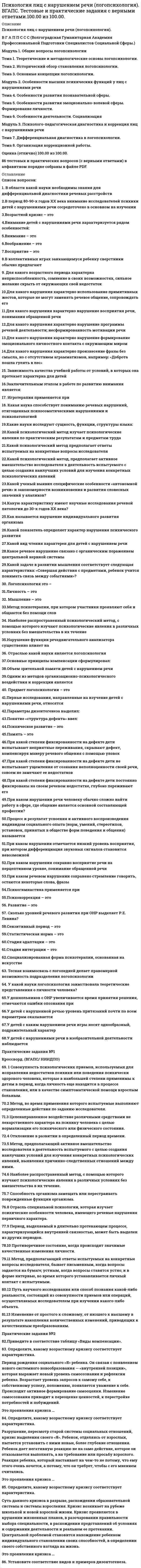      
          Описание
          Тема 4 - Психологическая характеристика лиц с комплексным нарушением, включающим нарушения двух сенсорных систем – зрения и слухаТема 5 - Психолого-педагогическая характеристика лиц с комплексными нарушениями, сочетающими интеллектуальную недостаточность с нарушениями анализаторной и двигательной патологииТема 6 - Лица с комплексными нарушениями, сочетающими сенсорные, опорно-двигательные, интеллектуальные нарушения и речевые расстройстваПрактическое задание 2Задание проверяется преподавателем. Для получения оценки загрузите свою работу в систему. Максимальный балл за задание 25 баллов.Задание. Проанализировав лекционный материал, составьте сравнительную таблицу комплексных нарушений в развитии 
          Оглавление
          Вопрос 1ВерноБаллов: 1,00 из 1,00Отметить вопросТекст вопросаПознавательные психические процессы при ДЦП и снижении интеллекта имеют следующие особенности:Выберите один или несколько ответов:a. нарушение внимания b. сложности переключения с одного вида деятельности на другойc. утомляемостьd. повышенная инертность и замедленность всех психических процессов Вопрос 2ВерноБаллов: 1,00 из 1,00Отметить вопросТекст вопросаСложности проведения дифференциальной диагностики глухих умственно отсталых детей связаны с:Выберите один ответ:a. повышенной истощаемостьюb. неравномерностью показателей развития c. ограниченной возможностью применения методикВопрос 3ВерноБаллов: 1,00 из 1,00Отметить вопросТекст вопросаСтановлению целенаправленной игровой и учебной деятельности у детей с глубокими нарушениями зрения и интеллекта препятствуют:Выберите один ответ:a. конкретное мышление b. замедленный темп деятельностиc. недостаточное развитие произвольностиВопрос 4ВерноБаллов: 1,00 из 1,00Отметить вопросТекст вопросаУ детей с нарушенным интеллектом и слухом отмечаются:Выберите один ответ:a. инертность деятельности b. умения использовать оказываемую помощьc. достаточный уровень самоконтроляВопрос 5ВерноБаллов: 1,00 из 1,00Отметить вопросТекст вопросаФакторами, обусловливающими темп и качество развития умственно отсталых глухих детей, являются:Выберите один или несколько ответов:a. бедность эмоций b. ограниченность представлений об окружающем мире c. нарушения зренияd. нарушения слухаe. незрелость интересов Вопрос 6ВерноБаллов: 1,00 из 1,00Отметить вопросТекст вопросаЭмоционально-волевые нарушения и нарушения поведения у детей с нарушениями интеллекта и ДЦП проявляются в:Выберите один ответ:a. повышенной возбудимостиb. эмоциональной лабильности c. общей вялостиd. расторможенностиВопрос 1ВерноБаллов: 1,00 из 1,00Отметить вопросТекст вопросаНайдите неверное утверждение:Выберите один ответ:a. нарушения речи при ДЦП обусловлены двигательными расстройствамиb. речевые нарушения – обязательный симптом сложных нарушений c. при умственной отсталости нарушение речи носит сопутствующий характерd. речевое недоразвитие входит в структуру дефекта при ЗПРВопрос 2ВерноБаллов: 1,00 из 1,00Отметить вопросТекст вопросаНарушения речи при задержке психического развитияВыберите один ответ:a. входят в структуру дефекта при ЗПР b. не зависят от ЗПРc. имеют вторичное происхождениеВопрос 3ВерноБаллов: 1,00 из 1,00Отметить вопросТекст вопросаНарушения речи при умственной отсталости:Выберите один ответ:a. затрагивают понятийный уровень речевой системыb. затрагивают один компонент речевой системыc. носят системный характер d. носят изолированный характерВопрос 4ВерноБаллов: 1,00 из 1,00Отметить вопросТекст вопросаРасстройства речи при нарушениях зрения:Выберите один ответ:a. связаны со зрительными расстройствамиb. частично связаны расстройствами зрения c. обусловлены особенностями развития речевой системы, и не связаны с нарушениями зренияd. не связаны со зрительными нарушениямиВопрос 5ВерноБаллов: 1,00 из 1,00Отметить вопросТекст вопросаРечевые расстройства при ДЦП:Выберите один ответ:a. связаны с общим развитием ребенкаb. напрямую связаны с двигательной патологиейc. являются автономными Вопрос 6ВерноБаллов: 1,00 из 1,00Отметить вопросТекст вопросаУ детей с ДЦП наиболее часто отмечаются:Выберите один или несколько ответов:a. нарушения звукопроизношения b. нарушение лексико-грамматической стороны речиc. нарушения просодики d. нарушения чтения и письмаВопрос 7ВерноБаллов: 1,00 из 1,00Отметить вопросТекст вопросаУ детей с интеллектуальной недостаточностью отмечаются нарушения:Выберите один или несколько ответов:a. связной речи b. чтения и письма c. лексики и грамматики d. произношения 
          Список литературы
          Отметить вопросТекст вопросаЛичностные особенности слепоглухих детей обусловлены:Выберите один или несколько ответов:a. поддержкой органов социальной защитыb. условиями обучения и воспитанияc. отношением родителейd. структурой нарушенияВопрос 2Пока нет ответаБалл: 1,00Отметить вопросТекст вопросаОсобенности совершенствования деятельности слепоглухого ребенка связаны с:Выберите один ответ:a. формированием первоначальных жестовb. игройc. формированием прямохожденияВопрос 3Пока нет ответаБалл: 1,00Отметить вопросТекст вопросаПсихическое развитие детей со сложным сенсорным нарушением:Выберите один ответ:a. предполагает развитие совершенствование сенсорных возможностейb. опирается на сохранные интеллектуальные возможностиc. основывается на использовании сохранных сенсорных возможностей и опирается на сохранные интеллектуальные возможностиВопрос 4Пока нет ответаБалл: 1,00Отметить вопросТекст вопросаСвоеобразие слепоглухого ребенка сводится к:Выберите один или несколько ответов:a. наличию доконтактного периода в развитииb. отсутствию обычных способов общенияc. формированию у него представлений посредством осязанияd. отношению родителейВопрос 5Пока нет ответаБалл: 1,00Отметить вопросТекст вопросаСпонтанное развитие слепоглухого ребенка возможно при:Выберите один или несколько ответов:a. сохранных познавательных возможностях ребенкаb. поддержке органов социальной защитыc. создании оптимальных условий обучения и воспитанияd. социализации слепоглухого ребенкаВопрос 6Пока нет ответаБалл: 1,00Отметить вопросТекст вопросаСпособом познания окружающего мира у слепоглухого ребенка являются:Выберите один или несколько ответов:a. вибрационная чувствительностьb. зрениеc. кожная чувствительностьd. осязаниеe. обоняниеf. слух
            
            
            Психология лиц со сложным дефектом, основы коррекционной работыПсихология лиц со сложным дефектом, основы коррекционной работы. 2Психология лиц со сложным дефектом, основы коррекционной работы. 3Психология лиц с расстройствами эмоционально-волевой сферы и поведения, основы коррекционной работыПсихология личностиПсихология личности / Психология личности и профессиональное самоопределение > Психология личности (ответы на тест Синергия / МТИ / МосАП)Психология личности.Тест Синергия 2020 на 100 балловПсихология детей младшего школьного возраста Тест СинергияПсихология детей младшего школьного возраста (тест с ответами Синергия)Психология дошкольного возраста ответы Синергия (тесты 83/100)Психология дошкольного возраста (тест с ответами Синергия)Психология и педагогика игры Ответы Синергия (Тесты 90/100)Психология и педагогика игры (тест с ответами Синергия)Психология и психофизиология стресса (НИИ ДПО)