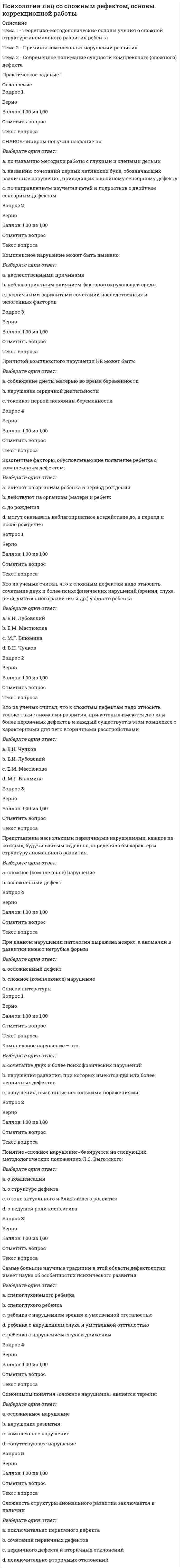      
          Описание
          Тема 7 - Тенденции развития современной системы обучения и воспитания детей со сложной структурой дефектаТема 8 - Принципы построения и организация коррекционной работы с детьми с комплексными нарушениями в развитииТема 9 - Современный подход к проектированию системы работы с детьми с комплексными нарушениями в развитии 
          Оглавление
          Вопрос 1ВерноБаллов: 1,00 из 1,00Отметить вопросТекст вопросаВедущий метод коррекционно-диагностического направления:Выберите один ответ:a. экспериментb. беседаc. динамическое изучение ребенка Вопрос 2ВерноБаллов: 1,00 из 1,00Отметить вопросТекст вопросаКоррекционно-диагностическое направление работы обеспечивает:Выберите один или несколько ответов:a. состояние эмоционально-волевой сферы ребенкаb. состояние мотивационной сферы ребенкаc. выявление особенностей развития детей с комплексными нарушениями с целью определения перспективы построения коррекционно-педагогической работы d. диагностику ребенка со сложным нарушением Вопрос 3ВерноБаллов: 1,00 из 1,00Отметить вопросТекст вопросаКоррекционно-педагогическое направление работы предусматривает:Выберите один или несколько ответов:a. коррекцию имеющихся недостатков b. планирование оптимального варианта обучения детей c. определение целей педагогической работыd. развитие детей e. динамическое наблюдениеВопрос 4ВерноБаллов: 1,00 из 1,00Отметить вопросТекст вопросаОсновные направления коррекционной работы:Выберите один или несколько ответов:a. адаптирующееb. диагностическоеc. коррекционное d. развивающее Вопрос 5ВерноБаллов: 1,00 из 1,00Отметить вопросТекст вопросаОсновными положениями и принципами, необходимыми проведения коррекционно-педагогической работы, являются:Выберите один или несколько ответов:a. коммуникативная направленность обучения b. социальная мотивацияc. реализация деятельностного подхода d. осуществление общегоко всем детям подходаe. единство обучения и воспитания f. динамическое наблюдениеg. индивидуализация обучения Вопрос 6ВерноБаллов: 1,00 из 1,00Отметить вопросТекст вопросаПринципы построения коррекционно-развивающей работы с детьми со сложными дефектами:Выберите один или несколько ответов:a. целостностиb. гуманизма c. ориентации на социализацию d. адаптацииe. комплексного воздействия f. автономностиВопрос 7ВерноБаллов: 1,00 из 1,00Отметить вопросТекст вопросаУсловия успешной реализации комплексно-диагностического направления коррекционной работы:Выберите один или несколько ответов:a. специфичность подбора (или составления) инструкций к предъявляемым заданиям b. интегрированный подход в разработке диагностических методик c. учет возрастных условий при подборе диагностических заданийd. всесторонность изучения детей e. единообразие методов сбора информации 
          Список литературы
          Вопрос 1ВерноБаллов: 1,00 из 1,00Отметить вопросТекст вопросаВ структуру комплексного образовательного учреждения входят:Выберите один или несколько ответов:a. консультативная группа b. группы круглосуточного пребыванияc. отделение медико-социальной реабилитации d. служба ранней помощи e. клуб творчества родителейf. отделение медико-генетической помощиВопрос 2ВерноБаллов: 1,00 из 1,00Отметить вопросТекст вопросаПри организации коррекционно-педагогической помощи детям с комплексными нарушениями в развитии необходимо учитывать:Выберите один или несколько ответов:a. факторы социального окружения b. существующее соотношение педагогов и воспитанников в учебном процессе наиболее адекватно и не требует пересмотраc. систему достижения сохранения и максимизации эффективности работы в рамках междисциплинарной практики d. отсутствие медицинской и терапевтической патронажной помощиВопрос 3ВерноБаллов: 1,00 из 1,00Отметить вопросТекст вопросаПроблема, по которой следует продолжить исследования в отношении детей с комплексными нарушениями в развитии:Выберите один ответ:a. значение изолированного обучения детейb. роль служб защиты населения в принятии решения относительно учебных стратегийc. значение языка жестов в обучении слепоглухих Вопрос 1ВерноБаллов: 1,00 из 1,00Отметить вопросТекст вопросаЛогопедическая работа:Выберите один или несколько ответов:a. должна проводиться со всеми детьми дифференцированно b. должна проводиться с детьми, представителями всех сложных нарушений c. должна проводиться с детьми со сложным дефектом по единому алгоритмуВопрос 2ВерноБаллов: 1,00 из 1,00Отметить вопросТекст вопросаНа подготовительном этапе обучения глухих умственно отсталых школьников решаются задачиВыберите один ответ:a. совершенствование письма и чтенияb. выявление знаний и уменийc. выявление степени подготовленности детей к выполнению программных требований Вопрос 3ВерноБаллов: 1,00 из 1,00Отметить вопросТекст вопросаНачальный этап обучения слепых умственно отсталых детей связан с развитием:Выберите один ответ:a. навыков социализацииb. наличием пропедевтического периода c. навыков самообслуживанияВопрос 4ВерноБаллов: 1,00 из 1,00Отметить вопросТекст вопросаОбучение детей с комплексным сочетанием двигательных, сенсорных и интеллектуальных нарушений предполагает:Выберите один ответ:a. использование мультидисциплинарного подхода b. ориентацию на программу обучения и воспитания детей с ДЦПc. использование программы обучения и воспитания детей с нарушением интеллектаВопрос 5ВерноБаллов: 1,00 из 1,00Отметить вопросТекст вопросаОсновной задачей обучения умственно отсталых глухих и слабослышащих является:Выберите один ответ:a. формирование умения организовывать и осуществлять доступную трудовую деятельностьb. социализацияc. подготовка к общественно полезному труду Вопрос 6ВерноБаллов: 1,00 из 1,00Отметить вопросТекст вопросаОсновными направлениями работы с умственно отсталыми детьми с нарушениями зрения являются:Выберите один или несколько ответов:a. предметно-практическая деятельность b. развитие эмоционально-волевой сферыc. развитие речи d. опора на сохранные анализаторы 
            
            
            Психология лиц с расстройствами эмоционально-волевой сферы и поведения, основы коррекционной работыПсихология личностиПсихология личности / Психология личности и профессиональное самоопределение > Психология личности (ответы на тест Синергия / МТИ / МосАП)Психология личности.Тест Синергия 2020 на 100 балловПсихология личности (тест с ответами Синергия)Психология личности. Тест (экзамен) ИСОПсихология массовых коммуникаций (тест с ответами Синергия)Психология дошкольного возраста (тест с ответами Синергия)Психология и педагогика игры Ответы Синергия (Тесты 90/100)Психология и педагогика игры (тест с ответами Синергия)Психология и психофизиология стресса (НИИ ДПО)Психология лиц с нарушением речи (логопсихология). ВГАПС. Тестовые и практические задания с верными ответами.100.00 из 100.00.Психология лиц со сложным дефектом, основы коррекционной работыПсихология лиц со сложным дефектом, основы коррекционной работы. 2