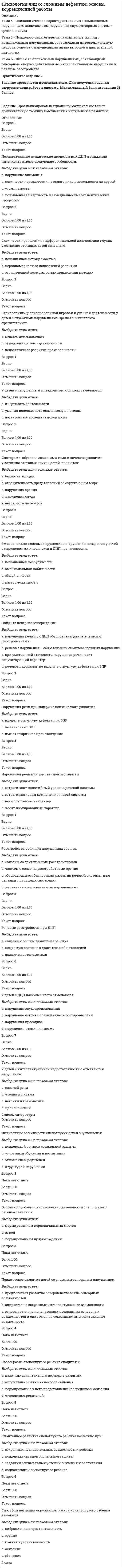      
          Описание
          Тема 1 - Теоретико-методологические основы учения о сложной структуре аномального развития ребенкаТема 2 - Причины комплексных нарушений развитияТема 3 - Современное понимание сущности комплексного (сложного) дефектаПрактическое задание 1 
          Оглавление
          Вопрос 1ВерноБаллов: 1,00 из 1,00Отметить вопросТекст вопросаCHARGE-синдром получил название по:Выберите один ответ:a. по названию методики работы с глухими и слепыми детьмиb. названию сочетаний первых латинских букв, обозначающих различные нарушения, приводящих к двойному сенсорному дефекту c. по направлениям изучения детей и подростков с двойным сенсорным дефектомВопрос 2ВерноБаллов: 1,00 из 1,00Отметить вопросТекст вопросаКомплексное нарушение может быть вызвано:Выберите один ответ:a. наследственными причинамиb. неблагоприятным влиянием факторов окружающей средыc. различными вариантами сочетаний наследственных и экзогенных факторов Вопрос 3ВерноБаллов: 1,00 из 1,00Отметить вопросТекст вопросаПричиной комплексного нарушения НЕ может быть:Выберите один ответ:a. соблюдение диеты матерью во время беременности b. нарушение сердечной деятельностиc. токсикоз первой половины беременностиВопрос 4ВерноБаллов: 1,00 из 1,00Отметить вопросТекст вопросаЭкзогенные факторы, обусловливающие появление ребенка с комплексным дефектом:Выберите один ответ:a. влияют на организм ребенка в период рожденияb. действуют на организм (матери и ребенкc. до рожденияd. могут оказывать неблагоприятное воздействие до, в период и после рождения Вопрос 1ВерноБаллов: 1,00 из 1,00Отметить вопросТекст вопросаКто из ученых считал, что к сложным дефектам надо относить сочетание двух и более психофизических нарушений (зрения, слуха, речи, умственного развития и др.) у одного ребенкаВыберите один ответ:a. В.И. Лубовскийb. Е.М. Мастюковаc. М.Г. Блюминаd. В.Н. Чулков Вопрос 2ВерноБаллов: 1,00 из 1,00Отметить вопросТекст вопросаКто из ученых считал, что к сложным дефектам надо относить только такие аномалии развития, при которых имеются два или более первичных дефектов и каждый существует в этом комплексе с характерными для него вторичными расстройствамиВыберите один ответ:a. В.Н. Чулковb. В.И. Лубовскийc. Е.М. Мастюковаd. М.Г. Блюмина Вопрос 3ВерноБаллов: 1,00 из 1,00Отметить вопросТекст вопросаПредставлены несколькими первичными нарушениями, каждое из которых, будучи взятым отдельно, определяло бы характер и структуру аномального развития.Выберите один ответ:a. сложное (комплексное) нарушение b. осложненный дефектВопрос 4ВерноБаллов: 1,00 из 1,00Отметить вопросТекст вопросаПри данном нарушении патология выражена неярко, а аномалии в развитии имеют негрубые формыВыберите один ответ:a. осложненный дефект b. сложное (комплексное) нарушение 
          Список литературы
          Вопрос 1ВерноБаллов: 1,00 из 1,00Отметить вопросТекст вопросаКомплексное нарушение – это:Выберите один ответ:a. сочетание двух и более психофизических нарушенийb. нарушения развития, при которых имеются два или более первичных дефектов c. нарушения, вызванные несколькими поражениямиВопрос 2ВерноБаллов: 1,00 из 1,00Отметить вопросТекст вопросаПонятие «сложное нарушение» базируется на следующих методологических положениях Л.С. Выготского:Выберите один ответ:a. о компенсацииb. о структуре дефекта c. о зоне актуального и ближайшего развитияd. о ведущей роли коллективаВопрос 3ВерноБаллов: 1,00 из 1,00Отметить вопросТекст вопросаСамые большие научные традиции в этой области дефектологии имеет наука об особенностях психического развитияВыберите один ответ:a. слепоглухонемого ребенкаb. слепоглухого ребенка c. ребенка с нарушением зрения и умственной отсталостьюd. ребенка с нарушением слуха и умственной отсталостьюe. ребенка с нарушением слуха и движенийВопрос 4ВерноБаллов: 1,00 из 1,00Отметить вопросТекст вопросаСинонимом понятия «сложное нарушение» является термин:Выберите один ответ:a. осложненное нарушениеb. нарушение развитияc. комплексное нарушение d. сопутствующее нарушениеВопрос 5ВерноБаллов: 1,00 из 1,00Отметить вопросТекст вопросаСложность структуры аномального развития заключается в наличииВыберите один ответ:a. исключительно первичного дефектаb. сочетания первичных дефектовc. первичного дефекта и вторичных отклонений d. исключительно вторичных отклонений
            
            
            Психология лиц со сложным дефектом, основы коррекционной работы. 2Психология лиц со сложным дефектом, основы коррекционной работы. 3Психология лиц с расстройствами эмоционально-волевой сферы и поведения, основы коррекционной работыПсихология личностиПсихология личности / Психология личности и профессиональное самоопределение > Психология личности (ответы на тест Синергия / МТИ / МосАП)Психология личности.Тест Синергия 2020 на 100 балловПсихология личности (тест с ответами Синергия)Психология детей младшего школьного возраста (тест с ответами Синергия)Психология дошкольного возраста ответы Синергия (тесты 83/100)Психология дошкольного возраста (тест с ответами Синергия)Психология и педагогика игры Ответы Синергия (Тесты 90/100)Психология и педагогика игры (тест с ответами Синергия)Психология и психофизиология стресса (НИИ ДПО)Психология лиц с нарушением речи (логопсихология). ВГАПС. Тестовые и практические задания с верными ответами.100.00 из 100.00.