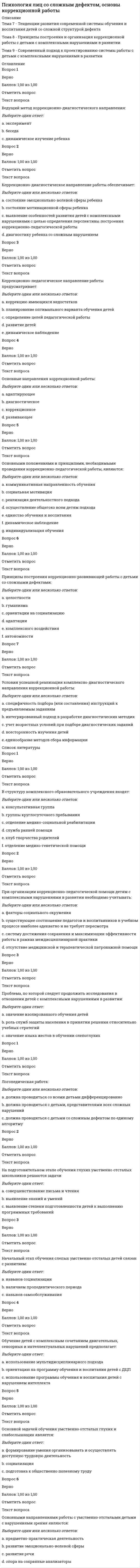     
          Описание
          Тема 1. Расстройства аутистического спектраТема 2. Клинические особенности основных форм пограничных расстройств эмоционально-волевой сферыТема 3. Клинические особенности основных форм пограничных психических расстройствПрактическая работа 7,50 из 10,00 (75%)  
          Оглавление
          Вопрос 1ВерноБаллов: 1,00 из 1,00Отметить вопросТекст вопросаДля какого критерия подходит следующая характеристика: «Нарушения адаптации и социального взаимодействия, мешающие подростку стать активным членом социума»?Выберите один ответ:a. социальная дезадаптация b. относительная стабильность черт характераc. тотальностьВопрос 2ВерноБаллов: 1,00 из 1,00Отметить вопросТекст вопросаДля какого критерия подходит следующая характеристика: «Отсутствие неожиданных трансформаций характера, внезапных и коренных смен типа характера»?Выберите один ответ:a. тотальностьb. относительная стабильность черт характера c. социальная дезадаптацияВопрос 3ВерноБаллов: 1,00 из 1,00Отметить вопросТекст вопросаДля какого критерия подходит следующая характеристика: «Подросток обнаруживает свой тип характера в семье и в школе, со сверстниками и со старшими, в учебе и на отдыхе»?Выберите один ответ:a. тотальность b. социальная дезадаптацияc. относительная стабильность черт характераВопрос 4ВерноБаллов: 1,00 из 1,00Отметить вопросТекст вопросаКакому типу акцентуаций характера соответствует следующая характеристика: «Беспредельный эгоцентризм, ненасытная жажда постоянного внимания к своей особе, восхищения, удивления, почитания, сочувствия»?Выберите один ответ:a. истероидный b. шизоидныйc. эпилептоидныйВопрос 5ВерноБаллов: 1,00 из 1,00Отметить вопросТекст вопросаКакому типу акцентуаций характера соответствует следующая характеристика: «Замкнутость, отгороженность от сверстников, неумение проникнуть в чужие переживания, угадать желания других, догадаться о неприязненном отношении к себе»?Выберите один ответ:a. эпилептоидныйb. истероидныйc. шизоидный Вопрос 6ВерноБаллов: 1,00 из 1,00Отметить вопросТекст вопросаКакому типу акцентуаций характера соответствует следующая характеристика: «Крайняя изменчивость настроения, которому присущи не только частые и резкие перемены, но и значительная их глубина»?Выберите один ответ:a. циклоидныйb. лабильный c. гипертимныйВопрос 7ВерноБаллов: 1,00 из 1,00Отметить вопросТекст вопросаКакому типу акцентуаций характера соответствует следующая характеристика: «Нерешительность и склонность к рассуждательству, тревожная мнительность, легкость образования навязчивых страхов, опасений, действий, ритуалов»?Выберите один ответ:a. психастенический b. астено-невротическийc. сенситивныйВопрос 8ВерноБаллов: 1,00 из 1,00Отметить вопросТекст вопросаКакому типу акцентуаций характера соответствует следующая характеристика: «Повышенная утомляемость, раздражительность и склонность к ипохондричности»?Выберите один ответ:a. астено-невротический b. психастеническийc. сенситивныйВопрос 9ВерноБаллов: 1,00 из 1,00Отметить вопросТекст вопросаКакому типу акцентуаций характера соответствует следующая характеристика: «Подростки стремятся высвободиться из-под родительской опеки. Реакция эмансипации у неустойчивых подростков тесно сопряжена все с теми же желаниями удовольствия и развлечения»?Выберите один ответ:a. конформныйb. неустойчивый Вопрос 10ВерноБаллов: 1,00 из 1,00Отметить вопросТекст вопросаКакому типу акцентуаций характера соответствует следующая характеристика: «Постоянная готовность подчиниться голосу большинства, шаблонность, банальность, склонность к ходячей морали, благонравию, консерватизму»?Выберите один ответ:a. неустойчивыйb. конформный Вопрос 11ВерноБаллов: 1,00 из 1,00Отметить вопросТекст вопросаКакому типу акцентуаций характера соответствует следующая характеристика: «С наступлением пубертатного периода возникает первая субдепрессивная фаза. Ее отличает склонность к апатии и раздражительности»?Выберите один ответ:a. циклоидный b. лабильныйc. гипертимныйВопрос 12ВерноБаллов: 1,00 из 1,00Отметить вопросТекст вопросаКакому типу акцентуаций характера соответствует следующая характеристика: «Склонность к дисфориям, аффективная взрывчатость, напряженное состояние инстинктивной сферы, а также вязкость, тугоподвижность»?Выберите один ответ:a. эпилептоидный b. шизоидныйc. истероидныйВопрос 13ВерноБаллов: 1,00 из 1,00Отметить вопросТекст вопросаКакому типу акцентуаций характера соответствует следующая характеристика: «У подростков почти всегда очень хорошее, даже приподнятое настроение»?Выберите один ответ:a. лабильныйb. циклоидныйc. гипертимный Вопрос 14ВерноБаллов: 1,00 из 1,00Отметить вопросТекст вопросаКакому типу акцентуаций характера соответствует следующая характеристика: «Чувство собственной неполноценности делает особенно выраженной реакцию гиперкомпенсации: они ищут самоутверждения именно там, где особенно чувствуют свою неполноценность»?Выберите один ответ:a. психастеническийb. сенситивный c. астено-невротическийВопрос 15ВерноБаллов: 1,00 из 1,00Отметить вопросТекст вопросаКрайние варианты нормы, при которых отдельные черты характера чрезмерно усилены - этоВыберите один ответ:a. акцентуации характера b. психопатииВопрос 16ВерноБаллов: 1,00 из 1,00Отметить вопросТекст вопросаАномалии характера, которые имеют три критерия: тотальность, относительная стабильность характера, социальная дезадаптация - этоВыберите один ответ:a. акцентуации характераb. психопатии  
          Список литературы
          Вопрос 1ВерноБаллов: 1,00 из 1,00Отметить вопросТекст вопросаК генетическим факторам, вызывающим аутизм относятся:Выберите один или несколько ответов:a. ген аутизмаb. генетические мутации c. множественные гены d. хромосомные нарушения Вопрос 2ВерноБаллов: 1,00 из 1,00Отметить вопросТекст вопросаК качественным нарушениям коммуникации относится:Выберите один ответ:a. Отсутствие социальной и эмоциональной взаимностиb. Постоянный интерес к определенным деталям или предметамc. Задержка или полное отсутствие разговорной речи (не сопровождающаяся попытками компенсировать ее отсутствие с помощью альтернативных видов коммуникации, таких как мимика и жесты) Вопрос 3ВерноБаллов: 1,00 из 1,00Отметить вопросТекст вопросаК качественным нарушениям социального взаимодействия относятся:Выберите один или несколько ответов:a. Отсутствие спонтанного желания поделиться своей радостью, интересами или достижениями с другими людьми b. Неспособность устанавливать отношения со сверстниками, соответствующие данной стадии развития c. Неизменное следование специфическим и не функциональным ритуалам, либо выполнение однообразных рутинных действийВопрос 4ВерноБаллов: 1,00 из 1,00Отметить вопросТекст вопросаК основным признакам расстройства аутистического спектра относятся:Выберите один или несколько ответов:a. нарушения коммуникативных навыков b. психопатические симптомыc. нарушения социального взаимодействия d. замкнутостьВопрос 5ВерноБаллов: 1,00 из 1,00Отметить вопросТекст вопросаКакова вероятность развития аутистических расстройств у братьев и сестёр детей, страдающих аутизмом:Выберите один ответ:a. выше по сравнению с генеральной популяцией b. ниже по сравнению с генеральной популяциейc. одинаковая по равнению с генеральной популяциейВопрос 6ВерноБаллов: 1,00 из 1,00Отметить вопросТекст вопросаКто впервые описал синдром Аспергера:Выберите один ответ:a. Ганс Аспергер b. Лео Каннерc. Юджин БлейерВопрос 7ВерноБаллов: 1,00 из 1,00Отметить вопросТекст вопросаОтветьте, верно ли определение: Аутизм – сложное и тяжелое расстройство развития, проявляется в дефицитах социального взаимодействия, вербальной и невербальной коммуникации:Выберите один ответ:a. неверноb. верно Вопрос 8ВерноБаллов: 1,00 из 1,00Отметить вопросТекст вопросаОтветьте, верно ли утверждение: “Аутизм встречается чаще у мальчиков”:Выберите один ответ:a. верно b. неверноВопрос 9ВерноБаллов: 1,00 из 1,00Отметить вопросТекст вопросаОтветьте, верно ли утверждение: “Синдром Аспергера встречается исключительно у мальчиков”:Выберите один ответ:a. неверно b. верноВопрос 10ВерноБаллов: 1,00 из 1,00Отметить вопросТекст вопросаПервое описание аутизма как заболевания:Выберите один ответ:a. 1943 гг b. 1980 ггc. 1900 ггd. 1960 ггВопрос 1Пока нет ответаБалл: 1,00Отметить вопросТекст вопросаВерно ли утверждение, что отличие посттравматических стрессовых расстройств в том, что они возникают у определенного числа людей после пережитых ими каждодневных жизненных ситуаций?Выберите один ответ:a. неверноb. верноВопрос 2Пока нет ответаБалл: 1,00Отметить вопросТекст вопросаВерно ли утверждение, что первому приступу паники в большинстве случаев предшествует (но не является обязательной) какая-либо конкретная травмирующая ситуация, последующие (после первого) приступы трудно связать с видимыми психогенными ситуациями?Выберите один ответ:a. неверноb. верноВопрос 3Пока нет ответаБалл: 1,00Отметить вопросТекст вопросаК основным критериям, объединяющим посттравматические стрессовые расстройства и отделяющим их от других пограничных состояний, НЕ относитсяВыберите один ответ:a. установление факта перенесенного стрессового состояния во время стихийного бедствия, катастрофы, войныb. стремление избегать эмоциональных нагрузокc. забывание воспоминаний об имевших место жизнеопасных ситуациях, отсутствие «вины за выживание» перед погибшими и их родственникамиd. комплекс неврастенических расстройств с преобладанием повышенной раздражительностиВопрос 4Пока нет ответаБалл: 1,00Отметить вопросТекст вопросаКакому варианту невротического расстройства соответствует следующая характеристика: «Больные жалуются на то, что окружающее воспринимается ими «как во сне», собственные действия, решения, поступки кажутся недостаточно ясными и точными. Отсюда - постоянная наклонность к сомнениям, нерешительность, неуверенность»?Выберите один ответ:a. психастенияb. навязчивые состоянияc. истерический неврозd. неврастенияВопрос 5Пока нет ответаБалл: 1,00Отметить вопросТекст вопросаКакому варианту невротического расстройства соответствует следующая характеристика: «Появление мыслей, воспоминаний, страхов, желаний, нелепость и нереальность которых больные понимают, но избавиться, «отвязаться» от них не могут»?Выберите один ответ:a. навязчивые состоянияb. психастенияc. истерический неврозd. неврастенияВопрос 6Пока нет ответаБалл: 1,00Отметить вопросТекст вопросаКакому варианту невротического расстройства соответствует следующая характеристика: «Слишком эмоционально, бурно реагируя на окружающее, они подчеркивают свои симпатии и антипатии, эгоцентричны, капризны, крикливы, резки в своих движениях, если они смеются, то долго, если плачут, то навзрыд»?Выберите один ответ:a. истерический неврозb. психастенияc. неврастенияd. навязчивые состоянияВопрос 7Пока нет ответаБалл: 1,00Отметить вопросТекст вопросаКакому варианту социально-стрессовых расстройств соответствует следующая характеристика: эмоциональная напряженность; декомпенсация личностных акцентуаций; вегетативные дисфункции;гипостения; гиперстения;инсомния?Выберите один ответ:a. острые реакции на стрессb. невротические состояния (неврозы)c. психогенные адаптивные реакцииd. непатологические (психофизиологические) предболезненные реакцииВопрос 8Пока нет ответаБалл: 1,00Отметить вопросТекст вопросаКакому варианту социально-стрессовых расстройств соответствует следующая характеристика: невротические расстройства с преобладанием неврастении; депрессии; истерии и других расстройств?Выберите один ответ:a. психогенные адаптивные реакцииb. непатологические (психофизиологические) предболезненные реакцииc. невротические состояния (неврозы)d. острые реакции на стрессВопрос 9Пока нет ответаБалл: 1,00Отметить вопросТекст вопросаКакому варианту социально-стрессовых расстройств соответствует следующая характеристика: преобладание депрессии; тревожно-фобических расстройств; сенестоипохондрии и других расстройств?Выберите один ответ:a. острые реакции на стрессb. непатологические (психофизиологические) предболезненные реакцииc. психогенные адаптивные реакцииd. невротические состояния (неврозы)Вопрос 10Пока нет ответаБалл: 1,00Отметить вопросТекст вопросаКакому варианту социально-стрессовых расстройств соответствует следующая характеристика: острые аффективно-шоковые реакции, протекающие с двигательным возбуждением; моторной заторможенностью; бредом;псевдодеменцией и другими расстройствами?Выберите один ответ:a. непатологические (психофизиологические) предболезненные реакцииb. психогенные адаптивные реакцииc. невротические состояния (неврозы)d. острые реакции на стрессВопрос 11Пока нет ответаБалл: 1,00Отметить вопросТекст вопросаОпределяется полной невозможностью больного справляться со своими страхами, что ведет к изменению условий жизни (больной может находиться только дома со своими близкими)Выберите один ответ:a. средняя степень агорафобииb. выраженная степень агорафобииc. слабая степень агорафобииВопрос 12Пока нет ответаБалл: 1,00Отметить вопросТекст вопросаПредполагает нарушение жизненного стереотипа (например, больной может выйти из дома без сопровождения лишь на короткие расстояния)Выберите один ответ:a. выраженная степень агорафобииb. средняя степень агорафобииc. слабая степень агорафобииВопрос 13Пока нет ответаБалл: 1,00Отметить вопросТекст вопросаРазвиваются вследствие конкретной жизнеопасной ситуацииВыберите один ответ:a. социально-стрессовые расстройстваb. посттравматические стрессовые расстройстваВопрос 14Пока нет ответаБалл: 1,00Отметить вопросТекст вопросаРазвиваются не только у людей, переживших конкретные жизнеопасные ситуации, но и в находящихся под влиянием макросоциальной общегрупповой психогенииВыберите один ответ:a. социально-стрессовые расстройстваb. посттравматические стрессовые расстройстваВопрос 15Пока нет ответаБалл: 1,00Отметить вопросТекст вопросаХарактеризуется сохранением обычного жизненного стереотипа, возможностью преодоления тех или иных опасений, тревоги и страхаВыберите один ответ:a. слабая степень агорафобииb. средняя степень агорафобииc. выраженная степень агорафобииВопрос 16Пока нет ответаБалл: 1,00Отметить вопросТекст вопросаКакому варианту невротического расстройства соответствует следующая характеристика: «Больной начинает замечать не свойственную ему быструю утомляемость, затруднения при работе, требующей сосредоточения внимания и усидчивости, потерю спокойствия и внутренней уравновешенности. Появляется повышенная раздражительность»?Выберите один ответ:a. навязчивые состоянияb. психастенияc. истерический неврозd. неврастения
            
            
            Психология лиц со сложным дефектом, основы коррекционной работы. 3Психология лиц с расстройствами эмоционально-волевой сферы и поведения, основы коррекционной работыПсихология личностиПсихология личности / Психология личности и профессиональное самоопределение > Психология личности (ответы на тест Синергия / МТИ / МосАП)Психология личности.Тест Синергия 2020 на 100 балловПсихология личности (тест с ответами Синергия)Психология личности. Тест (экзамен) ИСОПсихология дошкольного возраста ответы Синергия (тесты 83/100)Психология дошкольного возраста (тест с ответами Синергия)Психология и педагогика игры Ответы Синергия (Тесты 90/100)Психология и педагогика игры (тест с ответами Синергия)Психология и психофизиология стресса (НИИ ДПО)Психология лиц с нарушением речи (логопсихология). ВГАПС. Тестовые и практические задания с верными ответами.100.00 из 100.00.Психология лиц со сложным дефектом, основы коррекционной работы