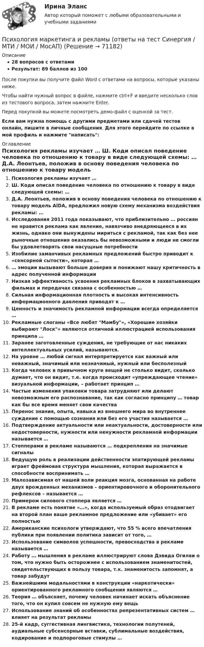     
            Описание
            28 вопросов с ответамиРезультат: 89 баллов из 100После покупки вы получите файл Word с ответами на вопросы, которые указаны ниже.Чтобы найти нужный вопрос в файле, нажмите ctrl+F и введите несколько слов из тестового вопроса, затем нажмите Enter.Перед покупкой вы можете посмотреть демо-файл с оценкой за тест.Если вам нужна помощь с другими предметами или сдачей тестов онлайн, пишите в личные сообщения. Для этого перейдите по ссылке в мой профиль и нажмите написать:  
            Оглавление
              Психология рекламы изучает …   Ш. Коди описал поведение человека по отношению к товару в виде следующей схемы: …   Д.А. Леонтьев, положив в основу поведения человека по отношению к товару модель AlDA, предложил новую схему механизма воздействия рекламы: …   Исследования 2011 года показывают, что приблизительно … россиян не нравится реклама как явление, навязчиво внедряющееся в их жизнь, однако они вынуждены мириться с рекламой, так как без нее рыночные отношения оказались бы невозможными и люди не смогли бы удовлетворять свои насущные потребности   Изобилие заманчивых рекламных предложений быстро приводит к «сенсорной сытости», которая …   … эмоции вызывают больше доверия и понижают нашу критичность в адрес полученной информации   Низкая эффективность усвоения рекламных блоков в захватывающих фильмах и передачах связана с особенностью …   Сильная информационная плотность и высокая интенсивность информационного давления приводят к …   Ценность и значимость рекламной информации всегда определяется …   Рекламные слоганы «Все любят Мамбу», «Хорошие хозяйки выбирают Лоск» являются отличной иллюстрацией использования принципа …   Заранее заготовленные суждения, не требующие от нас никаких интеллектуальных усилий, называются.   На уровне … любой сигнал интерпретируется как важный или неважный, значимый или незначимый, нужный или бесполезный   Когда человек в привычном круге вещей не столько видит, сколько думает, что он видит, т.е. когда происходит «упреждающее чтение» визуальной информации, – работает принцип …   Частые изменения упаковки товара затрудняют или делают невозможным его распознавание, так как согласно принципу … товар как бы все время меняет свои качества   Перенос знания, опыта, навыка из внешнего мира во внутреннее суждение с помощью сознания или без его участия называется …   Подтверждение актуальности или неактуальности, достоверности или недостоверности, нужности или ненужности рекламной информации называется …   Стопперами в рекламе называются … подкрепления на значимые сигналы   Ведущую роль в реализации действенности эпатирующей рекламы играет фреймовая структура мышления, которая выражается в способности воспринимать …   Малозависимая от нашей воли реакция мозга, основанная на работе двух врожденных механизмов – ориентировочного и оборонительного рефлексов – называется …   Примером силового стоппера является …   В рекламе есть понятие «…», когда используемый образ отодвигает на второй план ваше рекламное предложение или «убивает» его полностью   Американские психологи утверждают, что 55 % всего впечатления публики при появлении политика зависит от того, …   Использование символов успешности, превосходства в рекламе называется …   Работу … мышления в рекламе иллюстрируют слова Дэвида Огилви о том, что нужно быть осторожнее с использованием знаменитостей, свидетельствующих в пользу товара, т.к. знаменитость запомнят, а товар забудут   Важнейшими модальностями в конструкции «наркотически» ориентированного рекламного сообщения являются …   Теория … объясняет, почему человек начинает искать объяснение того, что он купил совсем не нужную ему вещь   Использование знаний об особенностях репрезентативных систем … влияет на результат рекламы   25-й кадр, суггестивная лингвистика, технологии полутеней, аудиальные субсенсорные вставки, сублимальные воздействия, кодирование и подпороговые стимулы …    
            
            
            Психология маркетинга и рекламыПсихология маркетинга и рекламы (ответы на тест Синергия / МТИ / МОИ / МосАП)Психология маркетинга и рекламы тест Синергия. Ответы Итоговый тест💯 Психология маркетинга и рекламы.фм_БАК (правильные ответы на тест Синергия / МОИ / МТИ / МосАП, август 2023)Психология маркетинга и рекламы.фм_БАК (тест с ответами Синергия/МОИ/ МТИ /МОСАП)Психология.  Наблюдение, описание, анализ ролевых ситуаций.Психология НСПК Практическое занятие 2. Задание 10. (автоматическое) КроссвордПсихология личности к лекции 2.Психология личности (курс Агибаловой Т.В.)💯 Психология личности (ответы на тест Синергия / МОИ / МТИ / МосАП, май 2023)💯 Психология личности (ответы на тест Синергия / МОИ / МТИ / МосАП, ноябрь 2023)Психология личности  (Ответы на тест СИНЕРГИЯ / МТИ / МОИ)Психология личности/Психология личности и профессиональное самоопределение. Синергия. На отлично!Психология личности тест Синергия (все ответы✅90/100 баллов)