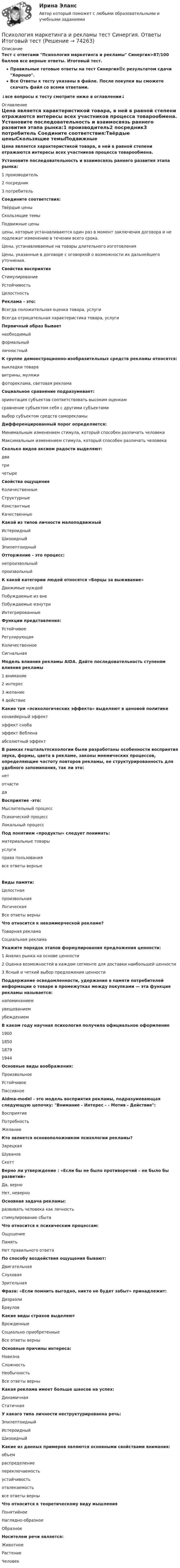     
            Описание
            Тест с ответами Психология маркетинга и рекламы Синергия>87/100 баллов все верные ответы. Итоговый тест.Правильные готовые ответы на тест Синергия🟢с результатом сдачи Хорошо.Все Ответы к тесту указаны в файле. После покупки вы сможете скачать файл со всеми ответами.↓все вопросы к тесту смотрите ниже в оглавлении↓ 
            Оглавление
            Цена является характеристикой товара, в ней в равной степени отражаются интересы всех участников процесса товарообмена. Установите последовательность и взаимосвязь раннего развития этапа рынка:1 производитель2 посредник3 потребитель Соедините соответствия:Твёрдые ценыСкользящие темыПодвижные ценыцены, которые устанавливаются один раз в момент заключения договора и не подлежат изменению в течении всего срока.Цены, устанавливаемые на товары длительного изготовленияЦены, указанные в договоре с оговоркой о возможности их дальнейшего уточнения. Свойства восприятияСтимулированиеУстойчивостьЦелостность Реклама - это:Всегда положительная оценка товара, услугиВсегда отрицательная характеристика товара, услуги Первичный образ бываетнеобходимыйформальныйличностный К группе демонстрационно-изобразительных средств рекламы относятся:выкладки товаравитрины, муляжифотореклама, световая реклама Социальное сравнение подразумевает:ориентация субъектов соответствовать высоким оценкамсравнение субъектом себя с другими субъектамивыбор субъектом средств саморекламы Дифференцированный порог определяется:Минимальным изменением стимула, который способен различать человекаМаксимальным изменением стимула, который способен различать человека Сколько видов аксиом радости выделяют:дватричетыре Свойства ощущенияКоличественныеСтруктурныеКонстантныеКачественные Какой из типов личности малоподвижныйИстероидныйШизоидныйЭпилептоидный Отторжение - это процесс:непроизвольныйпроизвольный К какой категории людей относятся «Борцы за выживание»Движимые нуждойПобуждаемые из внеПобуждаемые изнутриИнтегрированные Функции представления:УстойчивоеРегулирующаяКоличественноеСигнальная Модель влияния рекламы AIDA. Дайте последовательность ступеням влияния рекламы1 внимание2 интерес3 желание4 действие Какие три «психологических эффекта» выделяют в ценовой политикеконвейерный эффектэффект снобаэффект Вебленаабсолютный эффект В рамках гештальтпсихологии были разработаны особенности восприятия звука, формы, цвета в рекламе, законы мнемических процессов, определяющие частоту повторов рекламы, ее структурированность для удобного запоминания, так ли это:нетотчастида Восприятие -это:Мыслительный процессПсихический процессЛокальный процесс Под понятием «продукты» следует понимать:материальные товарыуслугиправа пользованиявсе ответы верныеВиды памяти:ЦелостнаяпроизвольнаяЛогическаяВсе ответы верны Что относится к некоммерческой рекламе?Товарная рекламаСоциальная реклама Укажите порядок этапов формулирования предложения ценности:1 Анализ рынка на основе ценности2 Оценка возможностей в каждом сегменте для доставки наибольшей ценности3 Ясный и четкий выбор предложения ценности Поддержание осведомленности, удержание в памяти потребителей информации о товаре в промежутках между покупками — эта функция рекламы называется:напоминаниемувещеваниемубеждением В каком году научная психология получила официальное оформление1900185018791944 Основные виды воображения:ПроизвольноеУстойчивоеПассивное Aidma-model - это модель восприятия рекламы, подразумевающая следующую цепочку: Внимание - Интерес - - Мотив - Действие:ВосприятиеПотребностьЖелание Кто является основоположником психологии рекламы?ЗарецкаяШувановСкотт Верно ли утверждение : «Если бы не было противоречий – не было бы развитий» Да, верно Нет, неверно Основная задача рекламы: развивать человека как личность стимулирование сбыта Что относится к психическим процессам: Ощущение Память Нет правильного ответа По способу воздействия ощущения бывают: Двигательная Слуховая Зрительная Фраза: «Если помнить выгодно, никто не будет забыт» принадлежит: Дизраэли Браулов Какие виды страхов выделяют Врожденные Социально приобретенные Все ответы верны Основные причины интереса: Новизна Сложность Необычность Все ответы верны Какая реклама имеет больше шансов на успех: Динамичная Статичная У какого типа личности неструктурированна речь: Эпилептоидный Истероидный Шизоидный Какие из данных примеров являются основными свойствами внимания: объем распределение переключаемость устойчивость отвлекаемость все ответы верны Что относится к теоретическому виду мышления Понятийное Наглядно-образное Образное Носителем речи является: Животное Растение Человек  
            
            
            Психология маркетинга и рекламы (ответы на тест Синергия / МТИ / МОИ / МосАП)Психология маркетинга и рекламы тест Синергия. Ответы Итоговый тест💯 Психология маркетинга и рекламы.фм_БАК (правильные ответы на тест Синергия / МОИ / МТИ / МосАП, август 2023)Психология маркетинга и рекламы.фм_БАК (тест с ответами Синергия/МОИ/ МТИ /МОСАП)Психология.  Наблюдение, описание, анализ ролевых ситуаций.Психология НСПК Практическое занятие 2. Задание 10. (автоматическое) Кроссвордпсихология общенияПсихология личности (курс Агибаловой Т.В.)💯 Психология личности (ответы на тест Синергия / МОИ / МТИ / МосАП, май 2023)💯 Психология личности (ответы на тест Синергия / МОИ / МТИ / МосАП, ноябрь 2023)Психология личности  (Ответы на тест СИНЕРГИЯ / МТИ / МОИ)Психология личности/Психология личности и профессиональное самоопределение. Синергия. На отлично!Психология личности тест Синергия (все ответы✅90/100 баллов)ПСИХОЛОГИЯ ЛИЧНОСТИ (часть 1/1) Практическая работа Московский Международный Университет