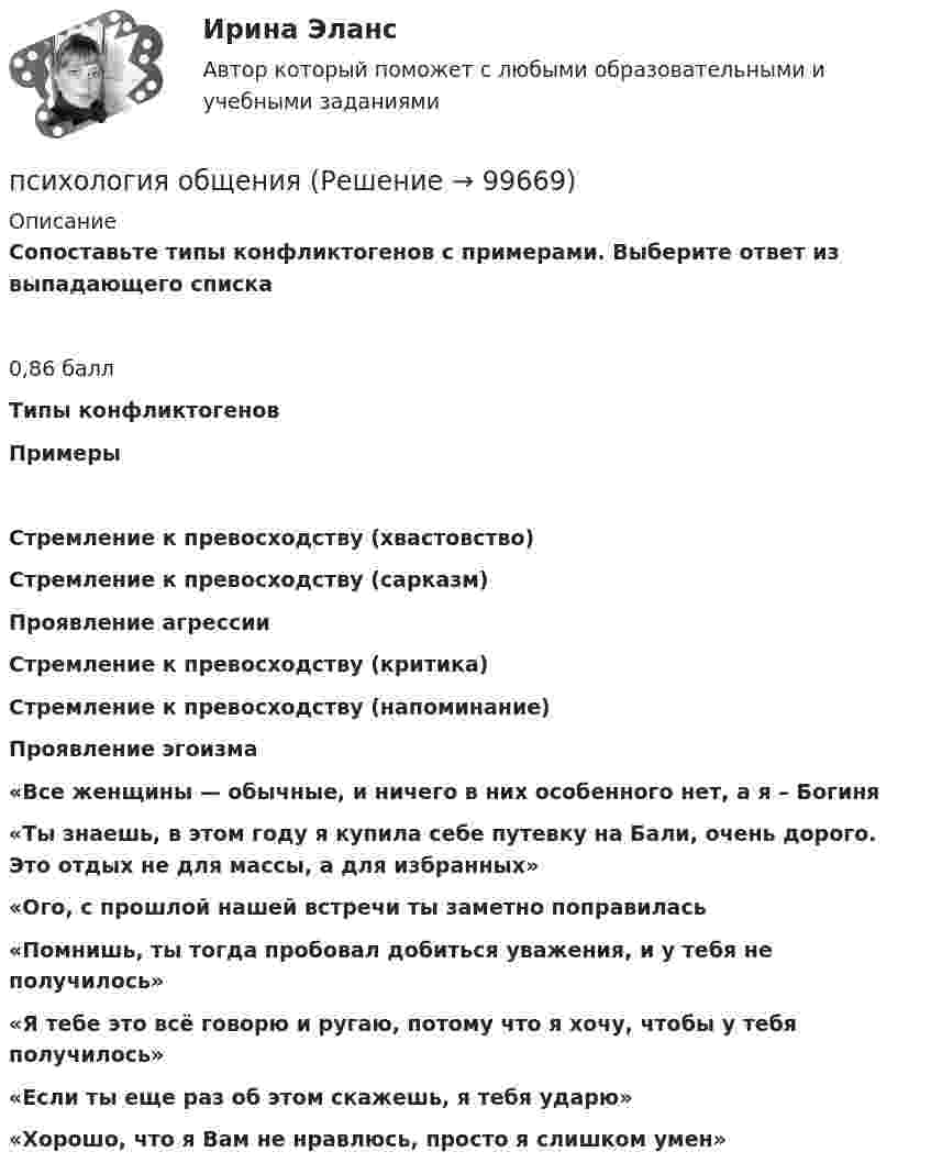      
            Описание
            Сопоставьте типы конфликтогенов с примерами. Выберите ответ из выпадающего списка0,86 баллТипы конфликтогеновПримерыСтремление к превосходству (хвастовство)Стремление к превосходству (сарказм)Проявление агрессииСтремление к превосходству (критика)Стремление к превосходству (напоминание)Проявление эгоизма«Все женщины — обычные, и ничего в них особенного нет, а я – Богиня«Ты знаешь, в этом году я купила себе путевку на Бали, очень дорого. Это отдых не для массы, а для избранных»«Ого, с прошлой нашей встречи ты заметно поправилась«Помнишь, ты тогда пробовал добиться уважения, и у тебя не получилось»«Я тебе это всё говорю и ругаю, потому что я хочу, чтобы у тебя получилось»«Если ты еще раз об этом скажешь, я тебя ударю»«Хорошо, что я Вам не нравлюсь, просто я слишком умен»   
            
            
            психология общенияпсихология общенияПсихология общенияПсихология общения 3к1с. Итоговый тест. (КСУ)Психология общения, 71 вопрос (ответы на тест Синергия / МТИ / МОИ / МосАП)Психология общения все задания  Психология общения в системе социально-гуманитарного знания. Содержание и структура общения ПСИХОЛОГИЯ ЛИЧНОСТИ (часть 1/1) Практическая работа Московский Международный УниверситетПсихология маркетинга и рекламыПсихология маркетинга и рекламы (ответы на тест Синергия / МТИ / МОИ / МосАП)Психология маркетинга и рекламы тест Синергия. Ответы Итоговый тест💯 Психология маркетинга и рекламы.фм_БАК (правильные ответы на тест Синергия / МОИ / МТИ / МосАП, август 2023)Психология маркетинга и рекламы.фм_БАК (тест с ответами Синергия/МОИ/ МТИ /МОСАП)Психология.  Наблюдение, описание, анализ ролевых ситуаций.