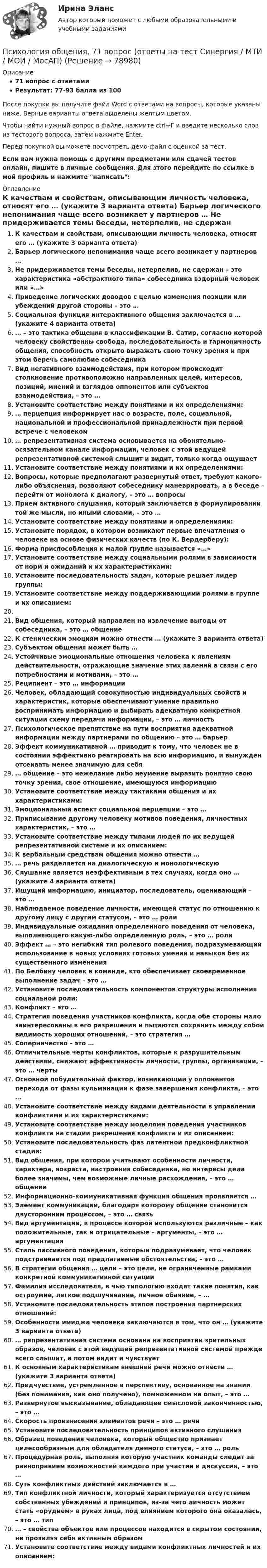     
            Описание
            71 вопрос с ответамиРезультат: 77-93 балла из 100После покупки вы получите файл Word с ответами на вопросы, которые указаны ниже. Верные варианты ответа выделены желтым цветом.Чтобы найти нужный вопрос в файле, нажмите ctrl+F и введите несколько слов из тестового вопроса, затем нажмите Enter.Перед покупкой вы можете посмотреть демо-файл с оценкой за тест.Если вам нужна помощь с другими предметами или сдачей тестов онлайн, пишите в личные сообщения. Для этого перейдите по ссылке в мой профиль и нажмите написать:  
            Оглавление
              К качествам и свойствам, описывающим личность человека, относят его … (укажите 3 варианта ответа)   Барьер логического непонимания чаще всего возникает у партнеров …   Не придерживается темы беседы, нетерпелив, не сдержан – это характеристика «абстрактного типа» собеседника вздорный человек или «…»   Приведение логических доводов с целью изменения позиции или убеждений другой стороны – это …   Социальная функция интерактивного общения заключается в … (укажите 4 варианта ответа)   … – это тактика общения в классификации В. Сатир, согласно которой человеку свойственны свобода, последовательность и гармоничность общения, способность открыто выражать свою точку зрения и при этом беречь самолюбие собеседника   Вид негативного взаимодействия, при котором происходит столкновение противоположно направленных целей, интересов, позиций, мнений и взглядов оппонентов или субъектов взаимодействия, – это …   Установите соответствие между понятиями и их определениями:   … перцепция информирует нас о возрасте, поле, социальной, национальной и профессиональной принадлежности при первой встрече с человеком   … репрезентативная система основывается на обонятельно-осязательном канале информации, человек с этой ведущей репрезентативной системой слышит и видит, только когда ощущает   Установите соответствие между понятиями и их определениями:   Вопросы, которые предполагают развернутый ответ, требуют какого-либо объяснения, позволяют собеседнику маневрировать, а в беседе – перейти от монолога к диалогу, – это … вопросы   Прием активного слушания, который заключается в формулировании той же мысли, но иными словами, – это …   Установите соответствие между понятиями и определениями:   Установите порядок, в котором возникают первые впечатления о человеке на основе физических качеств (по К. Вердерберу):   Форма приспособления к малой группе называется «…»   Установите соответствие между социальными ролями в зависимости от норм и ожиданий и их характеристиками:   Установите последовательность задач, которые решает лидер группы:   Установите соответствие между поддерживающими ролями в группе и их описанием: Вид общения, который направлен на извлечение выгоды от собеседника, – это … общение   К стеническим эмоциям можно отнести … (укажите 3 варианта ответа)   Субъектом общения может быть …   Устойчивые эмоциональные отношения человека к явлениям действительности, отражающие значение этих явлений в связи с его потребностями и мотивами, – это …   Реципиент – это … информации   Человек, обладающий совокупностью индивидуальных свойств и характеристик, которые обеспечивают умение правильно воспринимать информацию и выбирать адекватную конкретной ситуации схему передачи информации, – это … личность   Психологическое препятствие на пути восприятия адекватной информации между партнерами по общению – это … барьер   Эффект коммуникативной … приводит к тому, что человек не в состоянии эффективно реагировать на всю информацию, и вынужден отсеивать менее значимую для себя   … общение – это нежелание либо неумение выразить понятно свою точку зрения, свое отношение, имеющуюся информацию   Установите соответствие между тактиками общения и их характеристиками:   Эмоциональный аспект социальной перцепции – это …   Приписывание другому человеку мотивов поведения, личностных характеристик, – это …   Установите соответствие между типами людей по их ведущей репрезентативной системе и их описанием:   К вербальным средствам общения можно отнести …   … речь разделяется на диалогическую и монологическую   Слушание является неэффективным в тех случаях, когда оно … (укажите 4 варианта ответа)   Ищущий информацию, инициатор, последователь, оценивающий – это …   Наблюдаемое поведение личности, имеющей статус по отношению к другому лицу с другим статусом, – это … роли   Индивидуальные ожидания определенного поведения от человека, выполняющего какую-либо определенную роль, – это … роли   Эффект … – это негибкий тип ролевого поведения, подразумевающий использование в новых условиях готовых умений и навыков без их существенного изменения   По Белбину человек в команде, кто обеспечивает своевременное выполнение задач – это …   Установите последовательность компонентов структуры исполнения социальной роли:   Конфликт – это …   Стратегия поведения участников конфликта, когда обе стороны мало заинтересованы в его разрешении и пытаются сохранить между собой видимость хороших отношений, – это стратегия …   Соперничество – это …   Отличительные черты конфликтов, которые к разрушительным действиям, снижают эффективность личности, группы, организации, – это … черты   Основной побудительный фактор, возникающий у оппонентов перехода от фазы кульминации к фазе завершения конфликта, – это …   Установите соответствие между видами деятельности в управлении конфликтами и их характеристиками:   Установите соответствие между моделями поведения участников конфликта на стадии разрешения конфликта и их описанием:   Установите последовательность фаз латентной предконфликтной стадии:    Вид общения, при котором учитывают особенности личности, характера, возраста, настроения собеседника, но интересы дела более значимы, чем возможные личные расхождения, – это … общение   Информационно-коммуникативная функция общения проявляется …   Элемент коммуникации, благодаря которому общение становится двусторонним процессом, – это … связь   Вид аргументации, в процессе которой используются различные – как положительные, так и отрицательные – аргументы, – это … аргументация   Стиль пассивного поведения, который подразумевает, что человек подстраивается под предлагаемые обстоятельства, – это …   В стратегии общения … цели – это цели, не ограниченные рамками конкретной коммуникативной ситуации   Фамилия исследователя, в чью типологию входят такие понятия, как остроумие, легкое подшучивание, личное обаяние, – …   Установите последовательность этапов построения партнерских отношений:   Особенности имиджа человека заключаются в том, что он … (укажите 3 варианта ответа)   … репрезентативная система основана на восприятии зрительных образов, человек с этой ведущей репрезентативной системой прежде всего слышит, а потом видит и чувствует   К основным характеристикам внешней речи можно отнести … (укажите 3 варианта ответа)   Предчувствие, устремленное в перспективу, основанное на знании (без понимания, как оно получено), помноженном на опыт, – это …   Развернутое высказывание, обладающее смысловой законченностью, – это …   Скорость произнесения элементов речи – это … речи   Установите последовательность принципов активного слушания   Образец поведения человека, который общество признает целесообразным для обладателя данного статуса, – это … роль   Процедурная роль, выполняя которую участник команды следит за равноправием возможностей каждого при участии в дискуссии, – это …   Суть конфликтных действий заключается в …   Тип конфликтной личности, который характеризуется отсутствием собственных убеждений и принципов, из-за чего личность может стать «орудием» в руках лица, под влиянием которого она оказалась, – это … тип   … – свойства объектов или процессов находится в скрытом состоянии, не проявляя себя активным образом   Установите соответствие между видами конфликтных личностей и их описанием:    
            
            
            Психология общения 3к1с. Итоговый тест. (КСУ)Психология общения, 71 вопрос (ответы на тест Синергия / МТИ / МОИ / МосАП)Психология общения все задания  Психология общения в системе социально-гуманитарного знания. Содержание и структура общения Психология общения в системе социально-гуманитарного знания. Содержание и структура общения Психология общения (ДО, СпДО, ПНК, КП, ПДО, ДОУА, ББЛ)Психология общения (ДО, СпДО, ПНК, КП, ПДО, ДОУА, ББЛ)Психология маркетинга и рекламы тест Синергия. Ответы Итоговый тест💯 Психология маркетинга и рекламы.фм_БАК (правильные ответы на тест Синергия / МОИ / МТИ / МосАП, август 2023)Психология маркетинга и рекламы.фм_БАК (тест с ответами Синергия/МОИ/ МТИ /МОСАП)Психология.  Наблюдение, описание, анализ ролевых ситуаций.Психология НСПК Практическое занятие 2. Задание 10. (автоматическое) Кроссвордпсихология общенияпсихология общения