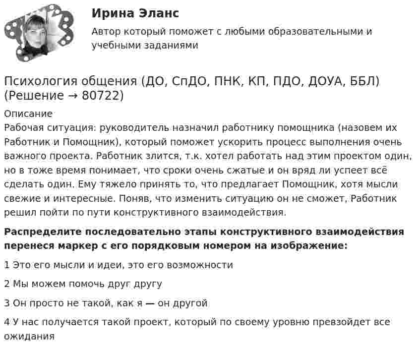      
            Описание
            Рабочая ситуация: руководитель назначил работнику помощника (назовем их Работник и Помощник), который поможет ускорить процесс выполнения очень важного проекта. Работник злится, т.к. хотел работать над этим проектом один, но в тоже время понимает, что сроки очень сжатые и он вряд ли успеет всё сделать один. Ему тяжело принять то, что предлагает Помощник, хотя мысли свежие и интересные. Поняв, что изменить ситуацию он не сможет, Работник решил пойти по пути конструктивного взаимодействия.Распределите последовательно этапы конструктивного взаимодействия перенеся маркер с его порядковым номером на изображение:1       Это его мысли и идеи, это его возможности2      Мы можем помочь друг другу3       Он просто не такой, как я — он другой4     У нас получается такой проект, который по своему уровню превзойдет все ожидания   
            
            
            Психология общения (ДО, СпДО, ПНК, КП, ПДО, ДОУА, ББЛ)Психология общения (ДО, СпДО, ПНК, КП, ПДО, ДОУА, ББЛ)Психология общения (ДО, СпДО, ПНК, КП, ПДО, ДОУА, ББЛ)Психология общения (ДО, СпДО, ПНК, КП, ПДО, ДОУА, ББЛ)Психология общения (ДО, СпДО, ПНК, КП, ПДО, ДОУА, ББЛ)Психология общения (ДО, СпДО, ПНК, КП, ПДО, ДОУА, ББЛ)Психология общения (ДО, СпДО, ПНК, КП, ПДО, ДОУА, ББЛ)Психология общения (ДО, СпДО, ПНК, КП, ПДО, ДОУА, ББЛ)Психология общения (ДО, СпДО, ПНК, КП, ПДО, ДОУА, ББЛ)Психология общения (ДО, СпДО, ПНК, КП, ПДО, ДОУА, ББЛ)Психология общения (ДО, СпДО, ПНК, КП, ПДО, ДОУА, ББЛ)Психология общения (ДО, СпДО, ПНК, КП, ПДО, ДОУА, ББЛ)Психология общения (ДО, СпДО, ПНК, КП, ПДО, ДОУА, ББЛ)Психология общения (ДО, СпДО, ПНК, КП, ПДО, ДОУА, ББЛ)