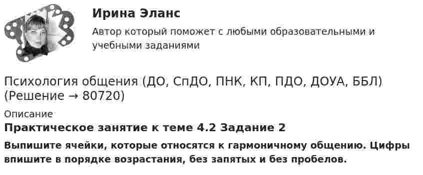      
            Описание
            Практическое занятие к теме 4.2 Задание 2Выпишите ячейки, которые относятся к гармоничному общению. Цифры впишите в порядке возрастания, без запятых и без пробелов.   
            
            
            Психология общения (ДО, СпДО, ПНК, КП, ПДО, ДОУА, ББЛ)Психология общения (ДО, СпДО, ПНК, КП, ПДО, ДОУА, ББЛ)Психология общения (ДО, СпДО, ПНК, КП, ПДО, ДОУА, ББЛ)Психология общения (ДО, СпДО, ПНК, КП, ПДО, ДОУА, ББЛ)Психология общения (ДО, СпДО, ПНК, КП, ПДО, ДОУА, ББЛ)Психология общения (ДО, СпДО, ПНК, КП, ПДО, ДОУА, ББЛ)Психология общения (ДО, СпДО, ПНК, КП, ПДО, ДОУА, ББЛ)Психология общения в системе социально-гуманитарного знания. Содержание и структура общения Психология общения (ДО, СпДО, ПНК, КП, ПДО, ДОУА, ББЛ)Психология общения (ДО, СпДО, ПНК, КП, ПДО, ДОУА, ББЛ)Психология общения (ДО, СпДО, ПНК, КП, ПДО, ДОУА, ББЛ)Психология общения (ДО, СпДО, ПНК, КП, ПДО, ДОУА, ББЛ)Психология общения (ДО, СпДО, ПНК, КП, ПДО, ДОУА, ББЛ)Психология общения (ДО, СпДО, ПНК, КП, ПДО, ДОУА, ББЛ)