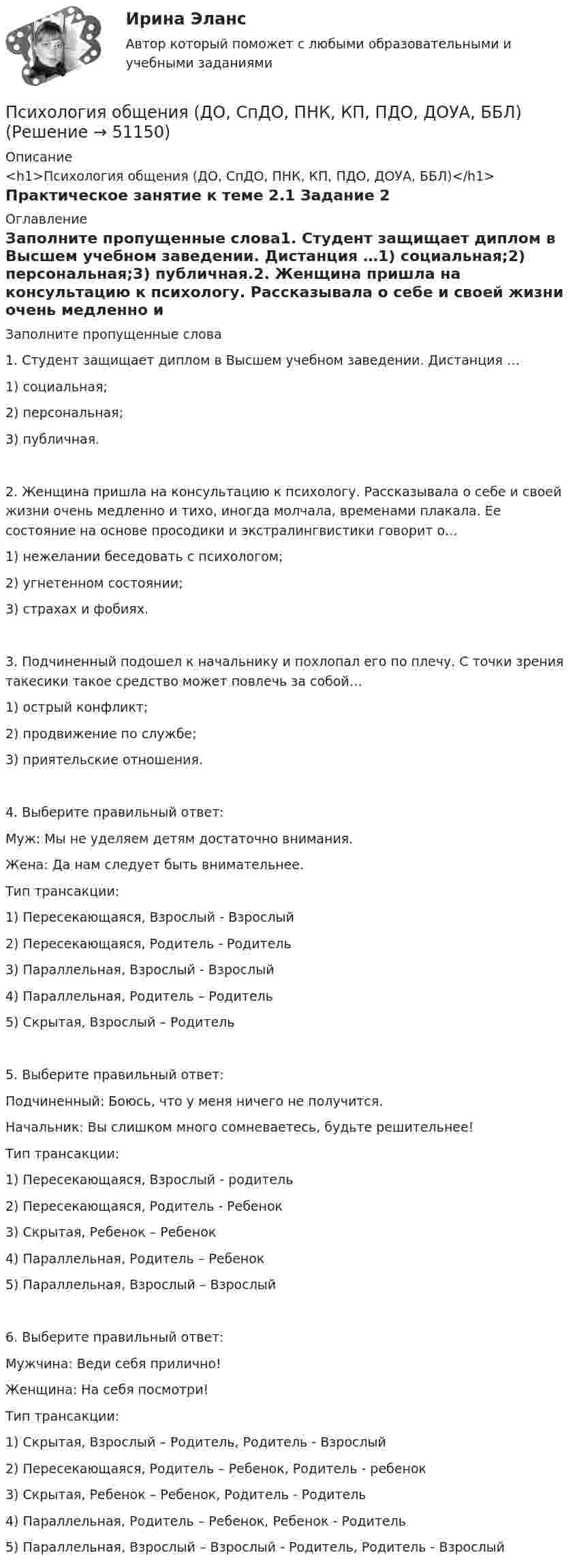      
            Описание
            <h1>Психология общения (ДО, СпДО, ПНК, КП, ПДО, ДОУА, ББЛ)</h1>Практическое занятие к теме 2.1 Задание 2 
            Оглавление
            Заполните пропущенные слова1. Студент защищает диплом в Высшем учебном заведении. Дистанция …1) социальная;2) персональная;3) публичная.2. Женщина пришла на консультацию к психологу. Рассказывала о себе и своей жизни очень медленно и тихо, иногда молчала, временами плакала. Ее состояние на основе просодики и экстралингвистики говорит о…1) нежелании беседовать с психологом;2) угнетенном состоянии;3) страхах и фобиях.3. Подчиненный подошел к начальнику и похлопал его по плечу. С точки зрения такесики такое средство может повлечь за собой…1) острый конфликт;2) продвижение по службе;3) приятельские отношения.4. Выберите правильный ответ: Муж: Мы не уделяем детям достаточно внимания.Жена: Да нам следует быть внимательнее.Тип трансакции:1) Пересекающаяся, Взрослый - Взрослый2) Пересекающаяся, Родитель - Родитель3) Параллельная, Взрослый - Взрослый4) Параллельная, Родитель – Родитель5) Скрытая, Взрослый – Родитель5. Выберите правильный ответ: Подчиненный: Боюсь, что у меня ничего не получится. Начальник: Вы слишком много сомневаетесь, будьте решительнее!Тип трансакции:1) Пересекающаяся, Взрослый - родитель2) Пересекающаяся, Родитель - Ребенок3) Скрытая, Ребенок – Ребенок4) Параллельная, Родитель – Ребенок5) Параллельная, Взрослый – Взрослый6. Выберите правильный ответ:Мужчина: Веди себя прилично!Женщина: На себя посмотри!Тип трансакции:1) Скрытая, Взрослый – Родитель, Родитель - Взрослый2) Пересекающаяся, Родитель – Ребенок, Родитель - ребенок3) Скрытая, Ребенок – Ребенок, Родитель - Родитель4) Параллельная, Родитель – Ребенок, Ребенок - Родитель5) Параллельная, Взрослый – Взрослый - Родитель, Родитель - Взрослый 
            
            
            Психология общения (ДО, СпДО, ПНК, КП, ПДО, ДОУА, ББЛ)Психология общения (ДО, СпДО, ПНК, КП, ПДО, ДОУА, ББЛ)Психология общения (ДО, СпДО, ПНК, КП, ПДО, ДОУА, ББЛ)Психология общения (ДО, СпДО, ПНК, КП, ПДО, ДОУА, ББЛ)Психология общения (ДО, СпДО, ПНК, КП, ПДО, ДОУА, ББЛ)Психология общения (ДО, СпДО, ПНК, КП, ПДО, ДОУА, ББЛ)Психология общения (ДО, СпДО, ПНК, КП, ПДО, ДОУА, ББЛ)Психология общения (ДО, СпДО, ПНК, КП, ПДО, ДОУА, ББЛ)Психология общения (ДО, СпДО, ПНК, КП, ПДО, ДОУА, ББЛ)Психология общения (ДО, СпДО, ПНК, КП, ПДО, ДОУА, ББЛ)Психология общения (ДО, СпДО, ПНК, КП, ПДО, ДОУА, ББЛ)Психология общения (ДО, СпДО, ПНК, КП, ПДО, ДОУА, ББЛ)Психология общения (ДО, СпДО, ПНК, КП, ПДО, ДОУА, ББЛ)Психология общения (ДО, СпДО, ПНК, КП, ПДО, ДОУА, ББЛ)