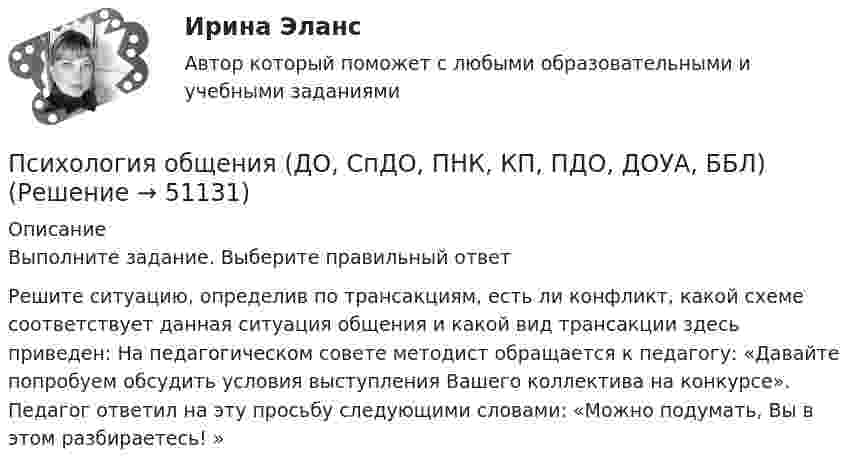      
            Описание
            Выполните задание. Выберите правильный ответРешите ситуацию, определив по трансакциям, есть ли конфликт, какой схеме соответствует данная ситуация общения и какой вид трансакции здесь приведен: На педагогическом совете методист обращается к педагогу: «Давайте попробуем обсудить условия выступления Вашего коллектива на конкурсе». Педагог ответил на эту просьбу следующими словами: «Можно подумать, Вы в этом разбираетесь! »  
            
            
            Психология общения (ДО, СпДО, ПНК, КП, ПДО, ДОУА, ББЛ)Психология общения (ДО, СпДО, ПНК, КП, ПДО, ДОУА, ББЛ)Психология общения (ДО, СпДО, ПНК, КП, ПДО, ДОУА, ББЛ)Психология общения (ДО, СпДО, ПНК, КП, ПДО, ДОУА, ББЛ)Психология общения (ДО, СпДО, ПНК, КП, ПДО, ДОУА, ББЛ)Психология общения (ДО, СпДО, ПНК, КП, ПДО, ДОУА, ББЛ)Психология общения (ДО, СпДО, ПНК, КП, ПДО, ДОУА, ББЛ)Психология общения (ДО, СпДО, ПНК, КП, ПДО, ДОУА, ББЛ)Психология общения (ДО, СпДО, ПНК, КП, ПДО, ДОУА, ББЛ)Психология общения (ДО, СпДО, ПНК, КП, ПДО, ДОУА, ББЛ)Психология общения (ДО, СпДО, ПНК, КП, ПДО, ДОУА, ББЛ)Психология общения (ДО, СпДО, ПНК, КП, ПДО, ДОУА, ББЛ)Психология общения (ДО, СпДО, ПНК, КП, ПДО, ДОУА, ББЛ)Психология общения (ДО, СпДО, ПНК, КП, ПДО, ДОУА, ББЛ)