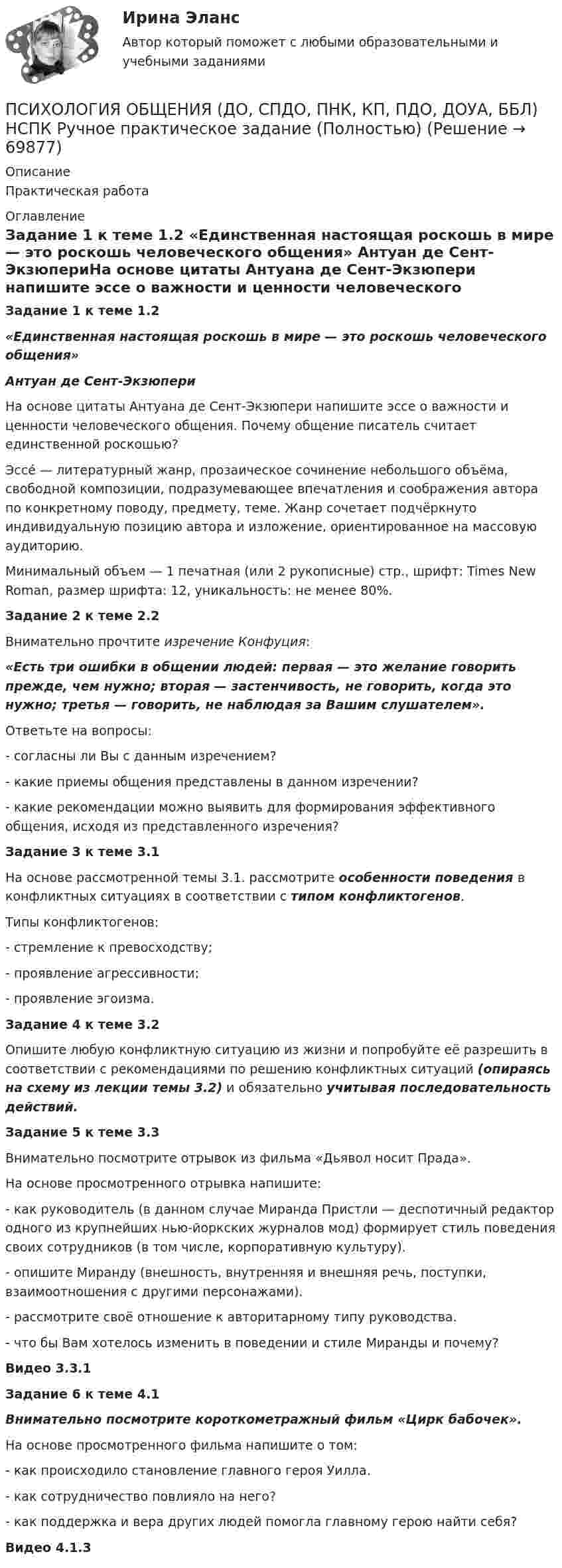      
            Описание
            Практическая работа 
            Оглавление
            Задание 1 к теме 1.2 «Единственная настоящая роскошь в мире — это роскошь человеческого общения»                                 Антуан де Сент-ЭкзюпериНа основе цитаты Антуана де Сент-Экзюпери напишите эссе о важности и ценности человеческого общения. Почему общение писатель считает единственной роскошью? Эссе́ — литературный жанр, прозаическое сочинение небольшого объёма, свободной композиции, подразумевающее впечатления и соображения автора по конкретному поводу, предмету, теме. Жанр сочетает подчёркнуто индивидуальную позицию автора и изложение, ориентированное на массовую аудиторию.Минимальный объем — 1 печатная (или 2 рукописные) стр., шрифт: Times New Roman, размер шрифта: 12, уникальность: не менее 80%. Задание 2 к теме 2.2 	Внимательно прочтите изречение Конфуция: «Есть три ошибки в общении людей: первая — это желание говорить прежде, чем нужно; вторая — застенчивость, не говорить, когда это нужно; третья — говорить, не наблюдая за Вашим слушателем».	Ответьте на вопросы:	- согласны ли Вы с данным изречением?	- какие приемы общения представлены в данном изречении?	- какие рекомендации можно выявить для формирования эффективного общения, исходя из представленного изречения? Задание 3 к теме 3.1 	На основе рассмотренной темы 3.1. рассмотрите особенности поведения в конфликтных ситуациях в соответствии с типом конфликтогенов.	Типы конфликтогенов:	- стремление к превосходству;	- проявление агрессивности;	- проявление эгоизма. Задание 4 к теме 3.2 	Опишите любую конфликтную ситуацию из жизни и попробуйте её разрешить в соответствии с рекомендациями по решению конфликтных ситуаций (опираясь на схему из лекции темы 3.2) и обязательно учитывая последовательность действий. Задание 5 к теме 3.3 Внимательно посмотрите отрывок из фильма «Дьявол носит Прада». На основе просмотренного отрывка напишите:- как руководитель (в данном случае Миранда Пристли — деспотичный редактор одного из крупнейших нью-йоркских журналов мод) формирует стиль поведения своих сотрудников (в том числе, корпоративную культуру).- опишите Миранду (внешность, внутренняя и внешняя речь, поступки, взаимоотношения с другими персонажами).- рассмотрите своё отношение к авторитарному типу руководства.- что бы Вам хотелось изменить в поведении и стиле Миранды и почему? Видео 3.3.1 Задание 6 к теме 4.1  Внимательно посмотрите короткометражный фильм «Цирк бабочек».	На основе просмотренного фильма напишите о том:	- как происходило становление главного героя Уилла.	- как сотрудничество повлияло на него?	- как поддержка и вера других людей помогла главному герою найти себя? Видео 4.1.3  
            
            
            ПСИХОЛОГИЯ ОБЩЕНИЯ (ДО, СПДО, ПНК, КП, ПДО, ДОУА, ББЛ) НСПК Практическое занятие 2ПСИХОЛОГИЯ ОБЩЕНИЯ (ДО, СПДО, ПНК, КП, ПДО, ДОУА, ББЛ) НСПК Ручное практическое задание (Полностью) ПСИХОЛОГИЯ ОБЩЕНИЯ (ДО, СПДО, ПНК, КП, ПДО, ДОУА, ББЛ) Практическое занятие 5ПСИХОЛОГИЯ ОБЩЕНИЯ (ДО, СПДО, ПНК, КП, ПДО, ДОУА, ББЛ) Практическое занятие 6Психология общения (ДО, СпДО, ПНК, КП, ПДО, ДОУА, ББЛ) Практическое занятие к теме 1.2 Задание 2Психология общения (ДО, СпДО, ПНК, КП, ПДО, ДОУА, ББЛ) Практическое занятие к теме 2.2 Задание 1,3Психология общения (ДО, СпДО, ПНК, КП, ПДО, ДОУА, ББЛ) Практическое занятие к теме 2.2 Задание 1,3Психология общения (ДО, СпДО, ПНК, КП, ПДО, ДОУА, ББЛ)Психология общения (ДО, СпДО, ПНК, КП, ПДО, ДОУА, ББЛ)Психология общения (ДО, СпДО, ПНК, КП, ПДО, ДОУА, ББЛ)Психология общения (ДО, СпДО, ПНК, КП, ПДО, ДОУА, ББЛ)Психология общения (ДО, СпДО, ПНК, КП, ПДО, ДОУА, ББЛ)Психология общения (ДО, СпДО, ПНК, КП, ПДО, ДОУА, ББЛ) Комплексное заданиеПсихология общения (ДО, СпДО, ПНК, КП, ПДО, ДОУА, ББЛ) Комплексное задание НСПК