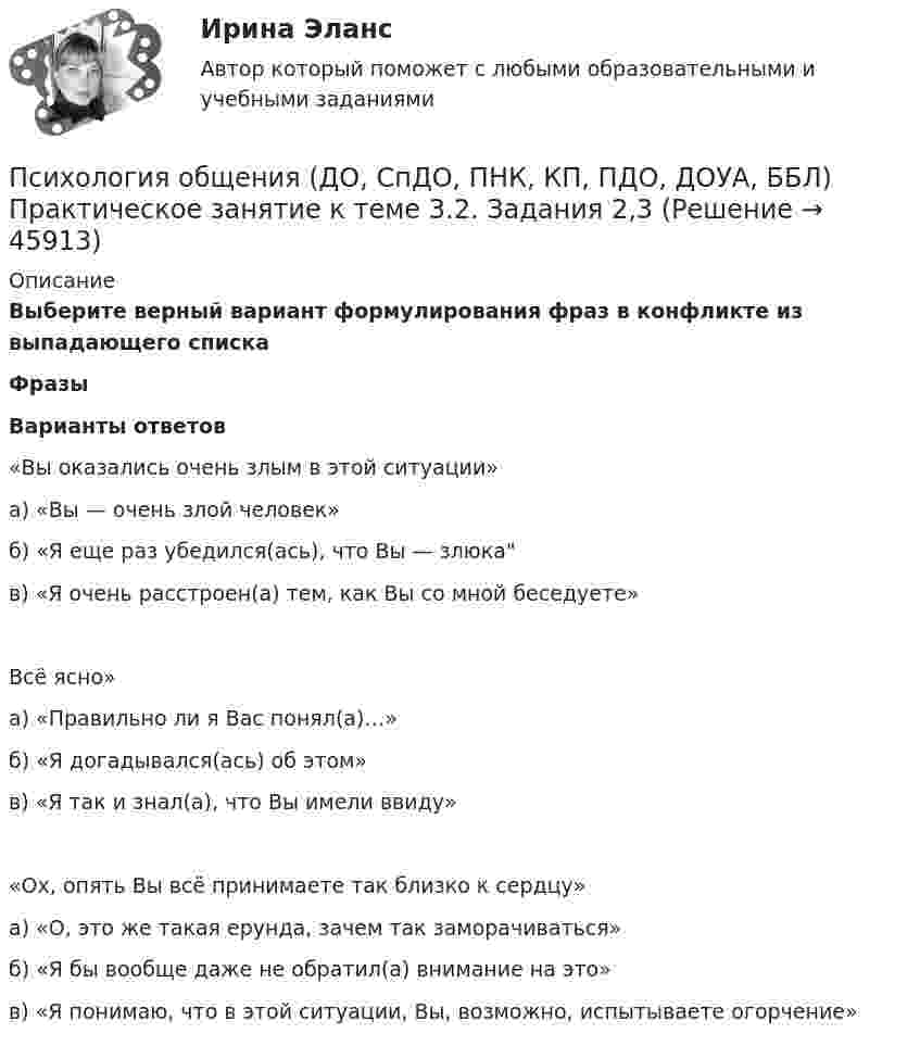      
            Описание
            Выберите верный вариант формулирования фраз в конфликте из выпадающего спискаФразыВарианты ответов«Вы оказались очень злым в этой ситуации»а) «Вы — очень злой человек»б) «Я еще раз убедился(ась), что Вы — злюкав) «Я очень расстроен(а) тем, как Вы со мной беседуете»Всё ясно»а) «Правильно ли я Вас понял(а)…»б) «Я догадывался(ась) об этом»в) «Я так и знал(а), что Вы имели ввиду»«Ох, опять Вы всё принимаете так близко к сердцу»а) «О, это же такая ерунда, зачем так заморачиваться»б) «Я бы вообще даже не обратил(а) внимание на это»в) «Я понимаю, что в этой ситуации, Вы, возможно, испытываете огорчение»  
            
            
            Психология общения (ДО, СпДО, ПНК, КП, ПДО, ДОУА, ББЛ)  Практическое занятие к теме 3.2. Задания 2,3Психология общения (ДО, СпДО, ПНК, КП, ПДО, ДОУА, ББЛ) Практическое занятие к теме 3.2. Задания 2,3Психология общения (ДО, СпДО, ПНК, КП, ПДО, ДОУА, ББЛ) Практическое занятие к теме 3.3 Задание 1Психология общения (ДО, СпДО, ПНК, КП, ПДО, ДОУА, ББЛ) Практическое занятие к теме 4.1 Задание 2Психология общения (ДО, СпДО, ПНК, КП, ПДО, ДОУА, ББЛ) Ручное практическое заданиеПсихология общения (ДО, СпДО, ПНК, КП, ПДО, ДОУА, ББЛ) Ручное практическое задание ДО, СпДО НСПКПсихология общения (ДО, СпДО, ПНК, КП, ПДО, ДОУА, ББЛ) Ручное практическое задание ПНК, КППСИХОЛОГИЯ ОБЩЕНИЯ (ДО, СПДО, ПНК, КП, ПДО, ДОУА, ББЛ) НСПК Практическое занятие 2ПСИХОЛОГИЯ ОБЩЕНИЯ (ДО, СПДО, ПНК, КП, ПДО, ДОУА, ББЛ) НСПК Ручное практическое задание (Полностью) ПСИХОЛОГИЯ ОБЩЕНИЯ (ДО, СПДО, ПНК, КП, ПДО, ДОУА, ББЛ) Практическое занятие 5ПСИХОЛОГИЯ ОБЩЕНИЯ (ДО, СПДО, ПНК, КП, ПДО, ДОУА, ББЛ) Практическое занятие 6Психология общения (ДО, СпДО, ПНК, КП, ПДО, ДОУА, ББЛ) Практическое занятие к теме 1.2 Задание 2Психология общения (ДО, СпДО, ПНК, КП, ПДО, ДОУА, ББЛ) Практическое занятие к теме 2.2 Задание 1,3Психология общения (ДО, СпДО, ПНК, КП, ПДО, ДОУА, ББЛ) Практическое занятие к теме 2.2 Задание 1,3