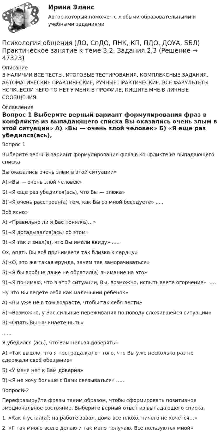     
            Описание
            В НАЛИЧИИ ВСЕ ТЕСТЫ, ИТОГОВЫЕ ТЕСТИРОВАНИЯ, КОМПЛЕКСНЫЕ ЗАДАНИЯ, АВТОМАТИЧЕСКИЕ ПРАКТИЧЕСКИЕ, РУЧНЫЕ ПРАКТИЧЕСКИЕ. ВСЕ ФАКУЛЬТЕТЫ НСПК. ЕСЛИ ЧЕГО-ТО НЕТ У МЕНЯ В ПРОФИЛЕ, ПИШИТЕ МНЕ В ЛИЧНЫЕ СООБЩЕНИЯ. 
            Оглавление
            Вопрос 1
Выберите верный вариант формулирования фраз в конфликте из  выпадающего списка
Вы оказались очень злым в этой ситуации»
А) «Вы — очень злой человек»
Б) «Я еще раз убедился(ась), что Вы — злюка»
В) «Я очень расстроен(а) тем, как Вы со мной беседуете»
.....

Всё ясно»
А) «Правильно ли я Вас понял(а)…»
Б) «Я догадывался(ась) об этом»
В) «Я так и знал(а), что Вы имели ввиду»
.....

Ох, опять Вы всё принимаете так близко к сердцу»
А) «О, это же такая ерунда, зачем так заморачиваться»
Б) «Я бы вообще даже не обратил(а) внимание на это»
В) «Я понимаю, что в этой ситуации, Вы, возможно, испытываете огорчение»
.....
Ну что Вы ведете себя как маленький ребенок»
А) «Вы уже не в том возрасте, чтобы так себя вести»
Б) «Возможно, у Вас сильные переживания по поводу сложившейся ситуации»
В) «Опять Вы начинаете ныть»

......

Я убедился (ась), что Вам нельзя доверять»
А) «Так вышло, что я пострадал(а) от того, что Вы уже несколько раз не сдержали своё обещание»
Б) «У меня нет к Вам доверия»
В) «Я не хочу больше с Вами связываться»
.....
Вопрос№2
Перефразируйте фразы таким образом, чтобы сформировать позитивное эмоциональное состояние. Выберите верный ответ из  выпадающего списка.
1.	  «Как я устал(а): на работе завал, дома всё плохо, ничего не хочется…»

2.	«Я так много всего делаю и так мало получаю. Все пользуются мной»
 
            
            
            Психология общения (ДО, СпДО, ПНК, КП, ПДО, ДОУА, ББЛ) Практическое занятие к теме 3.1 Задание 2Психология общения (ДО, СпДО, ПНК, КП, ПДО, ДОУА, ББЛ)  Практическое занятие к теме 3.2. Задания 2,3Психология общения (ДО, СпДО, ПНК, КП, ПДО, ДОУА, ББЛ) Практическое занятие к теме 3.2. Задания 2,3Психология общения (ДО, СпДО, ПНК, КП, ПДО, ДОУА, ББЛ) Практическое занятие к теме 3.3 Задание 1Психология общения (ДО, СпДО, ПНК, КП, ПДО, ДОУА, ББЛ) Практическое занятие к теме 4.1 Задание 2Психология общения (ДО, СпДО, ПНК, КП, ПДО, ДОУА, ББЛ) Ручное практическое заданиеПсихология общения (ДО, СпДО, ПНК, КП, ПДО, ДОУА, ББЛ) Ручное практическое задание ДО, СпДО НСПКПсихология общения (ДО, СпДО, ПНК, КП, ПДО, ДОУА, ББЛ) Комплексное задание ПНКПСИХОЛОГИЯ ОБЩЕНИЯ (ДО, СПДО, ПНК, КП, ПДО, ДОУА, ББЛ) НСПК Практическое занятие 2ПСИХОЛОГИЯ ОБЩЕНИЯ (ДО, СПДО, ПНК, КП, ПДО, ДОУА, ББЛ) НСПК Ручное практическое задание (Полностью) ПСИХОЛОГИЯ ОБЩЕНИЯ (ДО, СПДО, ПНК, КП, ПДО, ДОУА, ББЛ) Практическое занятие 5ПСИХОЛОГИЯ ОБЩЕНИЯ (ДО, СПДО, ПНК, КП, ПДО, ДОУА, ББЛ) Практическое занятие 6Психология общения (ДО, СпДО, ПНК, КП, ПДО, ДОУА, ББЛ) Практическое занятие к теме 1.2 Задание 2Психология общения (ДО, СпДО, ПНК, КП, ПДО, ДОУА, ББЛ) Практическое занятие к теме 2.2 Задание 1,3