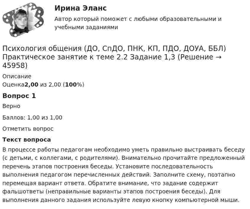      
            Описание
            Оценка2,00 из 2,00 (100%)Вопрос 1ВерноБаллов: 1,00 из 1,00Отметить вопросТекст вопросаВ процессе работы педагогам необходимо уметь правильно выстраивать беседу (с детьми, с коллегами, с родителями). Внимательно прочитайте предложенный перечень этапов построения беседы. Установите последовательность выполнения педагогом перечисленных действий. Заполните схему, поэтапно перемещая вариант ответа. Обратите внимание, что задание содержит фальшответы (неправильные варианты этапов построения беседы). Для выполнения данного задания используйте левую кнопку компьютерной мыши.  
            
            
            Психология общения (ДО, СпДО, ПНК, КП, ПДО, ДОУА, ББЛ) Практическое занятие к теме 1.2 Задание 2Психология общения (ДО, СпДО, ПНК, КП, ПДО, ДОУА, ББЛ) Практическое занятие к теме 2.2 Задание 1,3Психология общения (ДО, СпДО, ПНК, КП, ПДО, ДОУА, ББЛ) Практическое занятие к теме 2.2 Задание 1,3Психология общения (ДО, СпДО, ПНК, КП, ПДО, ДОУА, ББЛ) Практическое занятие к теме 3.1 Задание 2Психология общения (ДО, СпДО, ПНК, КП, ПДО, ДОУА, ББЛ)  Практическое занятие к теме 3.2. Задания 2,3Психология общения (ДО, СпДО, ПНК, КП, ПДО, ДОУА, ББЛ) Практическое занятие к теме 3.2. Задания 2,3Психология общения (ДО, СпДО, ПНК, КП, ПДО, ДОУА, ББЛ) Практическое занятие к теме 3.3 Задание 1Психология общения (ДО, СпДО, ПНК, КП, ПДО, ДОУА, ББЛ)Психология общения (ДО, СпДО, ПНК, КП, ПДО, ДОУА, ББЛ) Комплексное заданиеПсихология общения (ДО, СпДО, ПНК, КП, ПДО, ДОУА, ББЛ) Комплексное задание НСПКПсихология общения (ДО, СпДО, ПНК, КП, ПДО, ДОУА, ББЛ) Комплексное задание ПНКПСИХОЛОГИЯ ОБЩЕНИЯ (ДО, СПДО, ПНК, КП, ПДО, ДОУА, ББЛ) НСПК Практическое занятие 2ПСИХОЛОГИЯ ОБЩЕНИЯ (ДО, СПДО, ПНК, КП, ПДО, ДОУА, ББЛ) НСПК Ручное практическое задание (Полностью) ПСИХОЛОГИЯ ОБЩЕНИЯ (ДО, СПДО, ПНК, КП, ПДО, ДОУА, ББЛ) Практическое занятие 5