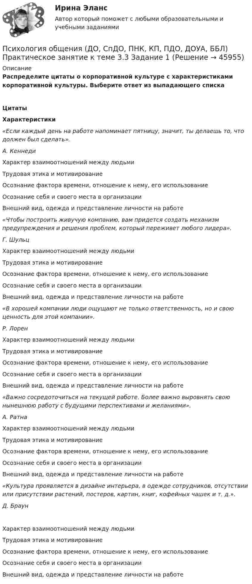      
            Описание
            Распределите цитаты о корпоративной культуре с характеристиками корпоративной культуры. Выберите ответ из выпадающего спискаЦитатыХарактеристики«Если каждый день на работе напоминает пятницу, значит, ты делаешь то, что должен был сделать».А. Кеннеди Характер взаимоотношений между людьмиТрудовая этика и мотивированиеОсознание фактора времени, отношение к нему, его использованиеОсознание себя и своего места в организацииВнешний вид, одежда и представление личности на работе «Чтобы построить живучую компанию, вам придется создать механизм предупреждения и решения проблем, который переживет любого лидера». Г. Шульц Характер взаимоотношений между людьмиТрудовая этика и мотивированиеОсознание фактора времени, отношение к нему, его использованиеОсознание себя и своего места в организацииВнешний вид, одежда и представление личности на работе «В хорошей компании люди ощущают не только ответственность, но и свою ценность для этой компании». Р. Лорен Характер взаимоотношений между людьмиТрудовая этика и мотивированиеОсознание фактора времени, отношение к нему, его использованиеОсознание себя и своего места в организацииВнешний вид, одежда и представление личности на работе «Важно сосредоточиться на текущей работе. Более важно выровнять свою нынешнюю работу с будущими перспективами и желаниями». А. Ратна Характер взаимоотношений между людьмиТрудовая этика и мотивированиеОсознание фактора времени, отношение к нему, его использованиеОсознание себя и своего места в организацииВнешний вид, одежда и представление личности на работе «Культура проявляется в дизайне интерьера, в одежде сотрудников, отсутствии или присутствии растений, постеров, картин, книг, кофейных чашек и т. д.». Д. Браун Характер взаимоотношений между людьмиТрудовая этика и мотивированиеОсознание фактора времени, отношение к нему, его использованиеОсознание себя и своего места в организацииВнешний вид, одежда и представление личности на работе   
            
            
            Психология общения (ДО, СпДО, ПНК, КП, ПДО, ДОУА, ББЛ) Практическое занятие к теме 3.2. Задания 2,3Психология общения (ДО, СпДО, ПНК, КП, ПДО, ДОУА, ББЛ) Практическое занятие к теме 3.3 Задание 1Психология общения (ДО, СпДО, ПНК, КП, ПДО, ДОУА, ББЛ) Практическое занятие к теме 4.1 Задание 2Психология общения (ДО, СпДО, ПНК, КП, ПДО, ДОУА, ББЛ) Ручное практическое заданиеПсихология общения (ДО, СпДО, ПНК, КП, ПДО, ДОУА, ББЛ) Ручное практическое задание ДО, СпДО НСПКПсихология общения (ДО, СпДО, ПНК, КП, ПДО, ДОУА, ББЛ) Ручное практическое задание ПНК, КППсихология общения (ДО, СпДО, ПНК, КП, ПДО, ДОУА, ББЛ) Ручное практическое задание ПНК, КППСИХОЛОГИЯ ОБЩЕНИЯ (ДО, СПДО, ПНК, КП, ПДО, ДОУА, ББЛ) НСПК Ручное практическое задание (Полностью) ПСИХОЛОГИЯ ОБЩЕНИЯ (ДО, СПДО, ПНК, КП, ПДО, ДОУА, ББЛ) Практическое занятие 5ПСИХОЛОГИЯ ОБЩЕНИЯ (ДО, СПДО, ПНК, КП, ПДО, ДОУА, ББЛ) Практическое занятие 6Психология общения (ДО, СпДО, ПНК, КП, ПДО, ДОУА, ББЛ) Практическое занятие к теме 1.2 Задание 2Психология общения (ДО, СпДО, ПНК, КП, ПДО, ДОУА, ББЛ) Практическое занятие к теме 2.2 Задание 1,3Психология общения (ДО, СпДО, ПНК, КП, ПДО, ДОУА, ББЛ) Практическое занятие к теме 2.2 Задание 1,3Психология общения (ДО, СпДО, ПНК, КП, ПДО, ДОУА, ББЛ) Практическое занятие к теме 3.1 Задание 2