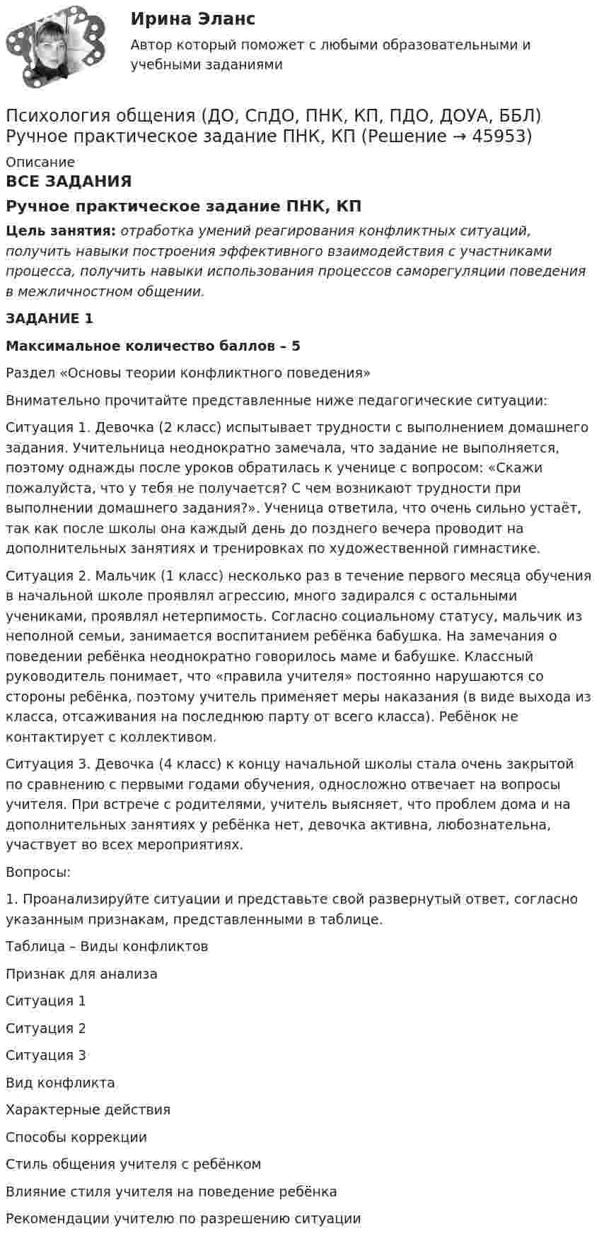      
            Описание
            ВСЕ ЗАДАНИЯРучное практическое задание ПНК, КПЦель занятия: отработка умений реагирования конфликтных ситуаций, получить навыки построения эффективного взаимодействия с участниками процесса, получить навыки использования процессов саморегуляции поведения в межличностном общении. ЗАДАНИЕ 1Максимальное количество баллов – 5Раздел «Основы теории конфликтного поведения» Внимательно прочитайте представленные ниже педагогические ситуации:Ситуация 1. Девочка (2 класс) испытывает трудности с выполнением домашнего задания. Учительница неоднократно замечала, что задание не выполняется, поэтому однажды после уроков обратилась к ученице с вопросом: «Скажи пожалуйста, что у тебя не получается? С чем возникают трудности при выполнении домашнего задания?». Ученица ответила, что очень сильно устаёт, так как после школы она каждый день до позднего вечера проводит на дополнительных занятиях и тренировках по художественной гимнастике.Ситуация 2. Мальчик (1 класс) несколько раз в течение первого месяца обучения в начальной школе проявлял агрессию, много задирался с остальными учениками, проявлял нетерпимость. Согласно социальному статусу, мальчик из неполной семьи, занимается воспитанием ребёнка бабушка. На замечания о поведении ребёнка неоднократно говорилось маме и бабушке. Классный руководитель понимает, что «правила учителя» постоянно нарушаются со стороны ребёнка, поэтому учитель применяет меры наказания (в виде выхода из класса, отсаживания на последнюю парту от всего класса). Ребёнок не контактирует с коллективом.Ситуация 3. Девочка (4 класс) к концу начальной школы стала очень закрытой по сравнению с первыми годами обучения, односложно отвечает на вопросы учителя. При встрече с родителями, учитель выясняет, что проблем дома и на дополнительных занятиях у ребёнка нет, девочка активна, любознательна, участвует во всех мероприятиях.Вопросы:1.                  Проанализируйте ситуации и представьте свой развернутый ответ, согласно указанным признакам, представленными в таблице. Таблица – Виды конфликтов Признак для анализаСитуация 1Ситуация 2Ситуация 3Вид конфликта   Характерные действия   Способы коррекции   Стиль общения учителя с ребёнком   Влияние стиля учителя на поведение ребёнка   Рекомендации учителю по разрешению ситуации     
            
            
            Психология общения (ДО, СпДО, ПНК, КП, ПДО, ДОУА, ББЛ) Ручное практическое задание ДО, СпДО НСПКПсихология общения (ДО, СпДО, ПНК, КП, ПДО, ДОУА, ББЛ) Ручное практическое задание ПНК, КППсихология общения (ДО, СпДО, ПНК, КП, ПДО, ДОУА, ББЛ) Ручное практическое задание ПНК, КППСИХОЛОГИЯ ОБЩЕНИЯ (ДО, СПДО, ПНК, КП, ПДО, ДОУА, ББЛ) Тестовые вопросы к разделу 1Психология общения (ДО, СпДО, ПНК, КП, ПДО, ДОУА, ББЛ) Тестовые вопросы к разделу 2ПСИХОЛОГИЯ ОБЩЕНИЯ (ДО, СПДО, ПНК, КП, ПДО, ДОУА, ББЛ) Тестовые вопросы к разделу 2Психология общения (ДО, СпДО, ПНК, КП, ПДО, ДОУА, ББЛ) Тестовые вопросы к разделу 3Психология общения (ДО, СпДО, ПНК, КП, ПДО, ДОУА, ББЛ) Практическое занятие к теме 2.2 Задание 1,3Психология общения (ДО, СпДО, ПНК, КП, ПДО, ДОУА, ББЛ) Практическое занятие к теме 2.2 Задание 1,3Психология общения (ДО, СпДО, ПНК, КП, ПДО, ДОУА, ББЛ) Практическое занятие к теме 3.1 Задание 2Психология общения (ДО, СпДО, ПНК, КП, ПДО, ДОУА, ББЛ)  Практическое занятие к теме 3.2. Задания 2,3Психология общения (ДО, СпДО, ПНК, КП, ПДО, ДОУА, ББЛ) Практическое занятие к теме 3.2. Задания 2,3Психология общения (ДО, СпДО, ПНК, КП, ПДО, ДОУА, ББЛ) Практическое занятие к теме 3.3 Задание 1Психология общения (ДО, СпДО, ПНК, КП, ПДО, ДОУА, ББЛ) Практическое занятие к теме 4.1 Задание 2