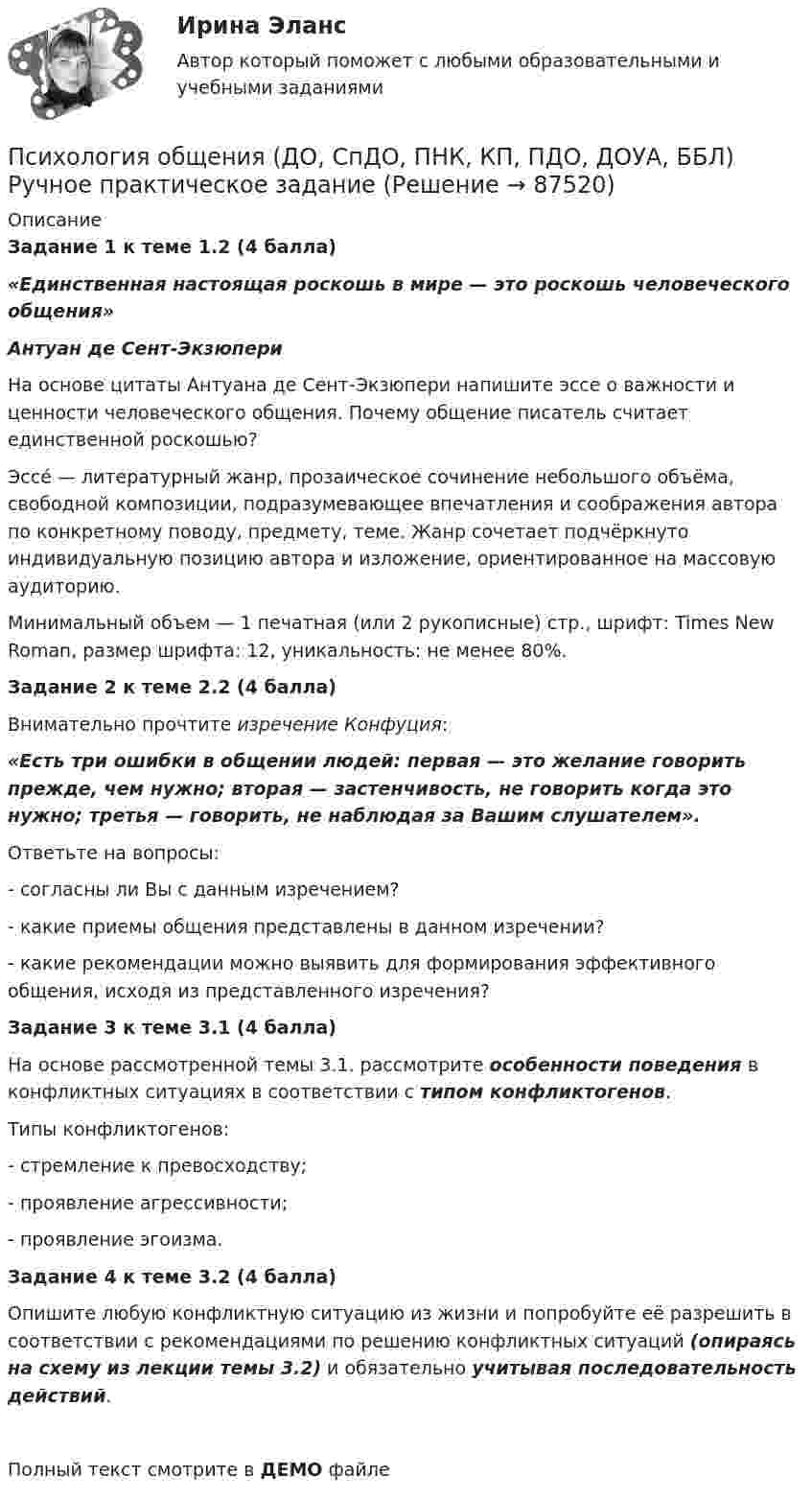     
            Описание
            Задание 1 к теме 1.2 (4 балла)«Единственная настоящая роскошь в мире — это роскошь человеческого общения»                                 Антуан де Сент-ЭкзюпериНа основе цитаты Антуана де Сент-Экзюпери напишите эссе о важности и ценности человеческого общения. Почему общение писатель считает единственной роскошью?Эссе́ — литературный жанр, прозаическое сочинение небольшого объёма, свободной композиции, подразумевающее впечатления и соображения автора по конкретному поводу, предмету, теме. Жанр сочетает подчёркнуто индивидуальную позицию автора и изложение, ориентированное на массовую аудиторию.Минимальный объем — 1 печатная (или 2 рукописные) стр., шрифт: Times New Roman, размер шрифта: 12, уникальность: не менее 80%.Задание 2 к теме 2.2 (4 балла)Внимательно прочтите изречение Конфуция:«Есть три ошибки в общении людей: первая — это желание говорить прежде, чем нужно; вторая — застенчивость, не говорить когда это нужно; третья — говорить, не наблюдая за Вашим слушателем».Ответьте на вопросы:- согласны ли Вы с данным изречением?- какие приемы общения представлены в данном изречении?- какие рекомендации можно выявить для формирования эффективного общения, исходя из представленного изречения?Задание 3 к теме 3.1 (4 балла)На основе рассмотренной темы 3.1. рассмотрите особенности поведения в конфликтных ситуациях в соответствии с типом конфликтогенов.Типы конфликтогенов:- стремление к превосходству;- проявление агрессивности;- проявление эгоизма.Задание 4 к теме 3.2 (4 балла)Опишите любую конфликтную ситуацию из жизни и попробуйте её разрешить в соответствии с рекомендациями по решению конфликтных ситуаций (опираясь на схему из лекции темы 3.2) и обязательно учитывая последовательность действий.Полный текст смотрите в ДЕМО файле   
            
            
            Психология общения (ДО, СпДО, ПНК, КП, ПДО, ДОУА, ББЛ) Практическое занятие к теме 4.1 Задание 2Психология общения (ДО, СпДО, ПНК, КП, ПДО, ДОУА, ББЛ) Ручное практическое заданиеПсихология общения (ДО, СпДО, ПНК, КП, ПДО, ДОУА, ББЛ) Ручное практическое задание ДО, СпДО НСПКПсихология общения (ДО, СпДО, ПНК, КП, ПДО, ДОУА, ББЛ) Ручное практическое задание ПНК, КППсихология общения (ДО, СпДО, ПНК, КП, ПДО, ДОУА, ББЛ) Ручное практическое задание ПНК, КППСИХОЛОГИЯ ОБЩЕНИЯ (ДО, СПДО, ПНК, КП, ПДО, ДОУА, ББЛ) Тестовые вопросы к разделу 1Психология общения (ДО, СпДО, ПНК, КП, ПДО, ДОУА, ББЛ) Тестовые вопросы к разделу 2ПСИХОЛОГИЯ ОБЩЕНИЯ (ДО, СПДО, ПНК, КП, ПДО, ДОУА, ББЛ) Практическое занятие 6Психология общения (ДО, СпДО, ПНК, КП, ПДО, ДОУА, ББЛ) Практическое занятие к теме 1.2 Задание 2Психология общения (ДО, СпДО, ПНК, КП, ПДО, ДОУА, ББЛ) Практическое занятие к теме 2.2 Задание 1,3Психология общения (ДО, СпДО, ПНК, КП, ПДО, ДОУА, ББЛ) Практическое занятие к теме 2.2 Задание 1,3Психология общения (ДО, СпДО, ПНК, КП, ПДО, ДОУА, ББЛ) Практическое занятие к теме 3.1 Задание 2Психология общения (ДО, СпДО, ПНК, КП, ПДО, ДОУА, ББЛ)  Практическое занятие к теме 3.2. Задания 2,3Психология общения (ДО, СпДО, ПНК, КП, ПДО, ДОУА, ББЛ) Практическое занятие к теме 3.2. Задания 2,3