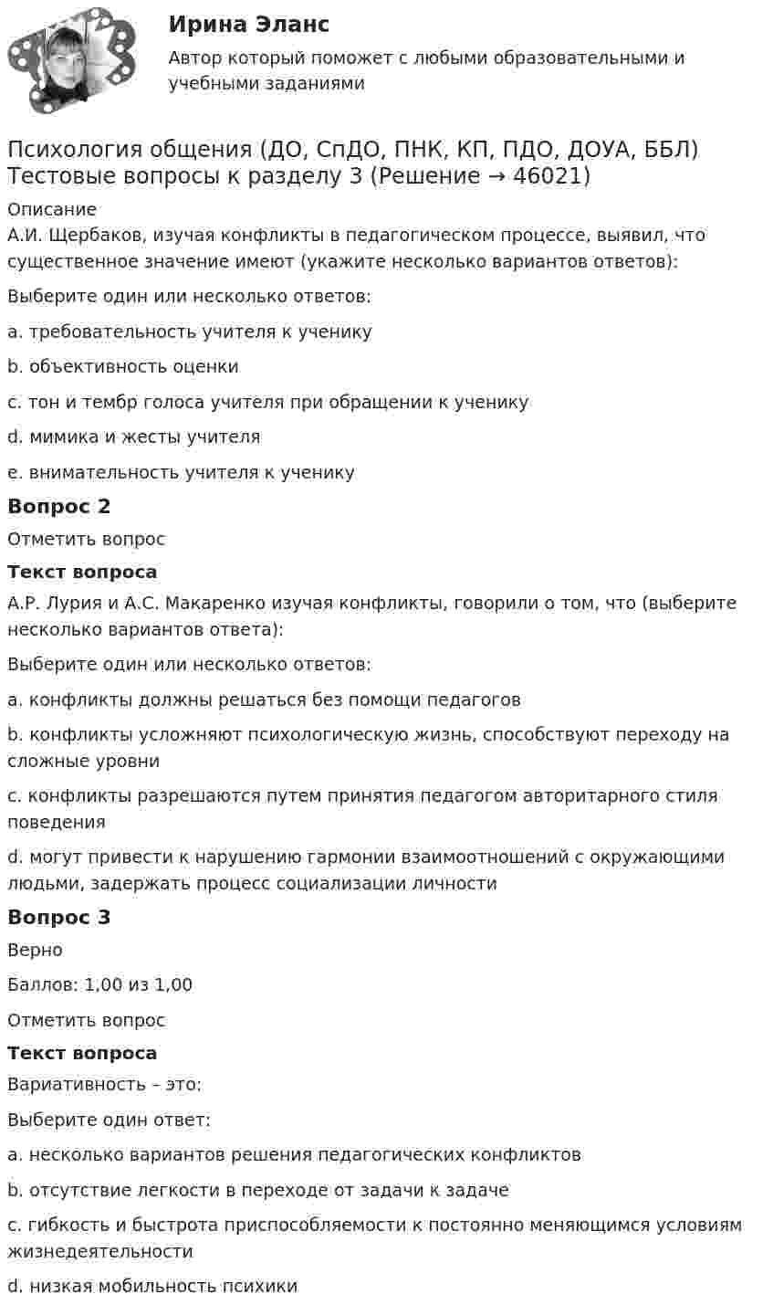      
            Описание
            А.И. Щербаков, изучая конфликты в педагогическом процессе, выявил, что существенное значение имеют (укажите несколько вариантов ответов):Выберите один или несколько ответов:a. требовательность учителя к ученику b. объективность оценки c. тон и тембр голоса учителя при обращении к ученикуd. мимика и жесты учителяe. внимательность учителя к ученику Вопрос 2Отметить вопросТекст вопросаА.Р. Лурия и А.С. Макаренко изучая конфликты, говорили о том, что (выберите несколько вариантов ответа):Выберите один или несколько ответов:a. конфликты должны решаться без помощи педагоговb. конфликты усложняют психологическую жизнь, способствуют переходу на сложные уровниc. конфликты разрешаются путем принятия педагогом авторитарного стиля поведения d. могут привести к нарушению гармонии взаимоотношений с окружающими людьми, задержать процесс социализации личности Вопрос 3ВерноБаллов: 1,00 из 1,00Отметить вопросТекст вопросаВариативность – это:Выберите один ответ:a. несколько вариантов решения педагогических конфликтовb. отсутствие легкости в переходе от задачи к задачеc. гибкость и быстрота приспособляемости к постоянно меняющимся условиям жизнедеятельности d. низкая мобильность психики  
            
            
            ПСИХОЛОГИЯ ОБЩЕНИЯ (ДО, СПДО, ПНК, КП, ПДО, ДОУА, ББЛ) Тестовые вопросы к разделу 2Психология общения (ДО, СпДО, ПНК, КП, ПДО, ДОУА, ББЛ) Тестовые вопросы к разделу 3ПСИХОЛОГИЯ ОБЩЕНИЯ (ДО, СПДО, ПНК, КП, ПДО, ДОУА, ББЛ) Тестовые вопросы к разделу 3Психология общения (ДО, СпДО, ПНК, КП, ПДО, ДОУА, ББЛ) Тестовые вопросы к разделу 4ПСИХОЛОГИЯ ОБЩЕНИЯ (ДО, СПДО, ПНК, КП, ПДО, ДОУА, ББЛ) Тестовые вопросы к разделу 4Психология общения (задания)💯 Психология общения > Компетентностный тест (правильные ответы на тест Синергия / МОИ / МТИ / МосАП)Психология общения (ДО, СпДО, ПНК, КП, ПДО, ДОУА, ББЛ) Практическое занятие к теме 3.3 Задание 1Психология общения (ДО, СпДО, ПНК, КП, ПДО, ДОУА, ББЛ) Практическое занятие к теме 4.1 Задание 2Психология общения (ДО, СпДО, ПНК, КП, ПДО, ДОУА, ББЛ) Ручное практическое заданиеПсихология общения (ДО, СпДО, ПНК, КП, ПДО, ДОУА, ББЛ) Ручное практическое задание ДО, СпДО НСПКПсихология общения (ДО, СпДО, ПНК, КП, ПДО, ДОУА, ББЛ) Ручное практическое задание ПНК, КППсихология общения (ДО, СпДО, ПНК, КП, ПДО, ДОУА, ББЛ) Ручное практическое задание ПНК, КППСИХОЛОГИЯ ОБЩЕНИЯ (ДО, СПДО, ПНК, КП, ПДО, ДОУА, ББЛ) Тестовые вопросы к разделу 1