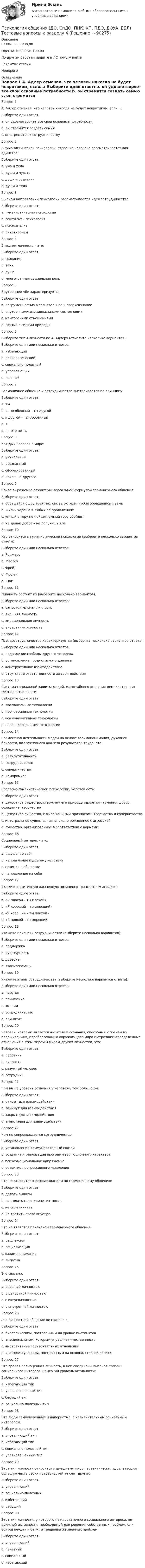      
            Описание
            Баллы	30,00/30,00Оценка	100,00 из 100,00По другим работам пишите в ЛС помогу найтиЗакрытие сессииНедорого  
            Оглавление
            Вопрос 1
А. Адлер отмечал, что человек никогда не будет невротиком, если…:
Выберите один ответ:
a. он удовлетворяет все свои основные потребности 
b. он стремится создать семью
c. он стремится к сотрудничеству
Вопрос 2
В гуманистической психологии, строение человека рассматривается как единство:
Выберите один ответ:
a. ума и тела
b. души и чувств
c. души и сознания
d. души и тела 
Вопрос 3
В каком направлении психологии рассматривается идея сотрудничества:
Выберите один ответ:
a. гуманистическая психология 
b. гештальт – психология
c. психоанализ
d. бихевиоризм
Вопрос 4
Внешняя личность – это:
Выберите один ответ:
a. сознание
b. тень
c. душа
d. многогранная социальная роль 
Вопрос 5
Внутреннее «Я» характеризуется:
Выберите один ответ:
a. погруженностью в сознательное и сверхсознание
b. внутренними эмоциональными состояниями 
c. менторскими отношениями
d. связью с силами природы
Вопрос 6
Выберите типы личности по А. Адлеру (отметьте несколько вариантов):
Выберите один или несколько ответов:
a. избегающий 
b. психологический 
c. социально-полезный 
d. управляющий 
e. волевой 
Вопрос 7
Гармоничное общение и сотрудничество выстраивается по принципу:
Выберите один ответ:
a. ты
b. я – особенный – ты другой
c. я другой – ты особенный 
d. я
e. я – это не ты
Вопрос 8
Каждый человек в мире:
Выберите один ответ:
a. уникальный 
b. осознанный
c. сформированный
d. похож на другого
Вопрос 9
Какое выражение служит универсальной формулой гармоничного общения:
Выберите один ответ:
a. обращайся с другими так, как вы хотели, чтобы обращались с вами 
b. жизнь хороша в любых ее проявлениях
c. умный в гору не пойдет, умный гору обойдет
d. не делай добра – не получишь зла
Вопрос 10
Кто относится к гуманистической психологии (выберите несколько вариантов ответа):
Выберите один или несколько ответов:
a. Роджерс 
b. Маслоу 
c. Фрейд 
d. Фромм 
e. Юнг 
Вопрос 11
Личность состоит из (выберите несколько вариантов):
Выберите один или несколько ответов:
a. самостоятельная личность 
b. внешняя личность 
c. эмоциональная личность 
d. внутренняя личность 
Вопрос 12
Псевдосотрудничество характеризуется (выберите несколько вариантов ответа):
Выберите один или несколько ответов:
a. подавление свободы другого человека 
b. установление продуктивного диалога 
c. конструктивное взаимодействие 
d. отсутствие ответственности за свои действия 
Вопрос 13
Система социальной защиты людей, масштабного освоения демократии в их жизнедеятельности:
Выберите один ответ:
a. эволюционные технологии 
b. прогрессивные технологии
c. коммуникативные технологии
d. человековедческие технологии
Вопрос 14
Совместная деятельность людей на основе взаимопонимания, духовной близости, коллективного анализа результатов труда, это:
Выберите один ответ:
a. результативность
b. сотрудничество 
c. соперничество
d. компромисс
Вопрос 15
Согласно гуманистической психологии, человек есть:
Выберите один ответ:
a. целостное существо, стержнем его природы является гармония, добро, созидание, творчество 
b. целостное существо, с выраженными признаками творчества и соперничества
c. интегральное существо, изначально рожденное с агрессией
d. существо, организованное в соответствии с нормами
Вопрос 16
Социальный интерес – это:
Выберите один ответ:
a. ощущение себя
b. направление к другому человеку
c. позиция в обществе
d. направление на себя 
Вопрос 17
Укажите позитивную жизненную позицию в трансактном анализе:
Выберите один ответ:
a. «Я плохой – ты плохой»
b. «Я хороший – ты хороший»
c. «Я хороший – ты плохой» 
d. «Я плохой – ты хороший
Вопрос 18
Укажите признаки сотрудничества (выберите несколько вариантов):
Выберите один или несколько ответов:
a. поддержка 
b. культурность 
c. доверие 
d. взаимопомощь 
Вопрос 19
Укажите этапы сотрудничества (выберите несколько вариантов ответа):
Выберите один или несколько ответов:
a. чувства 
b. понимание 
c. эмоции 
d. сотрудничество 
e. принятие 
Вопрос 20
Человек, который является носителем сознания, способный к познанию, переживаниям, преобразованию окружающего мира и строящий определенные отношения с этим миром и миром других личностей, это:
Выберите один ответ:
a. работник
b. личность
c. разумный человек 
d. сотрудник
Вопрос 21
Чем выше уровень сознания у человека, тем больше он:
Выберите один ответ:
a. открыт для взаимодействия 
b. замкнут для взаимодействия
c. закрыт для взаимодействия
d. эгоистичен для взаимодействия
Вопрос 22
Чем не сопровождается сотрудничество:
Выберите один ответ:
a. установление коммуникативный связей
b. создание и реализация программ эволюционного характера
c. психоэмоциональное напряжение 
d. развитие прогрессивного мышления
Вопрос 23
Что не относится к рекомендациям по гармоничному общению:
Выберите один ответ:
a. делать выводы
b. повышать свою компетентность
c. не сплетничать 
d. не тратить слова впустую
Вопрос 24
Что не является признаком гармоничного общения:
Выберите один ответ:
a. рефлексия
b. социализация
c. взаимопонимание 
d. эмпатия
Вопрос 25
Эго связано:
Выберите один ответ:
a. внешней личностью
b. с целостной личностью
c. с сверхличностью 
d. с внутренней личностью
Вопрос 26
Эго-личностное общение не связано с:
Выберите один ответ:
a. биологическим, построенным на уровне инстинктов
b. эмоциональным, которым управляет чувственность 
c. выстраивание горизонтальных отношений
d. интеллектуальным, построенным на основах строгой логики.
Вопрос 27
Это зрелая полноценная личность, в ней соединены высокая степень социального интереса и высокий уровень активности:
Выберите один ответ:
a. избегающий тип 
b. уравновешенный тип
c. берущий тип
d. социально-полезный тип
Вопрос 28
Это люди самоуверенные и напористые, с незначительным социальным интересом:
Выберите один ответ:
a. управляющий тип
b. избегающий тип 
c. социально-полезный тип
d. уравновешенный тип
Вопрос 29
Этот тип личности относится к внешнему миру паразитически, удовлетворяют большую часть своих потребностей за счет других:
Выберите один ответ:
a. управляющий
b. социально-полезный 
c. избегающий
d. берущий
Вопрос 30
Этот тип личности, у которого нет достаточного социального интереса, нет должной активности, необходимой для решения собственных проблем, они боятся неудач и бегут от решения жизненных проблем.
Выберите один ответ:
a. управляющий
b. полезный
c. социальный 
d. избегающий
  
            
            
            ПСИХОЛОГИЯ ОБЩЕНИЯ (ДО, СПДО, ПНК, КП, ПДО, ДОУА, ББЛ) Тестовые вопросы к разделу 3Психология общения (ДО, СпДО, ПНК, КП, ПДО, ДОУА, ББЛ) Тестовые вопросы к разделу 4ПСИХОЛОГИЯ ОБЩЕНИЯ (ДО, СПДО, ПНК, КП, ПДО, ДОУА, ББЛ) Тестовые вопросы к разделу 4Психология общения (задания)💯 Психология общения > Компетентностный тест (правильные ответы на тест Синергия / МОИ / МТИ / МосАП)Психология общения  Комплексное задание  НСПКПсихология общения  Комплексное задание  НСПКПсихология общения (ДО, СпДО, ПНК, КП, ПДО, ДОУА, ББЛ) Ручное практическое заданиеПсихология общения (ДО, СпДО, ПНК, КП, ПДО, ДОУА, ББЛ) Ручное практическое задание ДО, СпДО НСПКПсихология общения (ДО, СпДО, ПНК, КП, ПДО, ДОУА, ББЛ) Ручное практическое задание ПНК, КППсихология общения (ДО, СпДО, ПНК, КП, ПДО, ДОУА, ББЛ) Ручное практическое задание ПНК, КППСИХОЛОГИЯ ОБЩЕНИЯ (ДО, СПДО, ПНК, КП, ПДО, ДОУА, ББЛ) Тестовые вопросы к разделу 1Психология общения (ДО, СпДО, ПНК, КП, ПДО, ДОУА, ББЛ) Тестовые вопросы к разделу 2ПСИХОЛОГИЯ ОБЩЕНИЯ (ДО, СПДО, ПНК, КП, ПДО, ДОУА, ББЛ) Тестовые вопросы к разделу 2