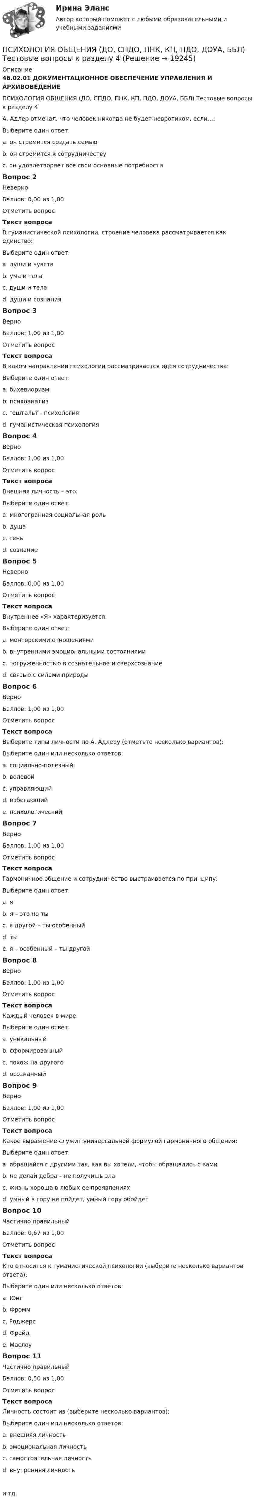      
          Описание
          46.02.01 ДОКУМЕНТАЦИОННОЕ ОБЕСПЕЧЕНИЕ УПРАВЛЕНИЯ И АРХИВОВЕДЕНИЕПСИХОЛОГИЯ ОБЩЕНИЯ (ДО, СПДО, ПНК, КП, ПДО, ДОУА, ББЛ) Тестовые вопросы к разделу 4А. Адлер отмечал, что человек никогда не будет невротиком, если…:Выберите один ответ:a. он стремится создать семьюb. он стремится к сотрудничеству c. он удовлетворяет все свои основные потребностиВопрос 2НеверноБаллов: 0,00 из 1,00Отметить вопросТекст вопросаВ гуманистической психологии, строение человека рассматривается как единство:Выберите один ответ:a. души и чувств b. ума и телаc. души и телаd. души и сознанияВопрос 3ВерноБаллов: 1,00 из 1,00Отметить вопросТекст вопросаВ каком направлении психологии рассматривается идея сотрудничества:Выберите один ответ:a. бихевиоризмb. психоанализc. гештальт - психологияd. гуманистическая психология Вопрос 4ВерноБаллов: 1,00 из 1,00Отметить вопросТекст вопросаВнешняя личность – это:Выберите один ответ:a. многогранная социальная роль b. душаc. теньd. сознаниеВопрос 5НеверноБаллов: 0,00 из 1,00Отметить вопросТекст вопросаВнутреннее «Я» характеризуется:Выберите один ответ:a. менторскими отношениямиb. внутренними эмоциональными состояниями c. погруженностью в сознательное и сверхсознаниеd. связью с силами природыВопрос 6ВерноБаллов: 1,00 из 1,00Отметить вопросТекст вопросаВыберите типы личности по А. Адлеру (отметьте несколько вариантов):Выберите один или несколько ответов:a. социально-полезный b. волевойc. управляющий d. избегающий e. психологическийВопрос 7ВерноБаллов: 1,00 из 1,00Отметить вопросТекст вопросаГармоничное общение и сотрудничество выстраивается по принципу:Выберите один ответ:a. я b. я – это не тыc. я другой – ты особенныйd. тыe. я – особенный – ты другойВопрос 8ВерноБаллов: 1,00 из 1,00Отметить вопросТекст вопросаКаждый человек в мире:Выберите один ответ:a. уникальный b. сформированныйc. похож на другогоd. осознанныйВопрос 9ВерноБаллов: 1,00 из 1,00Отметить вопросТекст вопросаКакое выражение служит универсальной формулой гармоничного общения:Выберите один ответ:a. обращайся с другими так, как вы хотели, чтобы обращались с вами b. не делай добра – не получишь злаc. жизнь хороша в любых ее проявленияхd. умный в гору не пойдет, умный гору обойдетВопрос 10Частично правильныйБаллов: 0,67 из 1,00Отметить вопросТекст вопросаКто относится к гуманистической психологии (выберите несколько вариантов ответа):Выберите один или несколько ответов:a. Юнгb. Фроммc. Роджерс d. Фрейдe. Маслоу Вопрос 11Частично правильныйБаллов: 0,50 из 1,00Отметить вопросТекст вопросаЛичность состоит из (выберите несколько вариантов):Выберите один или несколько ответов:a. внешняя личность b. эмоциональная личностьc. самостоятельная личность d. внутренняя личность и тд.  
            
            
            Психология общения (ДО, СпДО, ПНК, КП, ПДО, ДОУА, ББЛ) Тестовые вопросы к разделу 4ПСИХОЛОГИЯ ОБЩЕНИЯ (ДО, СПДО, ПНК, КП, ПДО, ДОУА, ББЛ) Тестовые вопросы к разделу 4Психология общения (задания)💯 Психология общения > Компетентностный тест (правильные ответы на тест Синергия / МОИ / МТИ / МосАП)Психология общения  Комплексное задание  НСПКПсихология общения  Комплексное задание  НСПКПсихология общения  Комплексное задание НСПКПсихология общения (ДО, СпДО, ПНК, КП, ПДО, ДОУА, ББЛ) Ручное практическое задание ДО, СпДО НСПКПсихология общения (ДО, СпДО, ПНК, КП, ПДО, ДОУА, ББЛ) Ручное практическое задание ПНК, КППсихология общения (ДО, СпДО, ПНК, КП, ПДО, ДОУА, ББЛ) Ручное практическое задание ПНК, КППСИХОЛОГИЯ ОБЩЕНИЯ (ДО, СПДО, ПНК, КП, ПДО, ДОУА, ББЛ) Тестовые вопросы к разделу 1Психология общения (ДО, СпДО, ПНК, КП, ПДО, ДОУА, ББЛ) Тестовые вопросы к разделу 2ПСИХОЛОГИЯ ОБЩЕНИЯ (ДО, СПДО, ПНК, КП, ПДО, ДОУА, ББЛ) Тестовые вопросы к разделу 2Психология общения (ДО, СпДО, ПНК, КП, ПДО, ДОУА, ББЛ) Тестовые вопросы к разделу 3