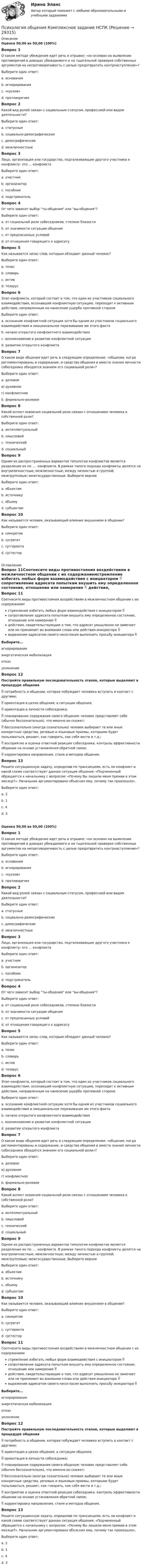      
          Описание
          Оценка 50,00 из 50,00 (100%)Вопрос 1О каком методе убеждения идет речь в отрывке: «он основан на выявлении противоречий в доводах убеждаемого и на тщательной проверке собственных аргументов на непротиворечивость с целью предотвратить контрнаступление»?Выберите один ответ:a. основанияb. игнорированияc. «кусков»d. противоречия Вопрос 2Какой вид ролей связан с социальным статусом, профессией или видом деятельности?Выберите один ответ:a. статусные b. социально-демографическиеc. демографическиеd. межличностныеВопрос 3Лицо, организация или государство, подталкивающие другого участника к конфликту- это … конфликтаВыберите один ответ:a. участникb. организаторc. пособникd. подстрекатель Вопрос 4От чего зависит выбор ты-общения или вы-общения?Выберите один ответ:a. от социальной роли собеседников, степени близости b. от значимости ситуации общенияc. от предписанных условийd. от отношения говорящего к адресатуВопрос 5Как называется запас слов, которым обладает данный человек?Выберите один ответ:a. тезисb. словарьc. активd. тезарус Вопрос 6Этап конфликта, который состоит в том, что один из участников социального взаимодействия, осознавший конфликтную ситуацию, переходит к активным действия, направленным на нанесение ущерба противной сторонеВыберите один ответ:a. осознание конфликтной ситуации хотя бы одним из участников социального взаимодействия и эмоциональное переживание им этого фактаb. начало открытого конфликтного взаимодействия c. возникновение и развитие конфликтной ситуацииd. развитие открытого конфликтаВопрос 7О каком виде общения идет речь в следующем определении: «общение, когда регламентированы и содержание, и средства общения и вместо знания личности собеседника обходятся знанием его социальной роли»?Выберите один ответ:a. деловоев) духовноег) конфликтноеb. формально-ролевое Вопрос 8Какой аспект освоения социальной роли связан с отношением человека к собственной роли?Выберите один ответ:a. интеллектуальныйb. смысловой c. техническийd. социальныйВопрос 9Одним из распространенных вариантов типологии конфликтов является разделение их по …. конфликта. В рамках такого подхода конфликты делятся на внутриличностные; межличностные; между личностью и группой; межгрупповые; межгосударственные. Выберите верноеВыберите один ответ:a. объектамb. источникуc. объемуd. субъектам Вопрос 10Как называется человек, оказывающий влияние внушением в общении?Выберите один ответ:a. синкретикb. сугрегатc. суггерентаd. суггестор  
          Оглавление
          Вопрос 11Соотнесите виды противостояния воздействиям в межличностном общении с их содержаниемстремление избегать любых форм взаимодействия с инициатором   сопротивление адресата попыткам внушить ему определенное состояние, отношение или намерение   действия, свидетельствующие о том, что адресат умышленно не замечает или не принимает во внимание слова или действия инициатора  выражение адресатом своего несогласия выполнить просьбу инициатора Выберите...игнорированиеэнергетическая мобилизацияотказуклонение Вопрос 12Постройте правильную последовательность этапов, которые выделяют в процедуре общения потребность в общении, которая побуждает человека вступить в контакт с другими;  ориентация в целях общения, в ситуации общения; ориентация в личности собеседника;  планирование содержания своего общения: человек представляет себе (обычно бессознательно), что именно он скажет;  бессознательно (иногда сознательно) человек выбирает те или иные конкретные средства, речевые и языковые приемы, которыми будет пользоваться, решает, как говорить, как себя вести и т.д.;  восприятие и оценка ответной реакции собеседника, контроль эффективности общении на основе установления обратной связи;  корректировка направления, стиля и методов общения.Вопрос 13Решите ситуационную задачу, определив по трансакциям, есть ли конфликт и какой схеме соответствует данная ситуация общения: «Подчиненный обращается к начальнику с вопросом: «Почему Вы лишили меня премии в этом месяце?». Начальник аргументировано объяснил ему, почему так произошло».Выберите один ответ:a. 2b. 1c. 4d. 3 Оценка 50,00 из 50,00 (100%)Вопрос 1О каком методе убеждения идет речь в отрывке: «он основан на выявлении противоречий в доводах убеждаемого и на тщательной проверке собственных аргументов на непротиворечивость с целью предотвратить контрнаступление»?Выберите один ответ:a. основанияb. игнорированияc. «кусков»d. противоречия Вопрос 2Какой вид ролей связан с социальным статусом, профессией или видом деятельности?Выберите один ответ:a. статусные b. социально-демографическиеc. демографическиеd. межличностныеВопрос 3Лицо, организация или государство, подталкивающие другого участника к конфликту- это … конфликтаВыберите один ответ:a. участникb. организаторc. пособникd. подстрекатель Вопрос 4От чего зависит выбор ты-общения или вы-общения?Выберите один ответ:a. от социальной роли собеседников, степени близости b. от значимости ситуации общенияc. от предписанных условийd. от отношения говорящего к адресатуВопрос 5Как называется запас слов, которым обладает данный человек?Выберите один ответ:a. тезисb. словарьc. активd. тезарус Вопрос 6Этап конфликта, который состоит в том, что один из участников социального взаимодействия, осознавший конфликтную ситуацию, переходит к активным действия, направленным на нанесение ущерба противной сторонеВыберите один ответ:a. осознание конфликтной ситуации хотя бы одним из участников социального взаимодействия и эмоциональное переживание им этого фактаb. начало открытого конфликтного взаимодействия c. возникновение и развитие конфликтной ситуацииd. развитие открытого конфликтаВопрос 7О каком виде общения идет речь в следующем определении: «общение, когда регламентированы и содержание, и средства общения и вместо знания личности собеседника обходятся знанием его социальной роли»?Выберите один ответ:a. деловоев) духовноег) конфликтноеb. формально-ролевое Вопрос 8Какой аспект освоения социальной роли связан с отношением человека к собственной роли?Выберите один ответ:a. интеллектуальныйb. смысловой c. техническийd. социальныйВопрос 9Одним из распространенных вариантов типологии конфликтов является разделение их по …. конфликта. В рамках такого подхода конфликты делятся на внутриличностные; межличностные; между личностью и группой; межгрупповые; межгосударственные. Выберите верноеВыберите один ответ:a. объектамb. источникуc. объемуd. субъектам Вопрос 10Как называется человек, оказывающий влияние внушением в общении?Выберите один ответ:a. синкретикb. сугрегатc. суггерентаd. суггестор Вопрос 11Соотнесите виды противостояния воздействиям в межличностном общении с их содержаниемстремление избегать любых форм взаимодействия с инициатором   сопротивление адресата попыткам внушить ему определенное состояние, отношение или намерение   действия, свидетельствующие о том, что адресат умышленно не замечает или не принимает во внимание слова или действия инициатора  выражение адресатом своего несогласия выполнить просьбу инициатора Выберите...игнорированиеэнергетическая мобилизацияотказуклонение Вопрос 12Постройте правильную последовательность этапов, которые выделяют в процедуре общения потребность в общении, которая побуждает человека вступить в контакт с другими;  ориентация в целях общения, в ситуации общения; ориентация в личности собеседника;  планирование содержания своего общения: человек представляет себе (обычно бессознательно), что именно он скажет;  бессознательно (иногда сознательно) человек выбирает те или иные конкретные средства, речевые и языковые приемы, которыми будет пользоваться, решает, как говорить, как себя вести и т.д.;  восприятие и оценка ответной реакции собеседника, контроль эффективности общении на основе установления обратной связи;  корректировка направления, стиля и методов общения.Вопрос 13Решите ситуационную задачу, определив по трансакциям, есть ли конфликт и какой схеме соответствует данная ситуация общения: «Подчиненный обращается к начальнику с вопросом: «Почему Вы лишили меня премии в этом месяце?». Начальник аргументировано объяснил ему, почему так произошло».Выберите один ответ:a. 2b. 1c. 4d. 3  
            
            
            💯 Психология общения > Компетентностный тест (правильные ответы на тест Синергия / МОИ / МТИ / МосАП)Психология общения  Комплексное задание  НСПКПсихология общения  Комплексное задание  НСПКПсихология общения  Комплексное задание НСПКПсихология общения Комплексное задание НСПКПсихология общения. Комплексное задание (ответы)Психология общения Контрольные мероприятия Итоговый тестПСИХОЛОГИЯ ОБЩЕНИЯ (ДО, СПДО, ПНК, КП, ПДО, ДОУА, ББЛ) Тестовые вопросы к разделу 1Психология общения (ДО, СпДО, ПНК, КП, ПДО, ДОУА, ББЛ) Тестовые вопросы к разделу 2ПСИХОЛОГИЯ ОБЩЕНИЯ (ДО, СПДО, ПНК, КП, ПДО, ДОУА, ББЛ) Тестовые вопросы к разделу 2Психология общения (ДО, СпДО, ПНК, КП, ПДО, ДОУА, ББЛ) Тестовые вопросы к разделу 3ПСИХОЛОГИЯ ОБЩЕНИЯ (ДО, СПДО, ПНК, КП, ПДО, ДОУА, ББЛ) Тестовые вопросы к разделу 3Психология общения (ДО, СпДО, ПНК, КП, ПДО, ДОУА, ББЛ) Тестовые вопросы к разделу 4ПСИХОЛОГИЯ ОБЩЕНИЯ (ДО, СПДО, ПНК, КП, ПДО, ДОУА, ББЛ) Тестовые вопросы к разделу 4