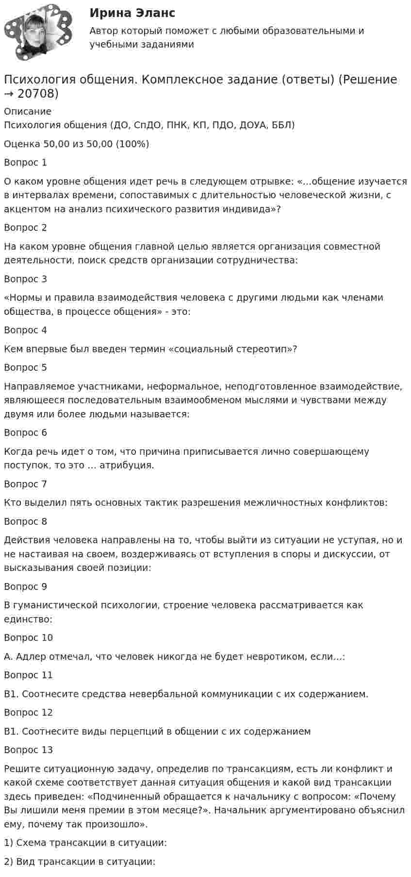     
          Описание
          Психология общения (ДО, СпДО, ПНК, КП, ПДО, ДОУА, ББЛ)Оценка	50,00 из 50,00 (100%)Вопрос 1О каком уровне общения идет речь в следующем отрывке: «…общение изучается в интервалах времени, сопоставимых с длительностью человеческой жизни, с акцентом на анализ психического развития индивида»?Вопрос 2На каком уровне общения главной целью является организация совместной деятельности, поиск средств организации сотрудничества:Вопрос 3«Нормы и правила взаимодействия человека с другими людьми как членами общества, в процессе общения» - это:Вопрос 4Кем впервые был введен термин «социальный стереотип»?Вопрос 5Направляемое участниками, неформальное, неподготовленное взаимодействие, являющееся последовательным взаимообменом мыслями и чувствами между двумя или более людьми называется:Вопрос 6Когда речь идет о том, что причина приписывается лично совершающему поступок, то это … атрибуция.Вопрос 7Кто выделил пять основных тактик разрешения межличностных конфликтов:Вопрос 8Действия человека направлены на то, чтобы выйти из ситуации не уступая, но и не настаивая на своем, воздерживаясь от вступления в споры и дискуссии, от высказывания своей позиции:Вопрос 9В гуманистической психологии, строение человека рассматривается как единство:Вопрос 10А. Адлер отмечал, что человек никогда не будет невротиком, если…:Вопрос 11В1. Соотнесите средства невербальной коммуникации с их содержанием.Вопрос 12В1. Соотнесите виды перцепций в общении с их содержаниемВопрос 13Решите ситуационную задачу, определив по трансакциям, есть ли конфликт и какой схеме соответствует данная ситуация общения и какой вид трансакции здесь приведен: «Подчиненный обращается к начальнику с вопросом: «Почему Вы лишили меня премии в этом месяце?». Начальник аргументировано объяснил ему, почему так произошло».1) Схема трансакции в ситуации: 2) Вид трансакции в ситуации:   
            
            
            Психология общения Комплексное задание НСПКПсихология общения. Комплексное задание (ответы)Психология общения Контрольные мероприятия Итоговый тестПсихология общения ММУ 2023г.Психология общения. Начальная школа💯 Психология общения.ои(dor_СПО) (ответы на тест Синергия / МОИ / МТИ / МосАП, декабрь 2023)💯 Психология общения.ои(dor_СПО) (ответы на тест Синергия / МОИ / МТИ / МосАП, июнь 2023)ПСИХОЛОГИЯ ОБЩЕНИЯ (ДО, СПДО, ПНК, КП, ПДО, ДОУА, ББЛ) Тестовые вопросы к разделу 3Психология общения (ДО, СпДО, ПНК, КП, ПДО, ДОУА, ББЛ) Тестовые вопросы к разделу 4ПСИХОЛОГИЯ ОБЩЕНИЯ (ДО, СПДО, ПНК, КП, ПДО, ДОУА, ББЛ) Тестовые вопросы к разделу 4Психология общения (задания)💯 Психология общения > Компетентностный тест (правильные ответы на тест Синергия / МОИ / МТИ / МосАП)Психология общения  Комплексное задание  НСПКПсихология общения  Комплексное задание  НСПК