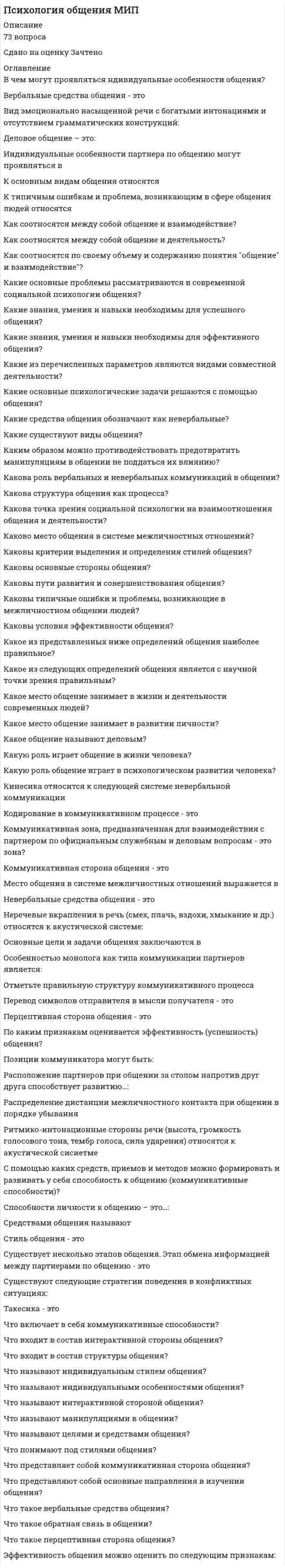      
          Описание
          Психология общения (ответы на 30 вопросов) 
          Оглавление
          Перейдите по регистрационной ссылке ЗарегистрируйтесьИ вы сможете получить готовую работуВопрос 1Пока нет ответаБалл: 1,00Не отмеченоОтметить вопросТекст вопросаЗа что отвечает аффективно-коммуникативная функция общения?Выберите один ответ:a. перцептивные процессыb. регуляция деятельностиc. регуляция эмоциональной составляющейd. регуляция конфликтовОчистить мой выборВопрос 2Пока нет ответаБалл: 1,00Не отмеченоОтметить вопросТекст вопросаЗначимая черта межличностных отношений — это…?Выберите один ответ:a. эмоциональная основаb. довериеc. отстраненностьd. установка на общениеОчистить мой выборВопрос 3Пока нет ответаБалл: 1,00Не отмеченоОтметить вопросТекст вопросаК какому виду влияния относится просьба?Выберите один ответ:a. манипулированиюb. косвенному воздействиюc. отрицаниюd. неимперативному воздействиюОчистить мой выборВопрос 4Пока нет ответаБалл: 1,00Не отмеченоОтметить вопросТекст вопросаКак называется метод воздействия, предполагающий воздействие на сознание личности через обращение к ее собственному критическому суждению?Выберите один ответ:a. просьбаb. критикаc. советd. убеждениеОчистить мой выборВопрос 5Пока нет ответаБалл: 1,00Не отмеченоОтметить вопросТекст вопросаКак называется человек, оказывающий влияние внушением в общении?Выберите один ответ:a. суггесторb. сугрегатc. суггерентаd. синкретикОчистить мой выборВопрос 6Пока нет ответаБалл: 1,00Не отмеченоОтметить вопросТекст вопросаКак называются ролевые конфликты, которые обусловлены противоречивыми требованиями, которые предъявляются к носителям одной роли разными социальными группами?Выберите один ответ:a. диффузныеb. ролевыеc. внутриролевыеd. межролевыеОчистить мой выборВопрос 7Пока нет ответаБалл: 1,00Не отмеченоОтметить вопросТекст вопросаКакая система отношений человека реализуется в общении? (Отметьте несколько вариантов ответов)Выберите один или несколько ответов:a. конфликтныеb. экзистенциальныеc. общественныеd. межличностные отношенияВопрос 8Пока нет ответаБалл: 1,00Не отмеченоОтметить вопросТекст вопросаКакая функция общения трактуется как «возбуждение нужных переживаний»?Выберите один ответ:a. мотивированияb. эмотивнаяc. пониманияd. узнаванияОчистить мой выборВопрос 9Пока нет ответаБалл: 1,00Не отмеченоОтметить вопросТекст вопросаКакие чувства сближают людей, объединяют их чувства ?Выберите один ответ:a. конъюнктивныеb. эмотивныеc. совместныеd. дизъюнктивныеОчистить мой выборВопрос 10Пока нет ответаБалл: 1,00Не отмеченоОтметить вопросТекст вопросаКакого рода потребностью является общение?Выберите один ответ:a. физическаяb. биологическаяc. социальнаяd. физиологическаяОчистить мой выборВопрос 11Пока нет ответаБалл: 1,00Не отмеченоОтметить вопросТекст вопросаКакой аспект освоения социальной роли связан с отношением человека к собственной роли?Выберите один ответ:a. техническийb. смысловойc. социальныйd. интеллектуальныйОчистить мой выборВопрос 12Пока нет ответаБалл: 1,00Не отмеченоОтметить вопросТекст вопросаКакой вид ролей связан с социальным статусом, профессией или видом деятельности?Выберите один ответ:a. демографическиеb. статусныеc. межличностныеd. социально-демографическиеОчистить мой выборВопрос 13Пока нет ответаБалл: 1,00Не отмеченоОтметить вопросТекст вопросаКакой механизм чаще всего рассматривают в качестве основного механизма формирования межличностных отношений?Выберите один ответ:a. доверияb. эмпатииc. аффектаd. симпатииОчистить мой выборВопрос 14Пока нет ответаБалл: 1,00Не отмеченоОтметить вопросТекст вопросаКем были выделены основные характеристики социальной роли?Выберите один ответ:a. А.А.Леонтьевымb. Т.Шибутаниc. Т. Парсонсомd. Дж.МидомОчистить мой выборВопрос 15Пока нет ответаБалл: 1,00Не отмеченоОтметить вопросТекст вопросаКто из ученых выделял два аспекта освоения социальной роли: технический и смысловой?Выберите один ответ:a. А.А.Леонтьевb. Т.Шибутаниc. Д.Б.Эльконинd. Дж. МидОчистить мой выборВопрос 16Пока нет ответаБалл: 1,00Не отмеченоОтметить вопросТекст вопросаКто из ученых считал, что «…социальные роли несут функцию закрепления оптимальных способов поведения в определенных обстоятельствах, выработанных человечеством на протяжении длительного времени»?Выберите один ответ:a. Д.Б.Эльконинb. Дж. Мидc. А.А.Леонтьевd. Т.ШибутаниОчистить мой выборВопрос 17Пока нет ответаБалл: 1,00Не отмеченоОтметить вопросТекст вопросаКто из ученых считал, что общение является условием «любой деятельности человека»?Выберите один ответ:a. Д.Б. Эльконинb. А.А. Бодалевc. Б.Д.Парыгинd. А.А.ЛеонтьевОчистить мой выборВопрос 18Пока нет ответаБалл: 1,00Не отмеченоОтметить вопросТекст вопросаКто назвал общение «единственной роскошью, которая есть у человека»?Выберите один ответ:a. Д.Б.Эльконинb. А.Н.Ивановаc. А.А.Леонтьевd. А.Сент-ЭкзюпериОчистить мой выборВопрос 19Пока нет ответаБалл: 1,00Не отмеченоОтметить вопросТекст вопросаНормативно заданный и социально одобряемый об¬разец ожидаемого поведения – это…?Выберите один ответ:a. стандартb. социальная рольc. ритуалd. обрядОчистить мой выборВопрос 20Пока нет ответаБалл: 1,00Не отмеченоОтметить вопросТекст вопросаО каком виде взаимодействия в общении идет речь: «оно представляет собой взаимодействие, способствующее организации совместной деятельности, достижению групповой цели»?Выберите один ответ:a. кооперацияb. сотрудничествоc. конкуренцияd. соперничествоОчистить мой выборВопрос 21Пока нет ответаБалл: 1,00Не отмеченоОтметить вопросТекст вопросаО каком виде общения идет речь в следующем определении: «общение, когда регламентированы и содержание, и средства общения и вместо знания личности собеседника обходятся знанием его социальной роли»?Выберите один ответ:a. деловоев) духовноег) конфликтноеb. формально-ролевоеОчистить мой выборВопрос 22Пока нет ответаБалл: 1,00Не отмеченоОтметить вопросТекст вопросаО каком методе убеждения идет речь в отрывке: «он основан на выявлении противоречий в доводах убеждаемого и на тщательной проверке собственных аргументов на непротиворечивость с целью предотвратить контрнаступление»?Выберите один ответ:a. основанияb. противоречияc. «кусков»d. игнорированияОчистить мой выборВопрос 23Пока нет ответаБалл: 1,00Не отмеченоОтметить вопросТекст вопросаО каком уровне общения идет речь в следующем отрывке: «…общение изучается в интервалах времени, сопоставимых с длительностью человеческой жизни, с акцентом на анализ психического развития индивида»?Выберите один ответ:a. макроуровеньb. мегауровеньc. микроуровеньd. мезоуровеньОчистить мой выборВопрос 24Пока нет ответаБалл: 1,00Не отмеченоОтметить вопросТекст вопросаОбсуждение, разборчего-нибудьсцельювынестиоценку, выявитьнедостатки; отрицательноесуждениеочем-нибудь, указаниенедостатков – это…Выберите один ответ:a. указаниеb. слухc. критикаd. сплетняОчистить мой выборВопрос 25Пока нет ответаБалл: 1,00Не отмеченоОтметить вопросТекст вопросаОт чего зависит способ получения социальной роли?Выберите один ответ:a. желания самого индивидаb. желания социального окруженияc. насколько неизбежной она являетсяd. насколько желанной она являетсяОчистить мой выборВопрос 26Пока нет ответаБалл: 1,00Не отмеченоОтметить вопросТекст вопросаС каким процессом можно соотнести динамику освоения социальных ролей?Выберите один ответ:a. с развитием личностиb. с развитием обществаc. с освоением возрастных ступенейd. с интеллектуальным развитиемОчистить мой выборВопрос 27Пока нет ответаБалл: 1,00Не отмеченоОтметить вопросТекст вопросаСколько ролей одновременно может играть личность?Выберите один ответ:a. множествоb. две-триc. триd. однуОчистить мой выборВопрос 28Пока нет ответаБалл: 1,00Не отмеченоОтметить вопросТекст вопросаУкажите три основных элемента, которые включают межличностные отношения. (Отметьте несколько вариантов ответов)Выберите один или несколько ответов:a. интеллектуальныйb. поведенческийc. когнитивныйd. аффективныйВопрос 29Пока нет ответаБалл: 1,00Не отмеченоОтметить вопросТекст вопросаУкажите три стороны общения. (Отметьте несколько вариантов ответов)Выберите один или несколько ответов:a. когнитивнаяb. интерактивнаяc. коммуникативнаяd. перцептивнаяВопрос 30Пока нет ответаБалл: 1,00Не отмеченоОтметить вопросТекст вопросаУкажите, какой вид общения не существует?Выберите один ответ:a. интеллектуальноеb. вербальноеc. конфликтноеd. формальное 
            
            
            Психология общения (ответы на 30 вопросов)Психология Организация мотивации персонала, управление вознаграждениямиПсихология подросткового возраста МИППсихология подросткового возраста.Тест Синергия 2021г на 100балловПсихология предпринимательской деятельности тесты с ответами синергия 2021Психология продаж (тест с ответами Синергия)Психология (пятый семестр) ДОПсихология лиц с расстройствами эмоционально-волевой сферы и поведения, основы коррекционной работыПсихология личностиПсихология личности / Психология личности и профессиональное самоопределение > Психология личности (ответы на тест Синергия / МТИ / МосАП)Психология личности.Тест Синергия 2020 на 100 балловПсихология личности (тест с ответами Синергия)Психология личности. Тест (экзамен) ИСОПсихология массовых коммуникаций (тест с ответами Синергия)