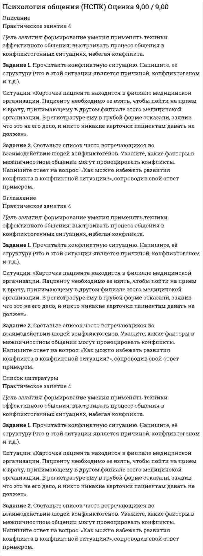 




Описание


Практическое занятие 3
Цель занятия: формирование умения саморегуляции в общении, умения понимать собеседника и использовать рационально в общении получаемые перцептивные сигналы
Задание 1. Прочитайте предложенные отрывки из литературных произведений. Укажите эффекты перцепции, которые действуют в приведенных примерах.
Ситуация 1. «Удивительное дело, какая полная бывает иллюзия того, что красота есть добро. Красивая женщина говорит глупости, ты слушаешь и не слышишь глупости, а слышишь умное. Она говорит, делает гадости, а ты видишь что-то милое. Когда же она не говорит ни глупостей, ни гадостей, а красива, то сейчас уверяешься, что она чудо как умна и нравственна» (Л.Н Толстой. «Крейцерова соната»).
Ситуация 2. «На нем был черный фрак, побелевший уже по швам, панталоны летние... под истертым черным галстуком на желтоватой манишке блестел фальшивый алмаз, шершавая шляпа, казалось, видела и вёдро, и ненастье. Встретясь с этим человеком в лесу, вы приняли бы его за разбойника; в обществе – за политического заговорщика; в передней — за шарлатана, торгующего эликсирами или мышьяком» (А.С.Пушкин. «Египетские ночи»).
Задание 2. Напишите перечень ошибок перцепции, которые могут повлиять на появление ошибок восприятия партнерами друг друга в общении.




Оглавление


Практическое занятие 3
Цель занятия: формирование умения саморегуляции в общении, умения понимать собеседника и использовать рационально в общении получаемые перцептивные сигналы
Задание 1. Прочитайте предложенные отрывки из литературных произведений. Укажите эффекты перцепции, которые действуют в приведенных примерах.
Ситуация 1. «Удивительное дело, какая полная бывает иллюзия того, что красота есть добро. Красивая женщина говорит глупости, ты слушаешь и не слышишь глупости, а слышишь умное. Она говорит, делает гадости, а ты видишь что-то милое. Когда же она не говорит ни глупостей, ни гадостей, а красива, то сейчас уверяешься, что она чудо как умна и нравственна» (Л.Н Толстой. «Крейцерова соната»).
Ситуация 2. «На нем был черный фрак, побелевший уже по швам, панталоны летние... под истертым черным галстуком на желтоватой манишке блестел фальшивый алмаз, шершавая шляпа, казалось, видела и вёдро, и ненастье. Встретясь с этим человеком в лесу, вы приняли бы его за разбойника; в обществе – за политического заговорщика; в передней — за шарлатана, торгующего эликсирами или мышьяком» (А.С.Пушкин. «Египетские ночи»).
Задание 2. Напишите перечень ошибок перцепции, которые могут повлиять на появление ошибок восприятия партнерами друг друга в общении.




Список литературы


Практическое занятие 3
Цель занятия: формирование умения саморегуляции в общении, умения понимать собеседника и использовать рационально в общении получаемые перцептивные сигналы
Задание 1. Прочитайте предложенные отрывки из литературных произведений. Укажите эффекты перцепции, которые действуют в приведенных примерах.
Ситуация 1. «Удивительное дело, какая полная бывает иллюзия того, что красота есть добро. Красивая женщина говорит глупости, ты слушаешь и не слышишь глупости, а слышишь умное. Она говорит, делает гадости, а ты видишь что-то милое. Когда же она не говорит ни глупостей, ни гадостей, а красива, то сейчас уверяешься, что она чудо как умна и нравственна» (Л.Н Толстой. «Крейцерова соната»).
Ситуация 2. «На нем был черный фрак, побелевший уже по швам, панталоны летние... под истертым черным галстуком на желтоватой манишке блестел фальшивый алмаз, шершавая шляпа, казалось, видела и вёдро, и ненастье. Встретясь с этим человеком в лесу, вы приняли бы его за разбойника; в обществе – за политического заговорщика; в передней — за шарлатана, торгующего эликсирами или мышьяком» (А.С.Пушкин. «Египетские ночи»).
Задание 2. Напишите перечень ошибок перцепции, которые могут повлиять на появление ошибок восприятия партнерами друг друга в общении.



            
            
            Задание 1. Прочитайте и письменно переведите текст. The Economic Environment The economy comprises millions of people and thousands of firms as well as the government and local authorities, all taking decisions about prices and wages, what to buy, sell, produce, export, import and many other matters.Задание 1. Прочитайте конфликтную ситуацию. Напишите, её структуру (что в этой ситуации является причиной, конфликтогеном и т.д.).Задание 1. Прочитайте предложенные отрывки из литературных произведений. Укажите эффекты перцепции, которые действуют в приведенных примерах.Задание 1. Прочитайте предложенные отрывки из литературных произведений. Укажите эффекты перцепции, которые действуют в приведенных примерах.. 2Задание 1.Прочитайте представленные ситуации. Оцените, вероятность возникновения конфликта. Укажите в своём ответе варианты взаимодействия, которые могут помочь избежать развития конфликтов.Задание 1. Прочитайте текст и письменно переведите его на русский язык. Countries export some products and export others because sometimes it is cheaper to buy than to produce.Задание 1. Прочитайте текст, переведите и ответьте на вопросы. The modern office: Russian and Western approaches differ An opinion poll conducted among designers of office décor has yielded a stunning result: There is a clear dividing line betweenЗадание 1 Проследите изменения, сделанные в УК РФ в период 2010—2014 гг. Каковы, нЗадание 1 Проследите изменения, сделанные в УК РФ в период 2010—2014 гг. Каковы, на Ваш взгляд, были основания этих изменений. Ответ обоснуйте.а Ваш взгляд, были основания этих изменений. Ответ обоснуйте.Задание 1. Проследите исторический путь становления Единой государственной системы предупреждения и ликвидации чрезвычайных ситуаций. Заполните таблицу:Задание 1. Проследите исторический путь становления Единой государственной системы предупреждения и ликвидации чрезвычайных ситуаций. Заполните таблицу:. 2Задание: 1. Проспрягайте данный глагол в praesens indicativi activi et passivi. Образуйте формы imperativus praesentis и infinitivus praesentis acti;vi et passivi. Переведите. amittoЗадание 1 Проспрягайте данный глагол в praesens indicatīvi actīvi et passīvi. Образуйте формы imperatīvus praesentis и infinitīvus praesentis actīvi et passīvi. Переведите. Задание 2 Образуйте от данного глагола participium praesentis actīvi, gerundium, gerundīvum. Переведите Задание 3 Определите склонение существительных:Effectus,dominium, executioЗадание 1. Процесс горения водорода в кислороде сопровождается изменением энтальпии ΔH=-241 кДж/моль. Что произошло с энергосодержанием системы?Увеличилось? Уменьшилось?Задание 1. Процесс доказывания по делу об административном правонарушении Задание 2. В роли участкового уполномоченного полиции подготовьте макет дела об административном правонарушении, ответственность за которое предусмотрена ч.3 ст. 20.20 КоАП РФ (составьте алгоритм действий сотрудника полиции).