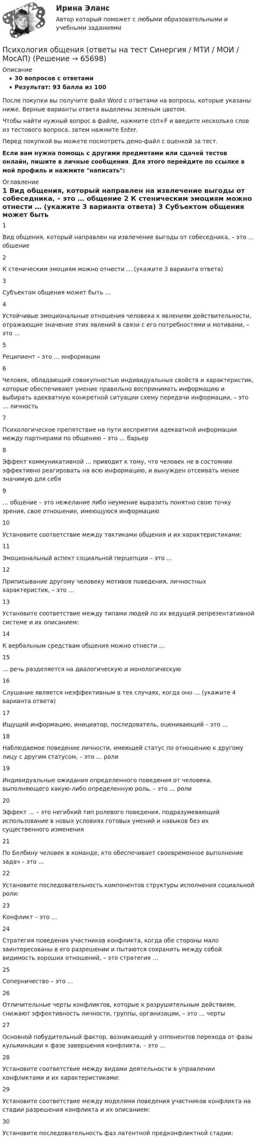     
            Описание
            30 вопросов с ответамиРезультат: 93 балла из 100После покупки вы получите файл Word с ответами на вопросы, которые указаны ниже. Верные варианты ответа выделены зеленым цветом.Чтобы найти нужный вопрос в файле, нажмите ctrl+F и введите несколько слов из тестового вопроса, затем нажмите Enter.Перед покупкой вы можете посмотреть демо-файл с оценкой за тест.Если вам нужна помощь с другими предметами или сдачей тестов онлайн, пишите в личные сообщения. Для этого перейдите по ссылке в мой профиль и нажмите написать:  
            Оглавление
              1 Вид общения, который направлен на извлечение выгоды от собеседника, – это … общение    2 К стеническим эмоциям можно отнести … (укажите 3 варианта ответа)    3 Субъектом общения может быть …    4 Устойчивые эмоциональные отношения человека к явлениям действительности, отражающие значение этих явлений в связи с его потребностями и мотивами, – это …    5 Реципиент – это … информации    6 Человек, обладающий совокупностью индивидуальных свойств и характеристик, которые обеспечивают умение правильно воспринимать информацию и выбирать адекватную конкретной ситуации схему передачи информации, – это … личность    7 Психологическое препятствие на пути восприятия адекватной информации между партнерами по общению – это … барьер    8 Эффект коммуникативной … приводит к тому, что человек не в состоянии эффективно реагировать на всю информацию, и вынужден отсеивать менее значимую для себя    9 … общение – это нежелание либо неумение выразить понятно свою точку зрения, свое отношение, имеющуюся информацию    10 Установите соответствие между тактиками общения и их характеристиками:    11 Эмоциональный аспект социальной перцепции – это …    12 Приписывание другому человеку мотивов поведения, личностных характеристик, – это …    13 Установите соответствие между типами людей по их ведущей репрезентативной системе и их описанием:    14 К вербальным средствам общения можно отнести …    15 … речь разделяется на диалогическую и монологическую    16 Слушание является неэффективным в тех случаях, когда оно … (укажите 4 варианта ответа)    17 Ищущий информацию, инициатор, последователь, оценивающий – это …    18 Наблюдаемое поведение личности, имеющей статус по отношению к другому лицу с другим статусом, – это … роли    19 Индивидуальные ожидания определенного поведения от человека, выполняющего какую-либо определенную роль, – это … роли    20 Эффект … – это негибкий тип ролевого поведения, подразумевающий использование в новых условиях готовых умений и навыков без их существенного изменения    21 По Белбину человек в команде, кто обеспечивает своевременное выполнение задач – это …    22 Установите последовательность компонентов структуры исполнения социальной роли:    23 Конфликт – это …    24 Стратегия поведения участников конфликта, когда обе стороны мало заинтересованы в его разрешении и пытаются сохранить между собой видимость хороших отношений, – это стратегия …    25 Соперничество – это …    26 Отличительные черты конфликтов, которые к разрушительным действиям, снижают эффективность личности, группы, организации, – это … черты    27 Основной побудительный фактор, возникающий у оппонентов перехода от фазы кульминации к фазе завершения конфликта, – это …    28 Установите соответствие между видами деятельности в управлении конфликтами и их характеристиками:    29 Установите соответствие между моделями поведения участников конфликта на стадии разрешения конфликта и их описанием:    30 Установите последовательность фаз латентной предконфликтной стадии:   
            
            
            Психология общения ответы на тестПсихология общения (ответы на тест Синергия / МТИ / МОИ / МосАП)ПСИХОЛОГИЯ ОБЩЕНИЯ (подходит для :ДО, СПДО, ПНК, КП, ПДО, ДОУА, ББЛ) НСПК  Практическое занятие 3ПСИХОЛОГИЯ ОБЩЕНИЯ (подходит для: ДО, СПДО, ПНК, КП, ПДО, ДОУА, ББЛ)Практическое занятие 4💯 Психология общения (правильные ответы на тесты Синергия / МОИ / МТИ / МосАП)Психология общения. Практическое задание (ответы)Психология общения Практическое занятие к теме 1.2 Задание 2     НСПКПсихология общения Контрольные мероприятия Итоговый тестПсихология общения ММУ 2023г.Психология общения. Начальная школа💯 Психология общения.ои(dor_СПО) (ответы на тест Синергия / МОИ / МТИ / МосАП, декабрь 2023)💯 Психология общения.ои(dor_СПО) (ответы на тест Синергия / МОИ / МТИ / МосАП, июнь 2023)💯 Психология общения.ои(dor_СПО) (ответы на тест Синергия / МОИ / МТИ / МосАП, октябрь 2023)💯 Психология общения.ои(dor_СПО) (правильные ответы на тест Синергия / МОИ / МТИ / МосАП, август 2023)