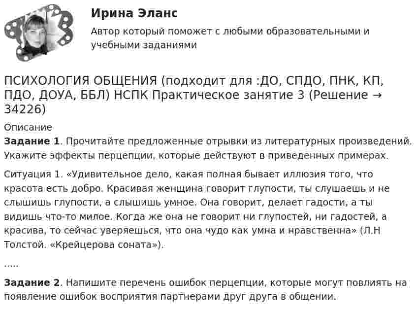      
          Описание
          Задание 1. Прочитайте предложенные отрывки из литературных произведений. Укажите эффекты перцепции, которые действуют в приведенных примерах.Ситуация 1. «Удивительное дело, какая полная бывает иллюзия того, что красота есть добро. Красивая женщина говорит глупости, ты слушаешь и не слышишь глупости, а слышишь умное. Она говорит, делает гадости, а ты видишь что-то милое. Когда же она не говорит ни глупостей, ни гадостей, а красива, то сейчас уверяешься, что она чудо как умна и нравственна» (Л.Н Толстой. «Крейцерова соната»). .....Задание 2. Напишите перечень ошибок перцепции, которые могут повлиять на появление ошибок восприятия партнерами друг друга в общении.  
            
            
            Психология общения (ответы на тест Синергия / МТИ / МОИ / МосАП)ПСИХОЛОГИЯ ОБЩЕНИЯ (подходит для :ДО, СПДО, ПНК, КП, ПДО, ДОУА, ББЛ) НСПК  Практическое занятие 3ПСИХОЛОГИЯ ОБЩЕНИЯ (подходит для: ДО, СПДО, ПНК, КП, ПДО, ДОУА, ББЛ)Практическое занятие 4💯 Психология общения (правильные ответы на тесты Синергия / МОИ / МТИ / МосАП)Психология общения. Практическое задание (ответы)Психология общения Практическое занятие к теме 1.2 Задание 2     НСПКПсихология общения Практическое занятие к теме 1.2 Задание 2  НСПКПсихология общения ММУ 2023г.Психология общения. Начальная школа💯 Психология общения.ои(dor_СПО) (ответы на тест Синергия / МОИ / МТИ / МосАП, декабрь 2023)💯 Психология общения.ои(dor_СПО) (ответы на тест Синергия / МОИ / МТИ / МосАП, июнь 2023)💯 Психология общения.ои(dor_СПО) (ответы на тест Синергия / МОИ / МТИ / МосАП, октябрь 2023)💯 Психология общения.ои(dor_СПО) (правильные ответы на тест Синергия / МОИ / МТИ / МосАП, август 2023)Психология общения.ои(dor_СПО) тест с ответами КОЛЛЕДЖ Синергия/МОИ/ МТИ /МОСАП